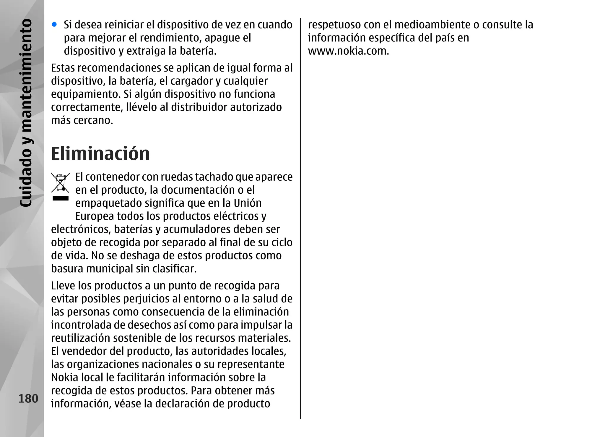 Cuidado y mantenimiento   ● Si desea reiniciar el dispositivo de vez en cuando    respetuoso con el medioambiente o consulte la
                            para mejorar el rendimiento, apague el                información específica del país en
                            dispositivo y extraiga la batería.                    www.nokia.com.
                          Estas recomendaciones se aplican de igual forma al
                          dispositivo, la batería, el cargador y cualquier
                          equipamiento. Si algún dispositivo no funciona
                          correctamente, llévelo al distribuidor autorizado
                          más cercano.


                          Eliminación
                               El contenedor con ruedas tachado que aparece
                               en el producto, la documentación o el
                               empaquetado significa que en la Unión
                               Europea todos los productos eléctricos y
                          electrónicos, baterías y acumuladores deben ser
                          objeto de recogida por separado al final de su ciclo
                          de vida. No se deshaga de estos productos como
                          basura municipal sin clasificar.
                          Lleve los productos a un punto de recogida para
                          evitar posibles perjuicios al entorno o a la salud de
                          las personas como consecuencia de la eliminación
                          incontrolada de desechos así como para impulsar la
                          reutilización sostenible de los recursos materiales.
                          El vendedor del producto, las autoridades locales,
                          las organizaciones nacionales o su representante
                          Nokia local le facilitarán información sobre la
                          recogida de estos productos. Para obtener más
    180                   información, véase la declaración de producto
 