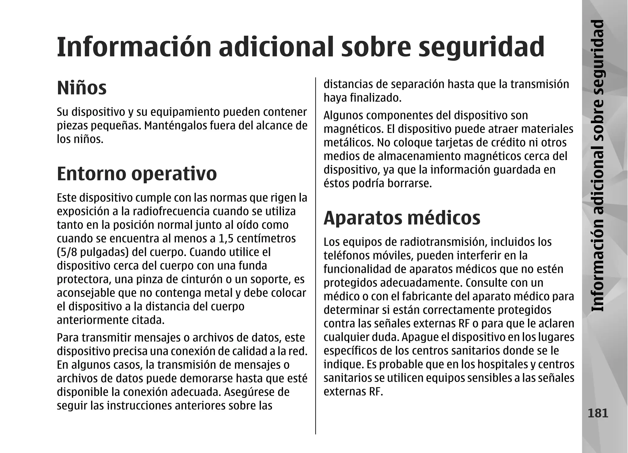 Información adicional sobre seguridad
Información adicional sobre seguridad
Niños                                                   distancias de separación hasta que la transmisión
                                                        haya finalizado.
Su dispositivo y su equipamiento pueden contener        Algunos componentes del dispositivo son
piezas pequeñas. Manténgalos fuera del alcance de       magnéticos. El dispositivo puede atraer materiales
los niños.                                              metálicos. No coloque tarjetas de crédito ni otros
                                                        medios de almacenamiento magnéticos cerca del
Entorno operativo                                       dispositivo, ya que la información guardada en
                                                        éstos podría borrarse.
Este dispositivo cumple con las normas que rigen la
exposición a la radiofrecuencia cuando se utiliza
tanto en la posición normal junto al oído como          Aparatos médicos
cuando se encuentra al menos a 1,5 centímetros          Los equipos de radiotransmisión, incluidos los
(5/8 pulgadas) del cuerpo. Cuando utilice el            teléfonos móviles, pueden interferir en la
dispositivo cerca del cuerpo con una funda              funcionalidad de aparatos médicos que no estén
protectora, una pinza de cinturón o un soporte, es      protegidos adecuadamente. Consulte con un
aconsejable que no contenga metal y debe colocar        médico o con el fabricante del aparato médico para
el dispositivo a la distancia del cuerpo                determinar si están correctamente protegidos
anteriormente citada.                                   contra las señales externas RF o para que le aclaren
Para transmitir mensajes o archivos de datos, este      cualquier duda. Apague el dispositivo en los lugares
dispositivo precisa una conexión de calidad a la red.   específicos de los centros sanitarios donde se le
En algunos casos, la transmisión de mensajes o          indique. Es probable que en los hospitales y centros
archivos de datos puede demorarse hasta que esté        sanitarios se utilicen equipos sensibles a las señales
disponible la conexión adecuada. Asegúrese de           externas RF.
seguir las instrucciones anteriores sobre las
                                                                                                                     181
 