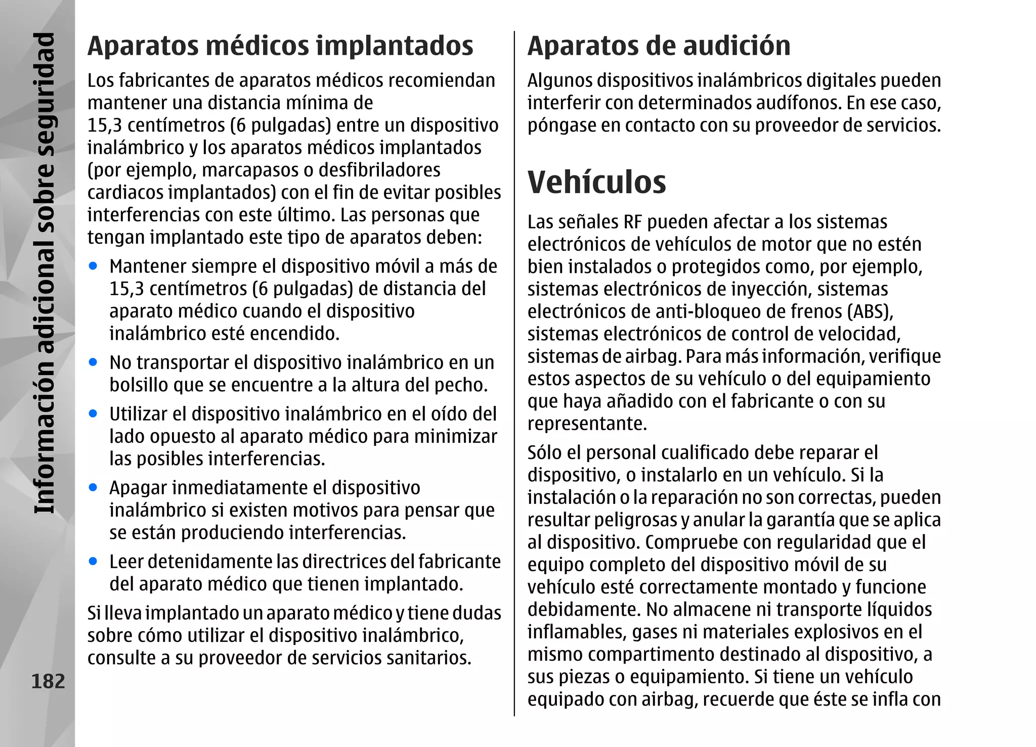 Información adicional sobre seguridad   Aparatos médicos implantados                           Aparatos de audición
                                        Los fabricantes de aparatos médicos recomiendan        Algunos dispositivos inalámbricos digitales pueden
                                        mantener una distancia mínima de                       interferir con determinados audífonos. En ese caso,
                                        15,3 centímetros (6 pulgadas) entre un dispositivo     póngase en contacto con su proveedor de servicios.
                                        inalámbrico y los aparatos médicos implantados
                                        (por ejemplo, marcapasos o desfibriladores
                                        cardiacos implantados) con el fin de evitar posibles   Vehículos
                                        interferencias con este último. Las personas que       Las señales RF pueden afectar a los sistemas
                                        tengan implantado este tipo de aparatos deben:         electrónicos de vehículos de motor que no estén
                                        ● Mantener siempre el dispositivo móvil a más de       bien instalados o protegidos como, por ejemplo,
                                          15,3 centímetros (6 pulgadas) de distancia del       sistemas electrónicos de inyección, sistemas
                                          aparato médico cuando el dispositivo                 electrónicos de anti-bloqueo de frenos (ABS),
                                          inalámbrico esté encendido.                          sistemas electrónicos de control de velocidad,
                                        ● No transportar el dispositivo inalámbrico en un      sistemas de airbag. Para más información, verifique
                                          bolsillo que se encuentre a la altura del pecho.     estos aspectos de su vehículo o del equipamiento
                                                                                               que haya añadido con el fabricante o con su
                                        ● Utilizar el dispositivo inalámbrico en el oído del
                                                                                               representante.
                                          lado opuesto al aparato médico para minimizar
                                          las posibles interferencias.                         Sólo el personal cualificado debe reparar el
                                                                                               dispositivo, o instalarlo en un vehículo. Si la
                                        ● Apagar inmediatamente el dispositivo
                                                                                               instalación o la reparación no son correctas, pueden
                                          inalámbrico si existen motivos para pensar que
                                                                                               resultar peligrosas y anular la garantía que se aplica
                                          se están produciendo interferencias.
                                                                                               al dispositivo. Compruebe con regularidad que el
                                        ● Leer detenidamente las directrices del fabricante    equipo completo del dispositivo móvil de su
                                          del aparato médico que tienen implantado.            vehículo esté correctamente montado y funcione
                                        Si lleva implantado un aparato médico y tiene dudas    debidamente. No almacene ni transporte líquidos
                                        sobre cómo utilizar el dispositivo inalámbrico,        inflamables, gases ni materiales explosivos en el
                                        consulte a su proveedor de servicios sanitarios.       mismo compartimento destinado al dispositivo, a
       182                                                                                     sus piezas o equipamiento. Si tiene un vehículo
                                                                                               equipado con airbag, recuerde que éste se infla con
 