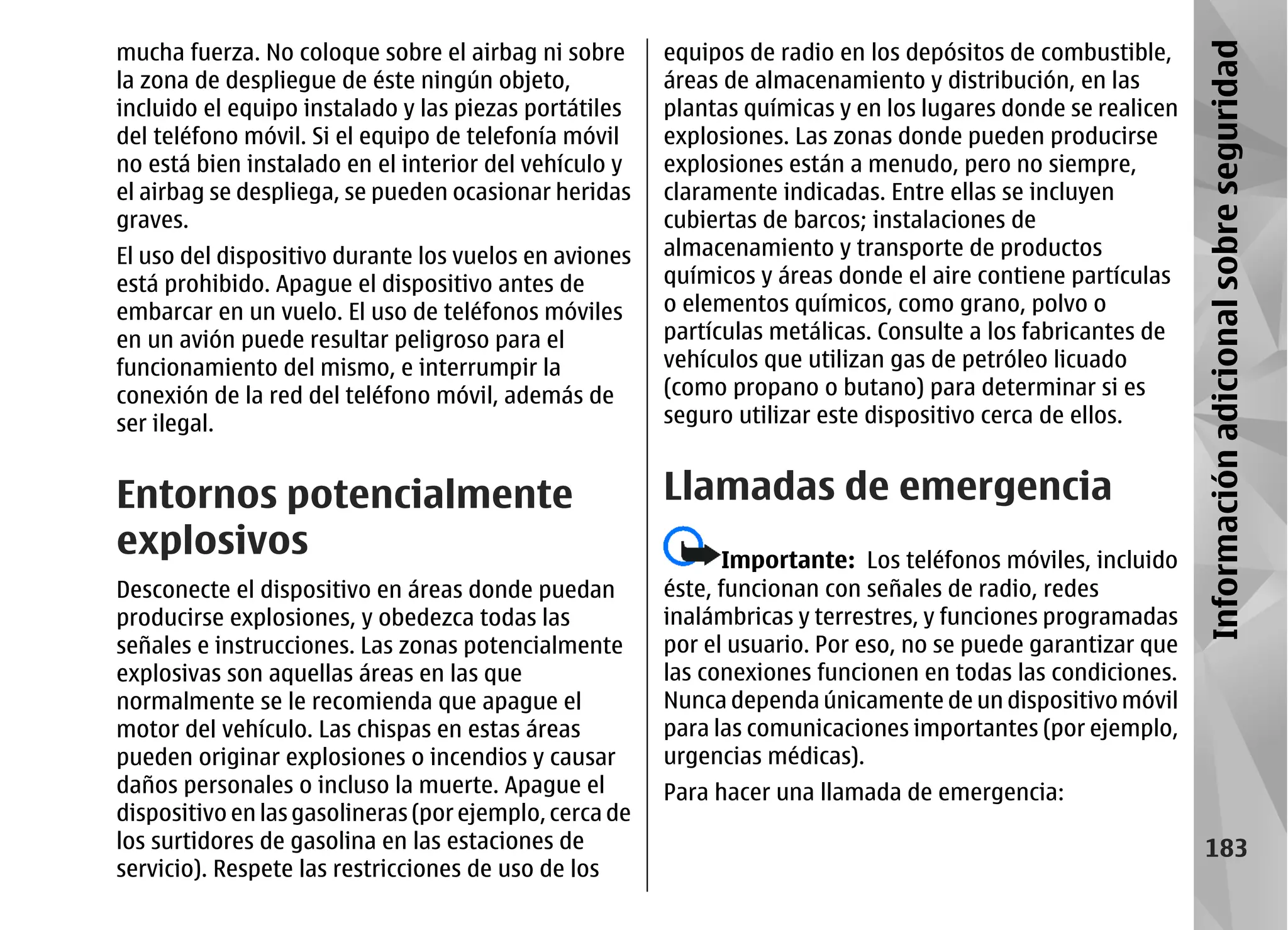 mucha fuerza. No coloque sobre el airbag ni sobre       equipos de radio en los depósitos de combustible,




                                                                                                              Información adicional sobre seguridad
la zona de despliegue de éste ningún objeto,            áreas de almacenamiento y distribución, en las
incluido el equipo instalado y las piezas portátiles    plantas químicas y en los lugares donde se realicen
del teléfono móvil. Si el equipo de telefonía móvil     explosiones. Las zonas donde pueden producirse
no está bien instalado en el interior del vehículo y    explosiones están a menudo, pero no siempre,
el airbag se despliega, se pueden ocasionar heridas     claramente indicadas. Entre ellas se incluyen
graves.                                                 cubiertas de barcos; instalaciones de
El uso del dispositivo durante los vuelos en aviones    almacenamiento y transporte de productos
está prohibido. Apague el dispositivo antes de          químicos y áreas donde el aire contiene partículas
embarcar en un vuelo. El uso de teléfonos móviles       o elementos químicos, como grano, polvo o
en un avión puede resultar peligroso para el            partículas metálicas. Consulte a los fabricantes de
funcionamiento del mismo, e interrumpir la              vehículos que utilizan gas de petróleo licuado
conexión de la red del teléfono móvil, además de        (como propano o butano) para determinar si es
ser ilegal.                                             seguro utilizar este dispositivo cerca de ellos.


Entornos potencialmente                                 Llamadas de emergencia
explosivos                                                     Importante: Los teléfonos móviles, incluido
Desconecte el dispositivo en áreas donde puedan         éste, funcionan con señales de radio, redes
producirse explosiones, y obedezca todas las            inalámbricas y terrestres, y funciones programadas
señales e instrucciones. Las zonas potencialmente       por el usuario. Por eso, no se puede garantizar que
explosivas son aquellas áreas en las que                las conexiones funcionen en todas las condiciones.
normalmente se le recomienda que apague el              Nunca dependa únicamente de un dispositivo móvil
motor del vehículo. Las chispas en estas áreas          para las comunicaciones importantes (por ejemplo,
pueden originar explosiones o incendios y causar        urgencias médicas).
daños personales o incluso la muerte. Apague el         Para hacer una llamada de emergencia:
dispositivo en las gasolineras (por ejemplo, cerca de
los surtidores de gasolina en las estaciones de                                                                   183
servicio). Respete las restricciones de uso de los
 