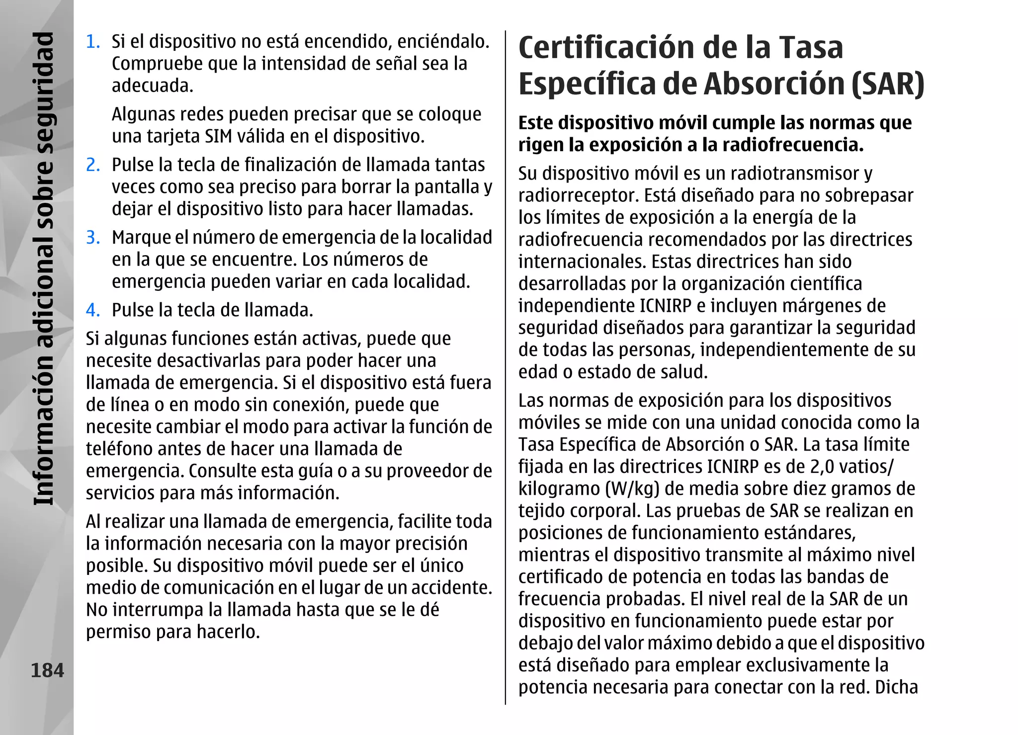 Información adicional sobre seguridad   1. Si el dispositivo no está encendido, enciéndalo.
                                           Compruebe que la intensidad de señal sea la
                                                                                               Certificación de la Tasa
                                           adecuada.                                           Específica de Absorción (SAR)
                                           Algunas redes pueden precisar que se coloque        Este dispositivo móvil cumple las normas que
                                           una tarjeta SIM válida en el dispositivo.           rigen la exposición a la radiofrecuencia.
                                        2. Pulse la tecla de finalización de llamada tantas    Su dispositivo móvil es un radiotransmisor y
                                           veces como sea preciso para borrar la pantalla y    radiorreceptor. Está diseñado para no sobrepasar
                                           dejar el dispositivo listo para hacer llamadas.     los límites de exposición a la energía de la
                                        3. Marque el número de emergencia de la localidad      radiofrecuencia recomendados por las directrices
                                           en la que se encuentre. Los números de              internacionales. Estas directrices han sido
                                           emergencia pueden variar en cada localidad.         desarrolladas por la organización científica
                                        4. Pulse la tecla de llamada.                          independiente ICNIRP e incluyen márgenes de
                                                                                               seguridad diseñados para garantizar la seguridad
                                        Si algunas funciones están activas, puede que
                                                                                               de todas las personas, independientemente de su
                                        necesite desactivarlas para poder hacer una
                                                                                               edad o estado de salud.
                                        llamada de emergencia. Si el dispositivo está fuera
                                        de línea o en modo sin conexión, puede que             Las normas de exposición para los dispositivos
                                        necesite cambiar el modo para activar la función de    móviles se mide con una unidad conocida como la
                                        teléfono antes de hacer una llamada de                 Tasa Específica de Absorción o SAR. La tasa límite
                                        emergencia. Consulte esta guía o a su proveedor de     fijada en las directrices ICNIRP es de 2,0 vatios/
                                        servicios para más información.                        kilogramo (W/kg) de media sobre diez gramos de
                                                                                               tejido corporal. Las pruebas de SAR se realizan en
                                        Al realizar una llamada de emergencia, facilite toda
                                                                                               posiciones de funcionamiento estándares,
                                        la información necesaria con la mayor precisión
                                                                                               mientras el dispositivo transmite al máximo nivel
                                        posible. Su dispositivo móvil puede ser el único
                                                                                               certificado de potencia en todas las bandas de
                                        medio de comunicación en el lugar de un accidente.
                                                                                               frecuencia probadas. El nivel real de la SAR de un
                                        No interrumpa la llamada hasta que se le dé
                                                                                               dispositivo en funcionamiento puede estar por
                                        permiso para hacerlo.
                                                                                               debajo del valor máximo debido a que el dispositivo
       184                                                                                     está diseñado para emplear exclusivamente la
                                                                                               potencia necesaria para conectar con la red. Dicha
 