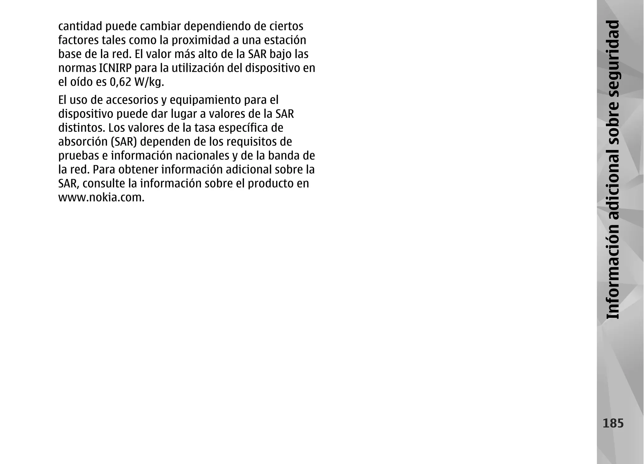 cantidad puede cambiar dependiendo de ciertos




                                                       Información adicional sobre seguridad
factores tales como la proximidad a una estación
base de la red. El valor más alto de la SAR bajo las
normas ICNIRP para la utilización del dispositivo en
el oído es 0,62 W/kg.
El uso de accesorios y equipamiento para el
dispositivo puede dar lugar a valores de la SAR
distintos. Los valores de la tasa específica de
absorción (SAR) dependen de los requisitos de
pruebas e información nacionales y de la banda de
la red. Para obtener información adicional sobre la
SAR, consulte la información sobre el producto en
www.nokia.com.




                                                           185
 