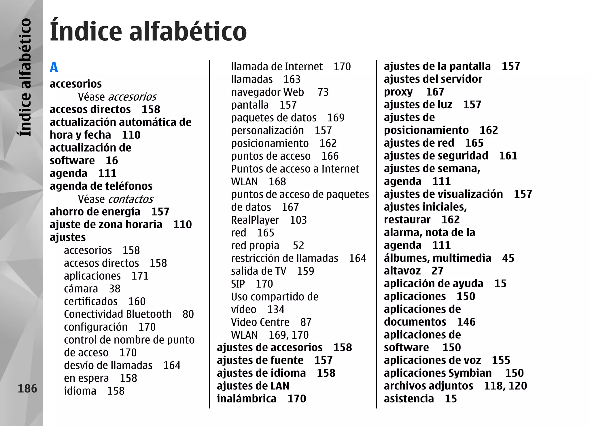 Índice alfabético
                    Índice alfabético
                    A                                  llamada de Internet 170        ajustes de la pantalla 157
                    accesorios                         llamadas 163                   ajustes del servidor
                          Véase accesorios             navegador Web 73               proxy 167
                    accesos directos 158               pantalla 157                   ajustes de luz 157
                    actualización automática de        paquetes de datos 169          ajustes de
                    hora y fecha 110                   personalización 157            posicionamiento 162
                    actualización de                   posicionamiento 162            ajustes de red 165
                    software 16                        puntos de acceso 166           ajustes de seguridad 161
                    agenda 111                         Puntos de acceso a Internet    ajustes de semana,
                    agenda de teléfonos                WLAN 168                       agenda 111
                          Véase contactos              puntos de acceso de paquetes   ajustes de visualización 157
                    ahorro de energía 157              de datos 167                   ajustes iniciales,
                    ajuste de zona horaria 110         RealPlayer 103                 restaurar 162
                    ajustes                            red 165                        alarma, nota de la
                       accesorios 158                  red propia 52                  agenda 111
                       accesos directos 158            restricción de llamadas 164    álbumes, multimedia 45
                       aplicaciones 171                salida de TV 159               altavoz 27
                       cámara 38                       SIP 170                        aplicación de ayuda 15
                       certificados 160                Uso compartido de              aplicaciones 150
                       Conectividad Bluetooth 80       vídeo 134                      aplicaciones de
                       configuración 170               Video Centre 87                documentos 146
                       control de nombre de punto      WLAN 169, 170                  aplicaciones de
                       de acceso 170                ajustes de accesorios 158         software 150
                       desvío de llamadas 164       ajustes de fuente 157             aplicaciones de voz 155
                       en espera 158                ajustes de idioma 158             aplicaciones Symbian 150
   186                 idioma 158                   ajustes de LAN                    archivos adjuntos 118, 120
                                                    inalámbrica 170                   asistencia 15
 