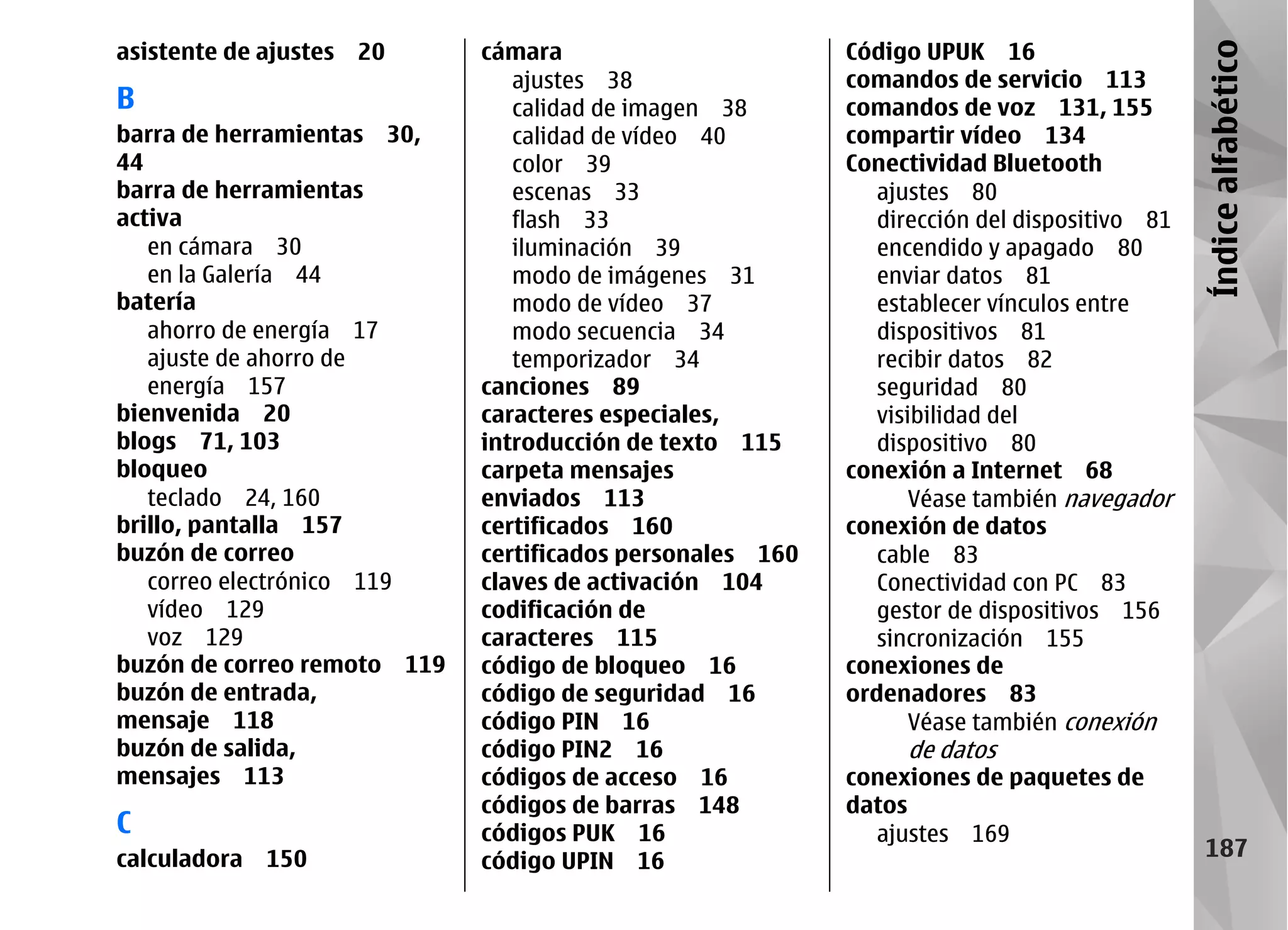 asistente de ajustes   20    cámara                        Código UPUK 16




                                                                                             Índice alfabético
                                ajustes 38                 comandos de servicio 113
B                               calidad de imagen 38       comandos de voz 131, 155
barra de herramientas 30,       calidad de vídeo 40        compartir vídeo 134
44                              color 39                   Conectividad Bluetooth
barra de herramientas           escenas 33                    ajustes 80
activa                          flash 33                      dirección del dispositivo 81
   en cámara 30                 iluminación 39                encendido y apagado 80
   en la Galería 44             modo de imágenes 31           enviar datos 81
batería                         modo de vídeo 37              establecer vínculos entre
   ahorro de energía 17         modo secuencia 34             dispositivos 81
   ajuste de ahorro de          temporizador 34               recibir datos 82
   energía 157               canciones 89                     seguridad 80
bienvenida 20                caracteres especiales,           visibilidad del
blogs 71, 103                introducción de texto 115        dispositivo 80
bloqueo                      carpeta mensajes              conexión a Internet 68
   teclado 24, 160           enviados 113                         Véase también navegador
brillo, pantalla 157         certificados 160              conexión de datos
buzón de correo              certificados personales 160      cable 83
   correo electrónico 119    claves de activación 104         Conectividad con PC 83
   vídeo 129                 codificación de                  gestor de dispositivos 156
   voz 129                   caracteres 115                   sincronización 155
buzón de correo remoto 119   código de bloqueo 16          conexiones de
buzón de entrada,            código de seguridad 16        ordenadores 83
mensaje 118                  código PIN 16                        Véase también conexión
buzón de salida,             código PIN2 16                     de datos
mensajes 113                 códigos de acceso 16          conexiones de paquetes de
                             códigos de barras 148         datos
C                            códigos PUK 16                  ajustes 169
calculadora   150            código UPIN 16
                                                                                               187
 