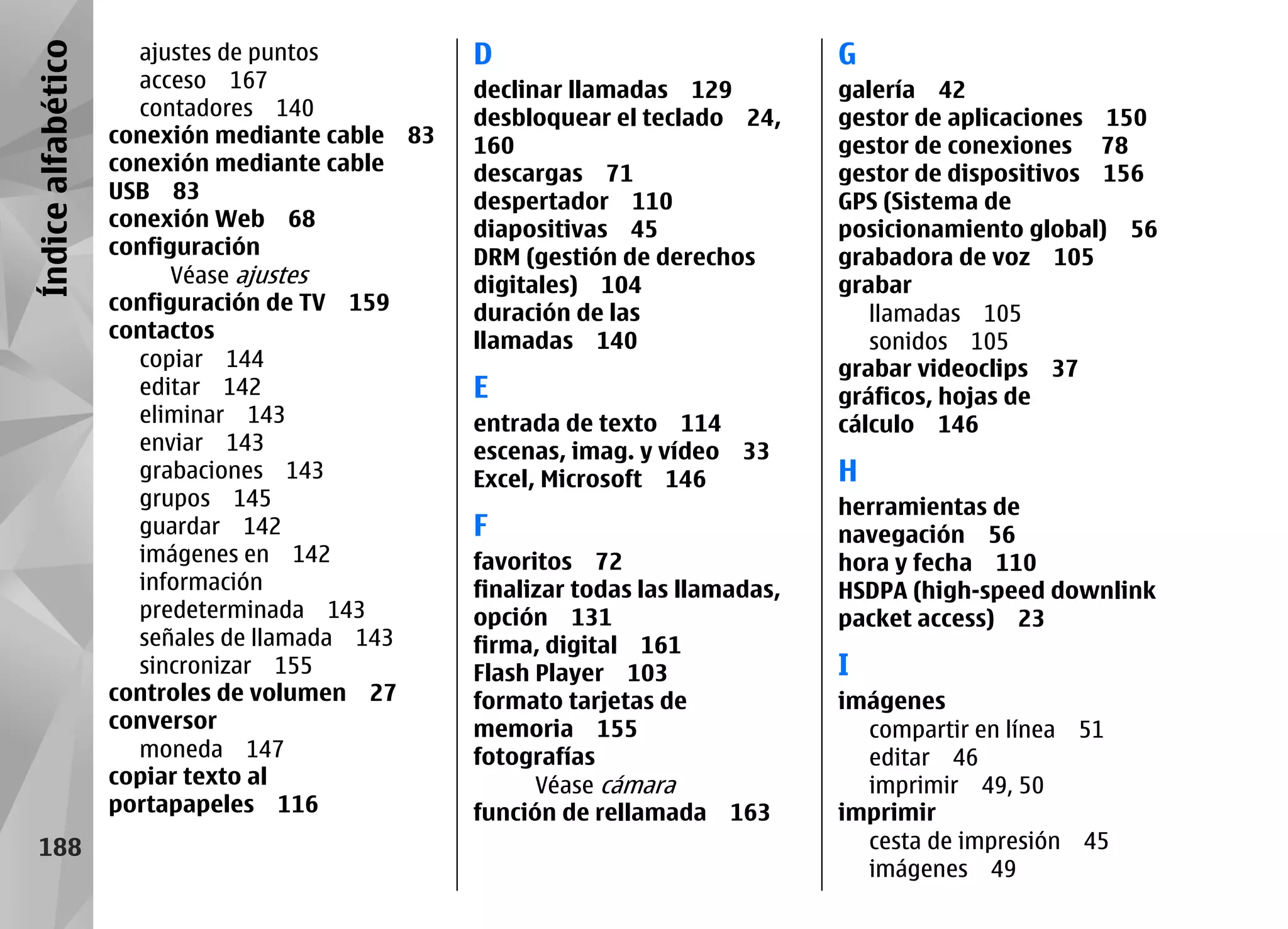 Índice alfabético     ajustes de puntos          D                               G
                      acceso 167                 declinar llamadas 129           galería 42
                      contadores 140             desbloquear el teclado 24,      gestor de aplicaciones 150
                    conexión mediante cable 83   160                             gestor de conexiones 78
                    conexión mediante cable      descargas 71                    gestor de dispositivos 156
                    USB 83                       despertador 110                 GPS (Sistema de
                    conexión Web 68              diapositivas 45                 posicionamiento global) 56
                    configuración                DRM (gestión de derechos        grabadora de voz 105
                          Véase ajustes          digitales) 104                  grabar
                    configuración de TV 159      duración de las                    llamadas 105
                    contactos                    llamadas 140                       sonidos 105
                      copiar 144                                                 grabar videoclips 37
                      editar 142                 E                               gráficos, hojas de
                      eliminar 143               entrada de texto 114            cálculo 146
                      enviar 143                 escenas, imag. y vídeo 33
                      grabaciones 143            Excel, Microsoft 146            H
                      grupos 145                                                 herramientas de
                      guardar 142                F                               navegación 56
                      imágenes en 142            favoritos 72                    hora y fecha 110
                      información                finalizar todas las llamadas,   HSDPA (high-speed downlink
                      predeterminada 143         opción 131                      packet access) 23
                      señales de llamada 143     firma, digital 161
                      sincronizar 155            Flash Player 103                I
                    controles de volumen 27      formato tarjetas de             imágenes
                    conversor                    memoria 155                       compartir en línea 51
                      moneda 147                 fotografías                       editar 46
                    copiar texto al                    Véase cámara                imprimir 49, 50
                    portapapeles 116             función de rellamada 163        imprimir
   188                                                                             cesta de impresión 45
                                                                                   imágenes 49
 