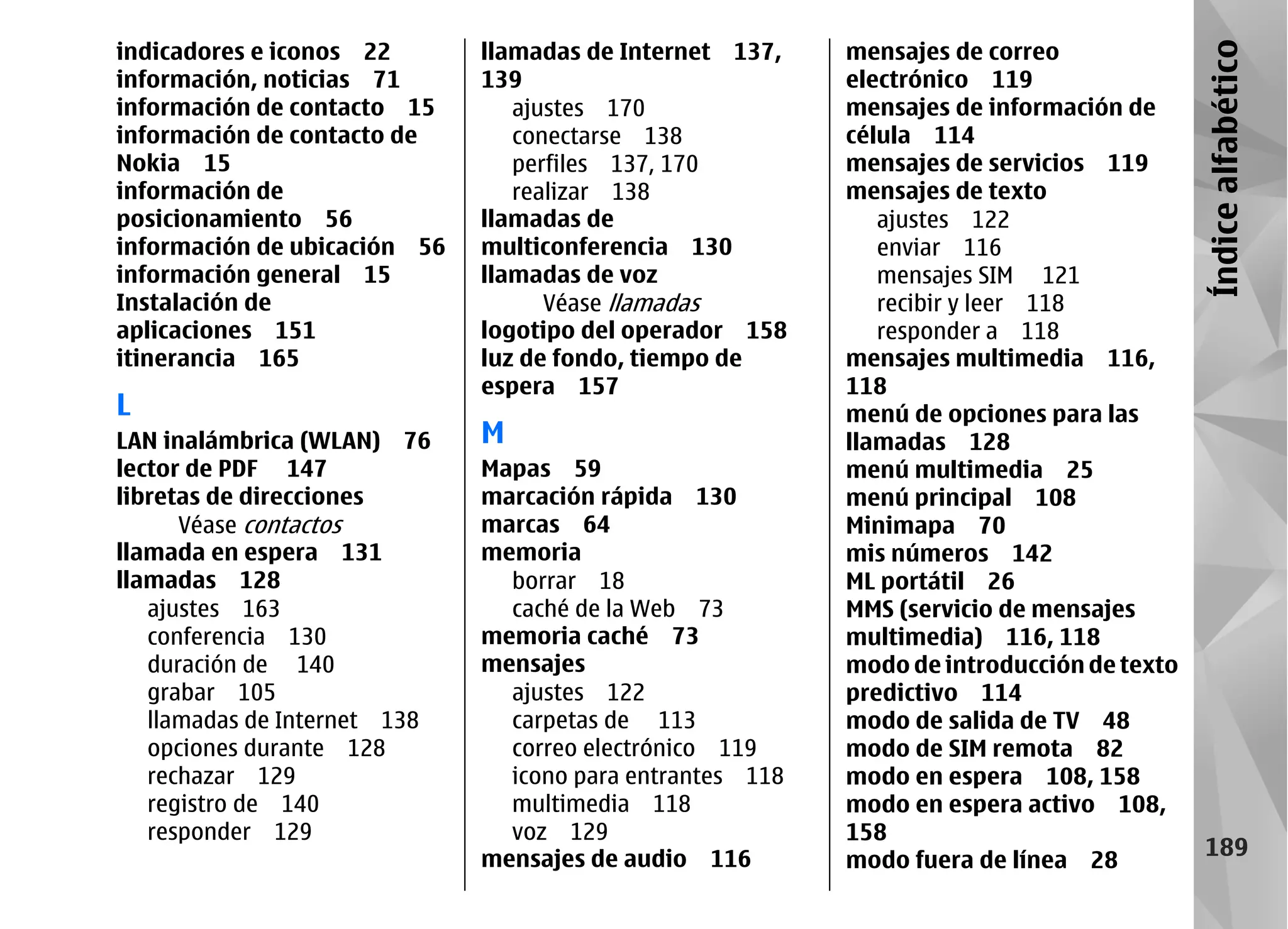 indicadores e iconos 22       llamadas de Internet 137,    mensajes de correo




                                                                                           Índice alfabético
información, noticias 71      139                          electrónico 119
información de contacto 15       ajustes 170               mensajes de información de
información de contacto de       conectarse 138            célula 114
Nokia 15                         perfiles 137, 170         mensajes de servicios 119
información de                   realizar 138              mensajes de texto
posicionamiento 56            llamadas de                     ajustes 122
información de ubicación 56   multiconferencia 130            enviar 116
información general 15        llamadas de voz                 mensajes SIM 121
Instalación de                      Véase llamadas            recibir y leer 118
aplicaciones 151              logotipo del operador 158       responder a 118
itinerancia 165               luz de fondo, tiempo de      mensajes multimedia 116,
                              espera 157                   118
L                                                          menú de opciones para las
LAN inalámbrica (WLAN) 76     M                            llamadas 128
lector de PDF 147             Mapas 59                     menú multimedia 25
libretas de direcciones       marcación rápida 130         menú principal 108
      Véase contactos         marcas 64                    Minimapa 70
llamada en espera 131         memoria                      mis números 142
llamadas 128                    borrar 18                  ML portátil 26
   ajustes 163                  caché de la Web 73         MMS (servicio de mensajes
   conferencia 130            memoria caché 73             multimedia) 116, 118
   duración de 140            mensajes                     modo de introducción de texto
   grabar 105                   ajustes 122                predictivo 114
   llamadas de Internet 138     carpetas de 113            modo de salida de TV 48
   opciones durante 128         correo electrónico 119     modo de SIM remota 82
   rechazar 129                 icono para entrantes 118   modo en espera 108, 158
   registro de 140              multimedia 118             modo en espera activo 108,
   responder 129                voz 129                    158
                              mensajes de audio 116        modo fuera de línea 28
                                                                                             189
 