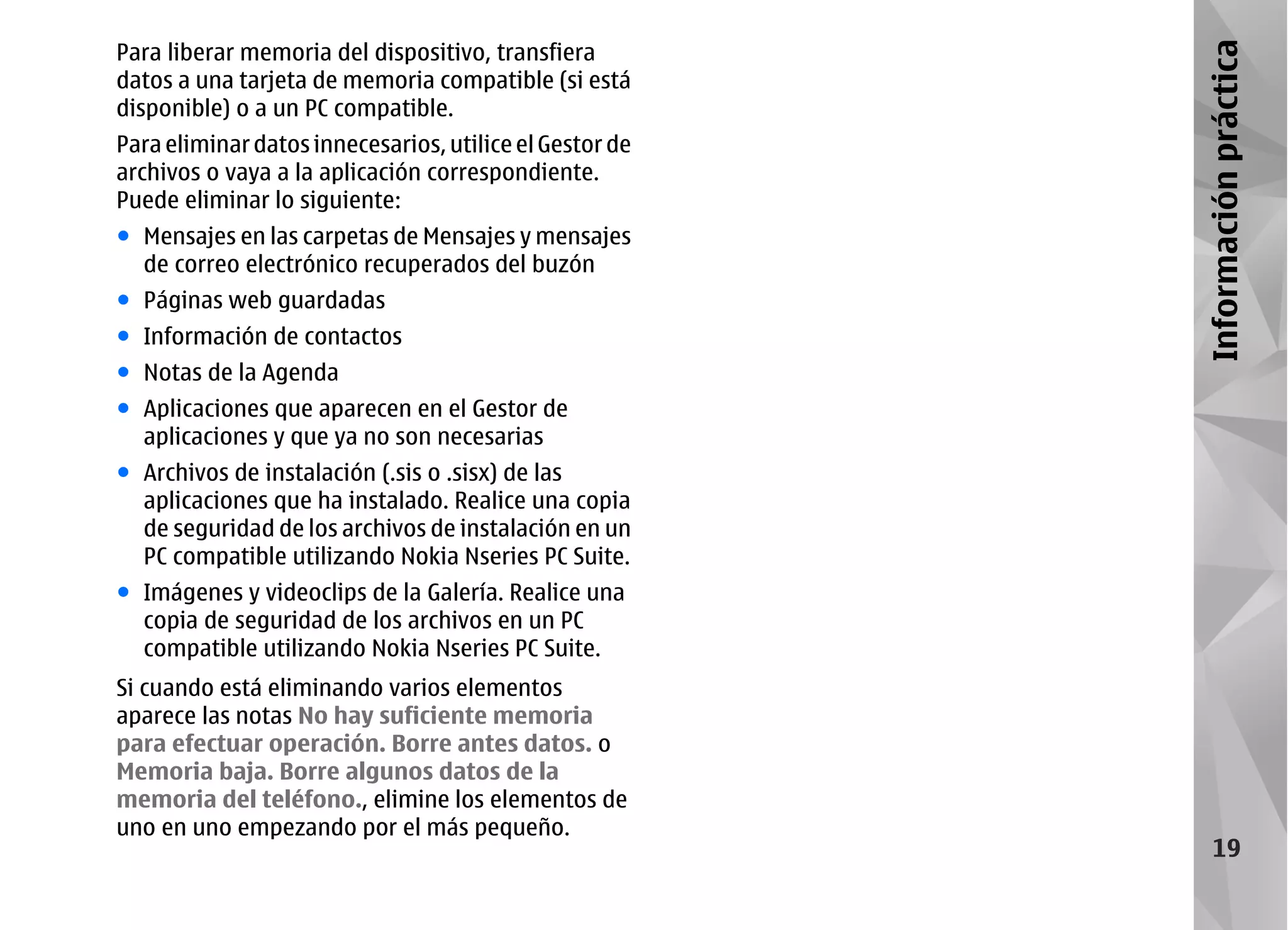 Para liberar memoria del dispositivo, transfiera




                                                         Información práctica
datos a una tarjeta de memoria compatible (si está
disponible) o a un PC compatible.
Para eliminar datos innecesarios, utilice el Gestor de
archivos o vaya a la aplicación correspondiente.
Puede eliminar lo siguiente:
● Mensajes en las carpetas de Mensajes y mensajes
  de correo electrónico recuperados del buzón
● Páginas web guardadas
● Información de contactos
● Notas de la Agenda
● Aplicaciones que aparecen en el Gestor de
  aplicaciones y que ya no son necesarias
● Archivos de instalación (.sis o .sisx) de las
  aplicaciones que ha instalado. Realice una copia
  de seguridad de los archivos de instalación en un
  PC compatible utilizando Nokia Nseries PC Suite.
● Imágenes y videoclips de la Galería. Realice una
  copia de seguridad de los archivos en un PC
  compatible utilizando Nokia Nseries PC Suite.
Si cuando está eliminando varios elementos
aparece las notas No hay suficiente memoria
para efectuar operación. Borre antes datos. o
Memoria baja. Borre algunos datos de la
memoria del teléfono., elimine los elementos de
uno en uno empezando por el más pequeño.
                                                              19
 