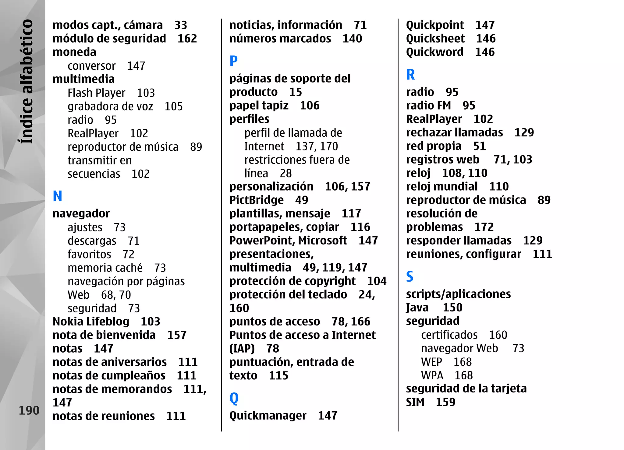 Índice alfabético   modos capt., cámara 33       noticias, información 71      Quickpoint 147
                    módulo de seguridad 162      números marcados 140          Quicksheet 146
                    moneda                                                     Quickword 146
                      conversor 147              P
                    multimedia                   páginas de soporte del        R
                      Flash Player 103           producto 15                   radio 95
                      grabadora de voz 105       papel tapiz 106               radio FM 95
                      radio 95                   perfiles                      RealPlayer 102
                      RealPlayer 102                perfil de llamada de       rechazar llamadas 129
                      reproductor de música 89      Internet 137, 170          red propia 51
                      transmitir en                 restricciones fuera de     registros web 71, 103
                      secuencias 102                línea 28                   reloj 108, 110
                                                 personalización 106, 157      reloj mundial 110
                    N                            PictBridge 49                 reproductor de música 89
                    navegador                    plantillas, mensaje 117       resolución de
                      ajustes 73                 portapapeles, copiar 116      problemas 172
                      descargas 71               PowerPoint, Microsoft 147     responder llamadas 129
                      favoritos 72               presentaciones,               reuniones, configurar 111
                      memoria caché 73           multimedia 49, 119, 147
                      navegación por páginas     protección de copyright 104   S
                      Web 68, 70                 protección del teclado 24,    scripts/aplicaciones
                      seguridad 73               160                           Java 150
                    Nokia Lifeblog 103           puntos de acceso 78, 166      seguridad
                    nota de bienvenida 157       Puntos de acceso a Internet      certificados 160
                    notas 147                    (IAP) 78                         navegador Web 73
                    notas de aniversarios 111    puntuación, entrada de           WEP 168
                    notas de cumpleaños 111      texto 115                        WPA 168
                    notas de memorandos 111,                                   seguridad de la tarjeta
                    147                          Q                             SIM 159
   190              notas de reuniones 111       Quickmanager 147
 