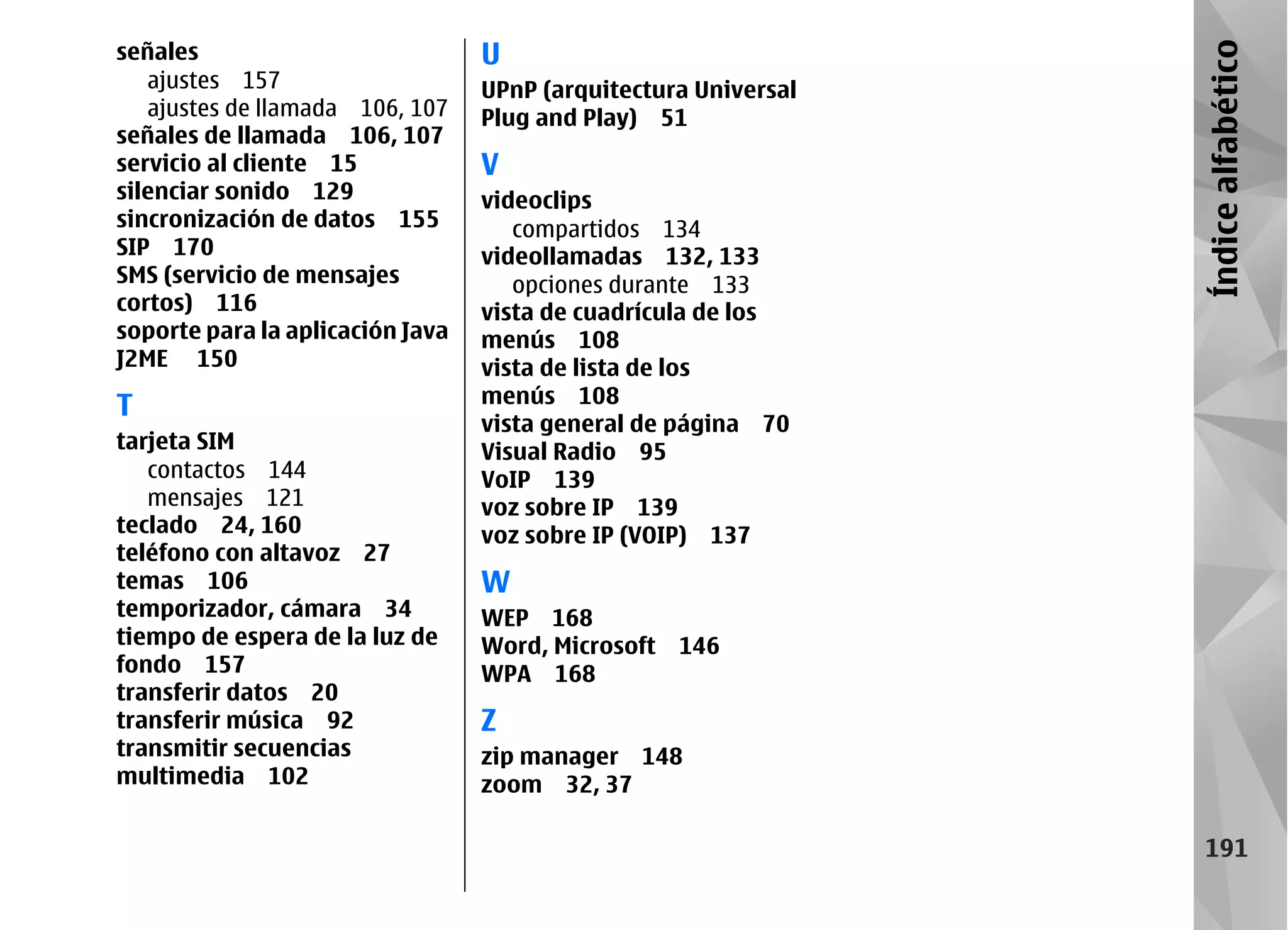 señales                           U




                                                                 Índice alfabético
   ajustes 157                    UPnP (arquitectura Universal
   ajustes de llamada 106, 107    Plug and Play) 51
señales de llamada 106, 107
servicio al cliente 15            V
silenciar sonido 129              videoclips
sincronización de datos 155          compartidos 134
SIP 170                           videollamadas 132, 133
SMS (servicio de mensajes            opciones durante 133
cortos) 116                       vista de cuadrícula de los
soporte para la aplicación Java   menús 108
J2ME 150                          vista de lista de los
                                  menús 108
T
                                  vista general de página 70
tarjeta SIM                       Visual Radio 95
   contactos 144                  VoIP 139
   mensajes 121                   voz sobre IP 139
teclado 24, 160                   voz sobre IP (VOIP) 137
teléfono con altavoz 27
temas 106                         W
temporizador, cámara 34           WEP 168
tiempo de espera de la luz de     Word, Microsoft 146
fondo 157                         WPA 168
transferir datos 20
transferir música 92              Z
transmitir secuencias             zip manager 148
multimedia 102                    zoom 32, 37

                                                                   191
 