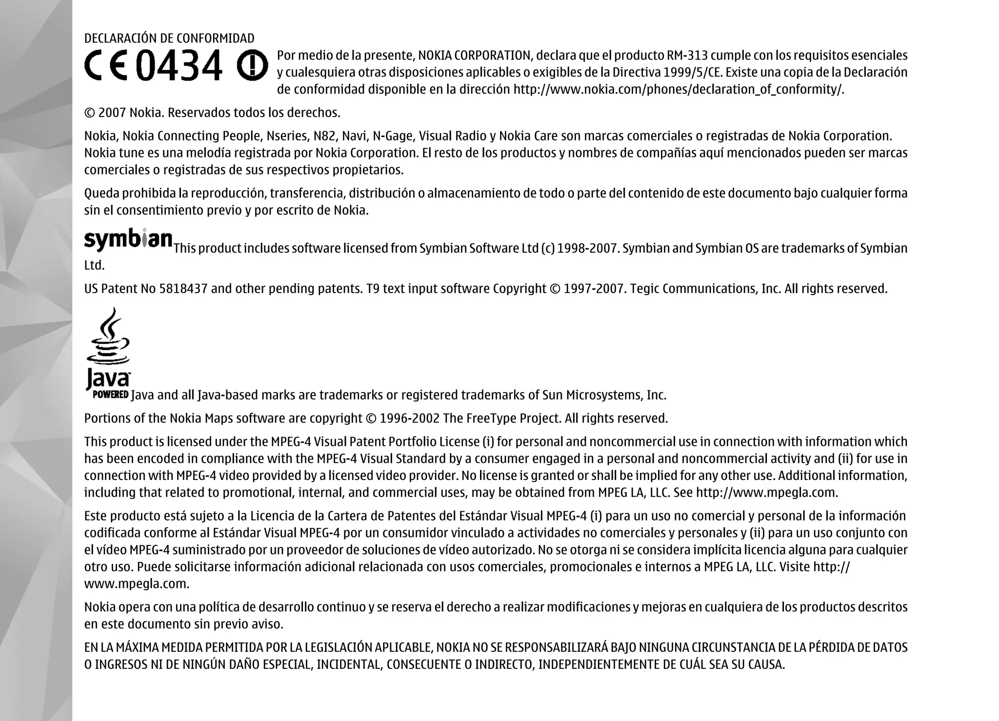 DECLARACIÓN DE CONFORMIDAD
                                   Por medio de la presente, NOKIA CORPORATION, declara que el producto RM-313 cumple con los requisitos esenciales
                                   y cualesquiera otras disposiciones aplicables o exigibles de la Directiva 1999/5/CE. Existe una copia de la Declaración
                                   de conformidad disponible en la dirección http://www.nokia.com/phones/declaration_of_conformity/.
© 2007 Nokia. Reservados todos los derechos.
Nokia, Nokia Connecting People, Nseries, N82, Navi, N-Gage, Visual Radio y Nokia Care son marcas comerciales o registradas de Nokia Corporation.
Nokia tune es una melodía registrada por Nokia Corporation. El resto de los productos y nombres de compañías aquí mencionados pueden ser marcas
comerciales o registradas de sus respectivos propietarios.
Queda prohibida la reproducción, transferencia, distribución o almacenamiento de todo o parte del contenido de este documento bajo cualquier forma
sin el consentimiento previo y por escrito de Nokia.

                This product includes software licensed from Symbian Software Ltd (c) 1998-2007. Symbian and Symbian OS are trademarks of Symbian
Ltd.
US Patent No 5818437 and other pending patents. T9 text input software Copyright © 1997-2007. Tegic Communications, Inc. All rights reserved.




        Java and all Java-based marks are trademarks or registered trademarks of Sun Microsystems, Inc.
Portions of the Nokia Maps software are copyright © 1996-2002 The FreeType Project. All rights reserved.
This product is licensed under the MPEG-4 Visual Patent Portfolio License (i) for personal and noncommercial use in connection with information which
has been encoded in compliance with the MPEG-4 Visual Standard by a consumer engaged in a personal and noncommercial activity and (ii) for use in
connection with MPEG-4 video provided by a licensed video provider. No license is granted or shall be implied for any other use. Additional information,
including that related to promotional, internal, and commercial uses, may be obtained from MPEG LA, LLC. See http://www.mpegla.com.
Este producto está sujeto a la Licencia de la Cartera de Patentes del Estándar Visual MPEG-4 (i) para un uso no comercial y personal de la información
codificada conforme al Estándar Visual MPEG-4 por un consumidor vinculado a actividades no comerciales y personales y (ii) para un uso conjunto con
el vídeo MPEG-4 suministrado por un proveedor de soluciones de vídeo autorizado. No se otorga ni se considera implícita licencia alguna para cualquier
otro uso. Puede solicitarse información adicional relacionada con usos comerciales, promocionales e internos a MPEG LA, LLC. Visite http://
www.mpegla.com.
Nokia opera con una política de desarrollo continuo y se reserva el derecho a realizar modificaciones y mejoras en cualquiera de los productos descritos
en este documento sin previo aviso.
EN LA MÁXIMA MEDIDA PERMITIDA POR LA LEGISLACIÓN APLICABLE, NOKIA NO SE RESPONSABILIZARÁ BAJO NINGUNA CIRCUNSTANCIA DE LA PÉRDIDA DE DATOS
O INGRESOS NI DE NINGÚN DAÑO ESPECIAL, INCIDENTAL, CONSECUENTE O INDIRECTO, INDEPENDIENTEMENTE DE CUÁL SEA SU CAUSA.
 
