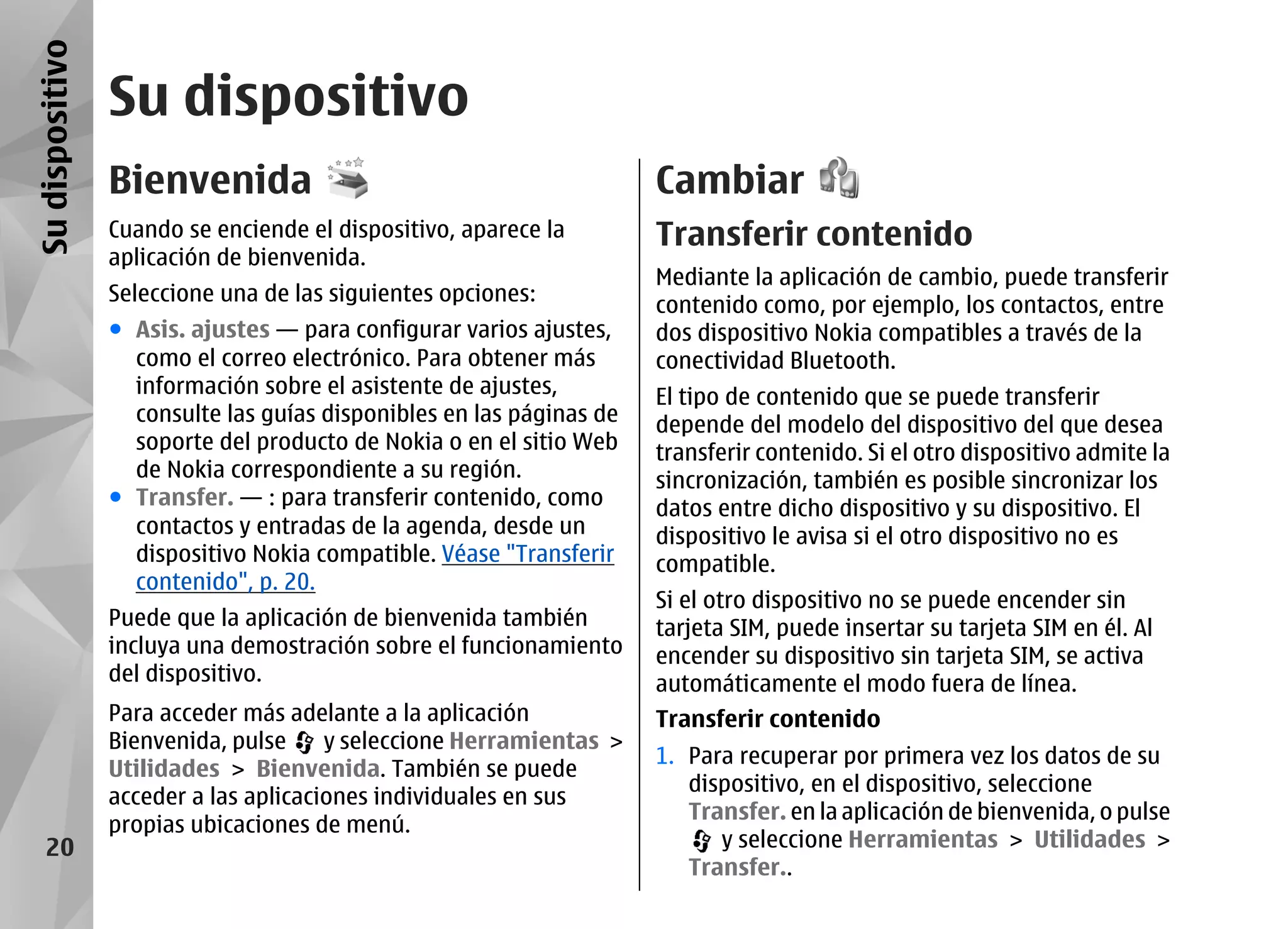Su dispositivo
                 Su dispositivo
                 Bienvenida                                           Cambiar
                 Cuando se enciende el dispositivo, aparece la        Transferir contenido
                 aplicación de bienvenida.
                                                                      Mediante la aplicación de cambio, puede transferir
                 Seleccione una de las siguientes opciones:           contenido como, por ejemplo, los contactos, entre
                 ● Asis. ajustes — para configurar varios ajustes,    dos dispositivo Nokia compatibles a través de la
                   como el correo electrónico. Para obtener más       conectividad Bluetooth.
                   información sobre el asistente de ajustes,         El tipo de contenido que se puede transferir
                   consulte las guías disponibles en las páginas de   depende del modelo del dispositivo del que desea
                   soporte del producto de Nokia o en el sitio Web    transferir contenido. Si el otro dispositivo admite la
                   de Nokia correspondiente a su región.              sincronización, también es posible sincronizar los
                 ● Transfer. — : para transferir contenido, como      datos entre dicho dispositivo y su dispositivo. El
                   contactos y entradas de la agenda, desde un        dispositivo le avisa si el otro dispositivo no es
                   dispositivo Nokia compatible. Véase "Transferir    compatible.
                   contenido", p. 20.
                                                                      Si el otro dispositivo no se puede encender sin
                 Puede que la aplicación de bienvenida también        tarjeta SIM, puede insertar su tarjeta SIM en él. Al
                 incluya una demostración sobre el funcionamiento     encender su dispositivo sin tarjeta SIM, se activa
                 del dispositivo.                                     automáticamente el modo fuera de línea.
                 Para acceder más adelante a la aplicación            Transferir contenido
                 Bienvenida, pulse     y seleccione Herramientas >
                                                                      1. Para recuperar por primera vez los datos de su
                 Utilidades > Bienvenida. También se puede
                                                                         dispositivo, en el dispositivo, seleccione
                 acceder a las aplicaciones individuales en sus
                                                                         Transfer. en la aplicación de bienvenida, o pulse
                 propias ubicaciones de menú.
    20                                                                      y seleccione Herramientas > Utilidades >
                                                                         Transfer..
 