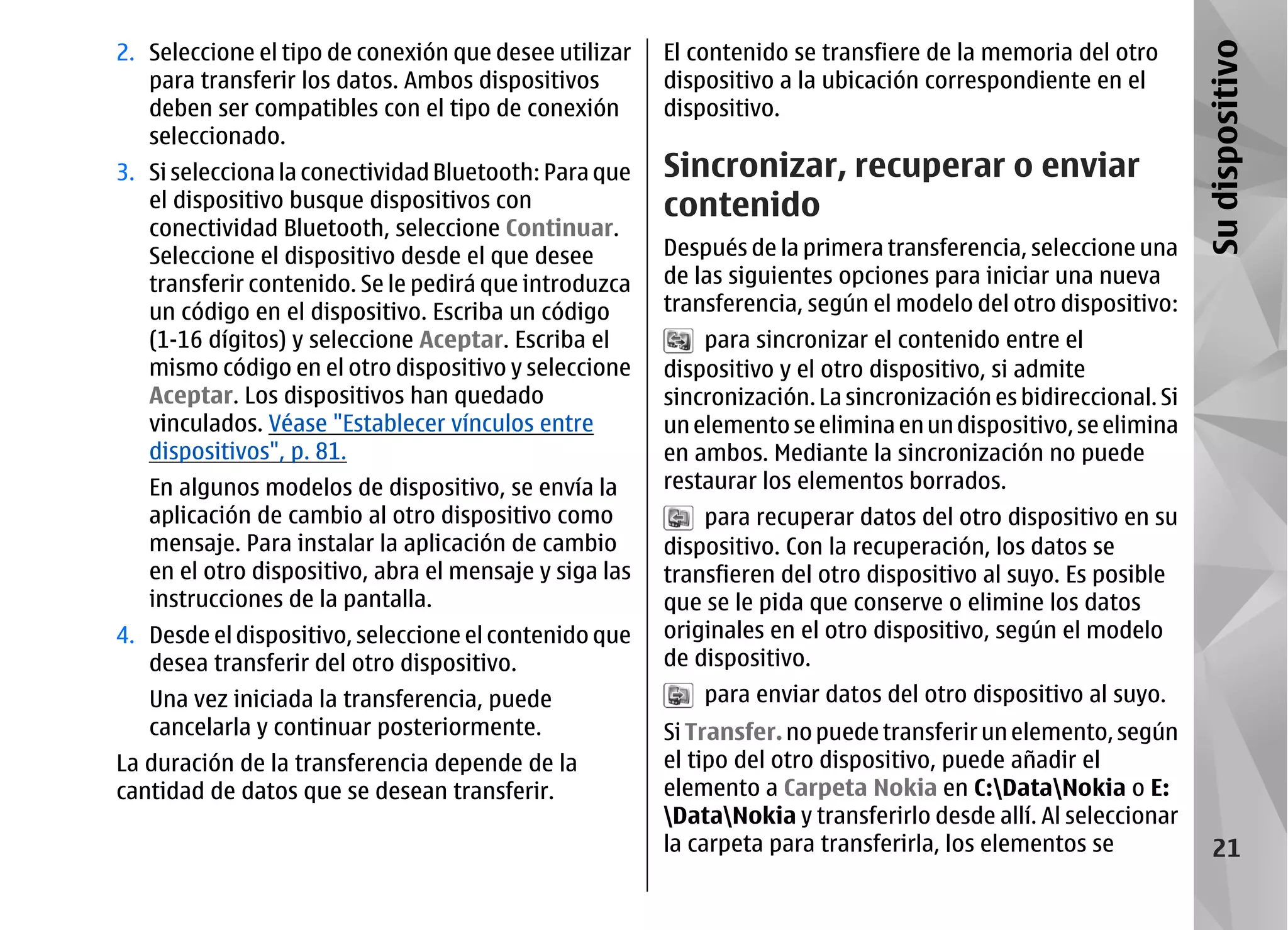 2. Seleccione el tipo de conexión que desee utilizar    El contenido se transfiere de la memoria del otro




                                                                                                                 Su dispositivo
   para transferir los datos. Ambos dispositivos        dispositivo a la ubicación correspondiente en el
   deben ser compatibles con el tipo de conexión        dispositivo.
   seleccionado.
3. Si selecciona la conectividad Bluetooth: Para que    Sincronizar, recuperar o enviar
   el dispositivo busque dispositivos con               contenido
   conectividad Bluetooth, seleccione Continuar.
   Seleccione el dispositivo desde el que desee         Después de la primera transferencia, seleccione una
   transferir contenido. Se le pedirá que introduzca    de las siguientes opciones para iniciar una nueva
   un código en el dispositivo. Escriba un código       transferencia, según el modelo del otro dispositivo:
   (1-16 dígitos) y seleccione Aceptar. Escriba el          para sincronizar el contenido entre el
   mismo código en el otro dispositivo y seleccione     dispositivo y el otro dispositivo, si admite
   Aceptar. Los dispositivos han quedado                sincronización. La sincronización es bidireccional. Si
   vinculados. Véase "Establecer vínculos entre         un elemento se elimina en un dispositivo, se elimina
   dispositivos", p. 81.                                en ambos. Mediante la sincronización no puede
   En algunos modelos de dispositivo, se envía la       restaurar los elementos borrados.
   aplicación de cambio al otro dispositivo como            para recuperar datos del otro dispositivo en su
   mensaje. Para instalar la aplicación de cambio       dispositivo. Con la recuperación, los datos se
   en el otro dispositivo, abra el mensaje y siga las   transfieren del otro dispositivo al suyo. Es posible
   instrucciones de la pantalla.                        que se le pida que conserve o elimine los datos
4. Desde el dispositivo, seleccione el contenido que    originales en el otro dispositivo, según el modelo
   desea transferir del otro dispositivo.               de dispositivo.
   Una vez iniciada la transferencia, puede                 para enviar datos del otro dispositivo al suyo.
   cancelarla y continuar posteriormente.               Si Transfer. no puede transferir un elemento, según
La duración de la transferencia depende de la           el tipo del otro dispositivo, puede añadir el
cantidad de datos que se desean transferir.             elemento a Carpeta Nokia en C:DataNokia o E:
                                                        DataNokia y transferirlo desde allí. Al seleccionar
                                                        la carpeta para transferirla, los elementos se              21
 
