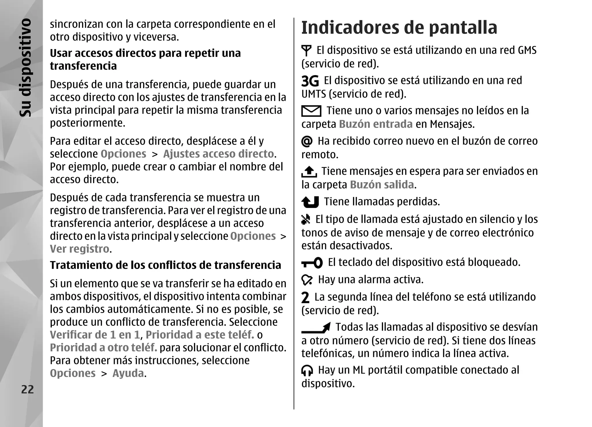 Su dispositivo   sincronizan con la carpeta correspondiente en el
                 otro dispositivo y viceversa.
                                                                          Indicadores de pantalla
                 Usar accesos directos para repetir una                      El dispositivo se está utilizando en una red GMS
                 transferencia                                            (servicio de red).
                 Después de una transferencia, puede guardar un               El dispositivo se está utilizando en una red
                 acceso directo con los ajustes de transferencia en la    UMTS (servicio de red).
                 vista principal para repetir la misma transferencia           Tiene uno o varios mensajes no leídos en la
                 posteriormente.                                          carpeta Buzón entrada en Mensajes.
                 Para editar el acceso directo, desplácese a él y            Ha recibido correo nuevo en el buzón de correo
                 seleccione Opciones > Ajustes acceso directo.            remoto.
                 Por ejemplo, puede crear o cambiar el nombre del              Tiene mensajes en espera para ser enviados en
                 acceso directo.                                          la carpeta Buzón salida.
                 Después de cada transferencia se muestra un                   Tiene llamadas perdidas.
                 registro de transferencia. Para ver el registro de una
                 transferencia anterior, desplácese a un acceso              El tipo de llamada está ajustado en silencio y los
                 directo en la vista principal y seleccione Opciones >    tonos de aviso de mensaje y de correo electrónico
                 Ver registro.                                            están desactivados.
                 Tratamiento de los conflictos de transferencia                El teclado del dispositivo está bloqueado.

                 Si un elemento que se va transferir se ha editado en        Hay una alarma activa.
                 ambos dispositivos, el dispositivo intenta combinar         La segunda línea del teléfono se está utilizando
                 los cambios automáticamente. Si no es posible, se        (servicio de red).
                 produce un conflicto de transferencia. Seleccione                Todas las llamadas al dispositivo se desvían
                 Verificar de 1 en 1, Prioridad a este teléf. o
                                                                          a otro número (servicio de red). Si tiene dos líneas
                 Prioridad a otro teléf. para solucionar el conflicto.
                                                                          telefónicas, un número indica la línea activa.
                 Para obtener más instrucciones, seleccione
                 Opciones > Ayuda.                                            Hay un ML portátil compatible conectado al
                                                                          dispositivo.
    22
 