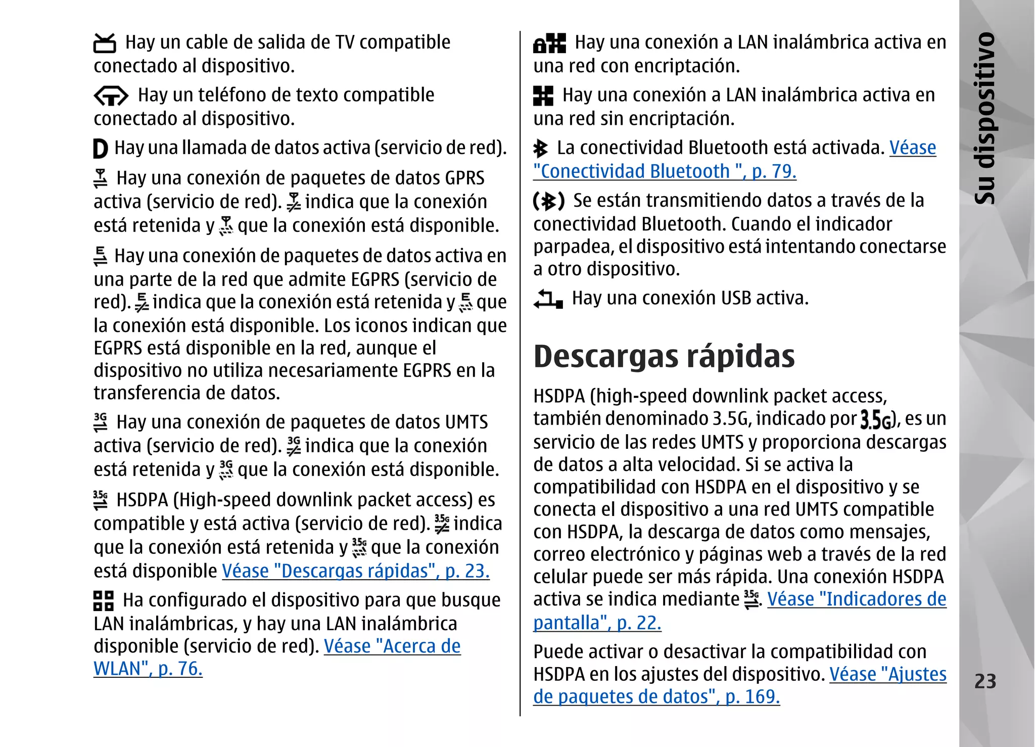 Hay un cable de salida de TV compatible                  Hay una conexión a LAN inalámbrica activa en




                                                                                                              Su dispositivo
conectado al dispositivo.                              una red con encriptación.
     Hay un teléfono de texto compatible                  Hay una conexión a LAN inalámbrica activa en
conectado al dispositivo.                              una red sin encriptación.
  Hay una llamada de datos activa (servicio de red).      La conectividad Bluetooth está activada. Véase
   Hay una conexión de paquetes de datos GPRS          "Conectividad Bluetooth ", p. 79.
activa (servicio de red). indica que la conexión            Se están transmitiendo datos a través de la
está retenida y que la conexión está disponible.       conectividad Bluetooth. Cuando el indicador
   Hay una conexión de paquetes de datos activa en     parpadea, el dispositivo está intentando conectarse
                                                       a otro dispositivo.
una parte de la red que admite EGPRS (servicio de
red). indica que la conexión está retenida y que           Hay una conexión USB activa.
la conexión está disponible. Los iconos indican que
EGPRS está disponible en la red, aunque el
dispositivo no utiliza necesariamente EGPRS en la
                                                       Descargas rápidas
transferencia de datos.                                HSDPA (high-speed downlink packet access,
   Hay una conexión de paquetes de datos UMTS          también denominado 3.5G, indicado por       ), es un
activa (servicio de red). indica que la conexión       servicio de las redes UMTS y proporciona descargas
está retenida y que la conexión está disponible.       de datos a alta velocidad. Si se activa la
                                                       compatibilidad con HSDPA en el dispositivo y se
   HSDPA (High-speed downlink packet access) es
                                                       conecta el dispositivo a una red UMTS compatible
compatible y está activa (servicio de red). indica     con HSDPA, la descarga de datos como mensajes,
que la conexión está retenida y que la conexión        correo electrónico y páginas web a través de la red
está disponible Véase "Descargas rápidas", p. 23.      celular puede ser más rápida. Una conexión HSDPA
    Ha configurado el dispositivo para que busque      activa se indica mediante . Véase "Indicadores de
LAN inalámbricas, y hay una LAN inalámbrica            pantalla", p. 22.
disponible (servicio de red). Véase "Acerca de         Puede activar o desactivar la compatibilidad con
WLAN", p. 76.                                          HSDPA en los ajustes del dispositivo. Véase "Ajustes      23
                                                       de paquetes de datos", p. 169.
 