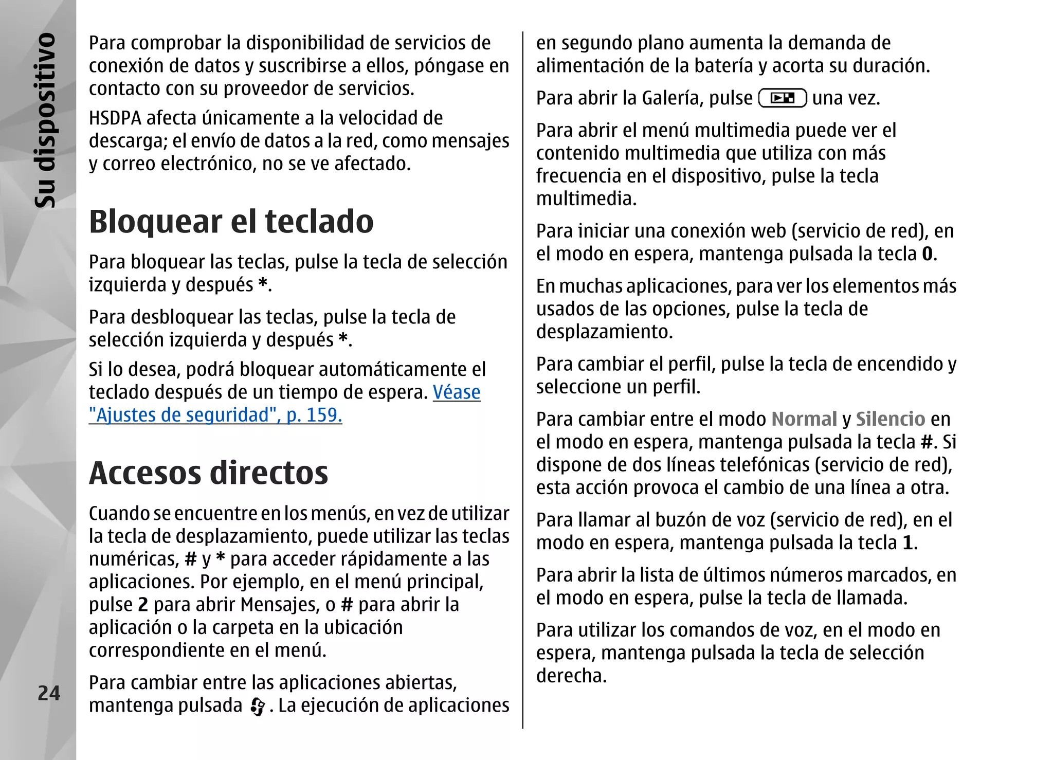 Su dispositivo   Para comprobar la disponibilidad de servicios de        en segundo plano aumenta la demanda de
                 conexión de datos y suscribirse a ellos, póngase en     alimentación de la batería y acorta su duración.
                 contacto con su proveedor de servicios.
                                                                         Para abrir la Galería, pulse      una vez.
                 HSDPA afecta únicamente a la velocidad de
                                                                         Para abrir el menú multimedia puede ver el
                 descarga; el envío de datos a la red, como mensajes
                                                                         contenido multimedia que utiliza con más
                 y correo electrónico, no se ve afectado.
                                                                         frecuencia en el dispositivo, pulse la tecla
                                                                         multimedia.
                 Bloquear el teclado                                     Para iniciar una conexión web (servicio de red), en
                 Para bloquear las teclas, pulse la tecla de selección   el modo en espera, mantenga pulsada la tecla 0.
                 izquierda y después *.                                  En muchas aplicaciones, para ver los elementos más
                 Para desbloquear las teclas, pulse la tecla de          usados de las opciones, pulse la tecla de
                 selección izquierda y después *.                        desplazamiento.
                 Si lo desea, podrá bloquear automáticamente el          Para cambiar el perfil, pulse la tecla de encendido y
                 teclado después de un tiempo de espera. Véase           seleccione un perfil.
                 "Ajustes de seguridad", p. 159.                         Para cambiar entre el modo Normal y Silencio en
                                                                         el modo en espera, mantenga pulsada la tecla #. Si
                 Accesos directos                                        dispone de dos líneas telefónicas (servicio de red),
                                                                         esta acción provoca el cambio de una línea a otra.
                 Cuando se encuentre en los menús, en vez de utilizar    Para llamar al buzón de voz (servicio de red), en el
                 la tecla de desplazamiento, puede utilizar las teclas   modo en espera, mantenga pulsada la tecla 1.
                 numéricas, # y * para acceder rápidamente a las
                 aplicaciones. Por ejemplo, en el menú principal,        Para abrir la lista de últimos números marcados, en
                 pulse 2 para abrir Mensajes, o # para abrir la          el modo en espera, pulse la tecla de llamada.
                 aplicación o la carpeta en la ubicación                 Para utilizar los comandos de voz, en el modo en
                 correspondiente en el menú.                             espera, mantenga pulsada la tecla de selección
                 Para cambiar entre las aplicaciones abiertas,           derecha.
    24
                 mantenga pulsada . La ejecución de aplicaciones
 