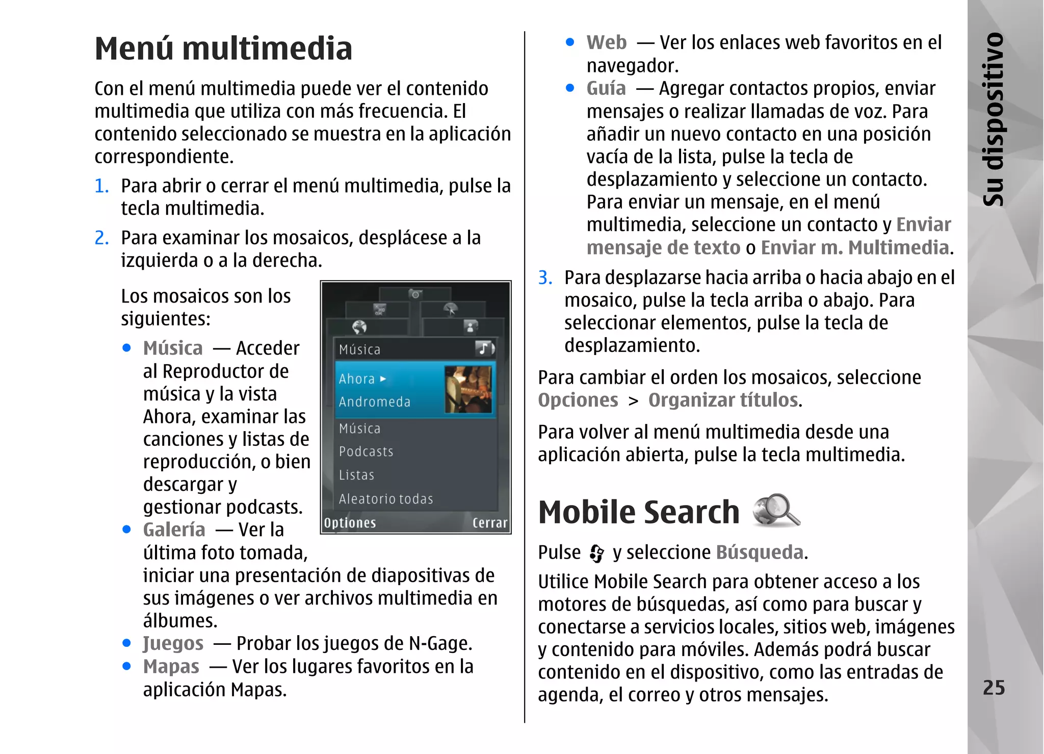 Menú multimedia                                          ● Web — Ver los enlaces web favoritos en el




                                                                                                             Su dispositivo
                                                           navegador.
Con el menú multimedia puede ver el contenido            ● Guía — Agregar contactos propios, enviar
multimedia que utiliza con más frecuencia. El              mensajes o realizar llamadas de voz. Para
contenido seleccionado se muestra en la aplicación         añadir un nuevo contacto en una posición
correspondiente.                                           vacía de la lista, pulse la tecla de
1. Para abrir o cerrar el menú multimedia, pulse la        desplazamiento y seleccione un contacto.
   tecla multimedia.                                       Para enviar un mensaje, en el menú
                                                           multimedia, seleccione un contacto y Enviar
2. Para examinar los mosaicos, desplácese a la
                                                           mensaje de texto o Enviar m. Multimedia.
   izquierda o a la derecha.
                                                      3. Para desplazarse hacia arriba o hacia abajo en el
   Los mosaicos son los                                  mosaico, pulse la tecla arriba o abajo. Para
   siguientes:                                           seleccionar elementos, pulse la tecla de
   ● Música — Acceder                                    desplazamiento.
     al Reproductor de                                Para cambiar el orden los mosaicos, seleccione
     música y la vista                                Opciones > Organizar títulos.
     Ahora, examinar las
     canciones y listas de                            Para volver al menú multimedia desde una
     reproducción, o bien                             aplicación abierta, pulse la tecla multimedia.
     descargar y
     gestionar podcasts.
   ● Galería — Ver la
                                                      Mobile Search
     última foto tomada,                              Pulse    y seleccione Búsqueda.
     iniciar una presentación de diapositivas de      Utilice Mobile Search para obtener acceso a los
     sus imágenes o ver archivos multimedia en        motores de búsquedas, así como para buscar y
     álbumes.                                         conectarse a servicios locales, sitios web, imágenes
   ● Juegos — Probar los juegos de N-Gage.            y contenido para móviles. Además podrá buscar
   ● Mapas — Ver los lugares favoritos en la          contenido en el dispositivo, como las entradas de
     aplicación Mapas.                                agenda, el correo y otros mensajes.                       25
 