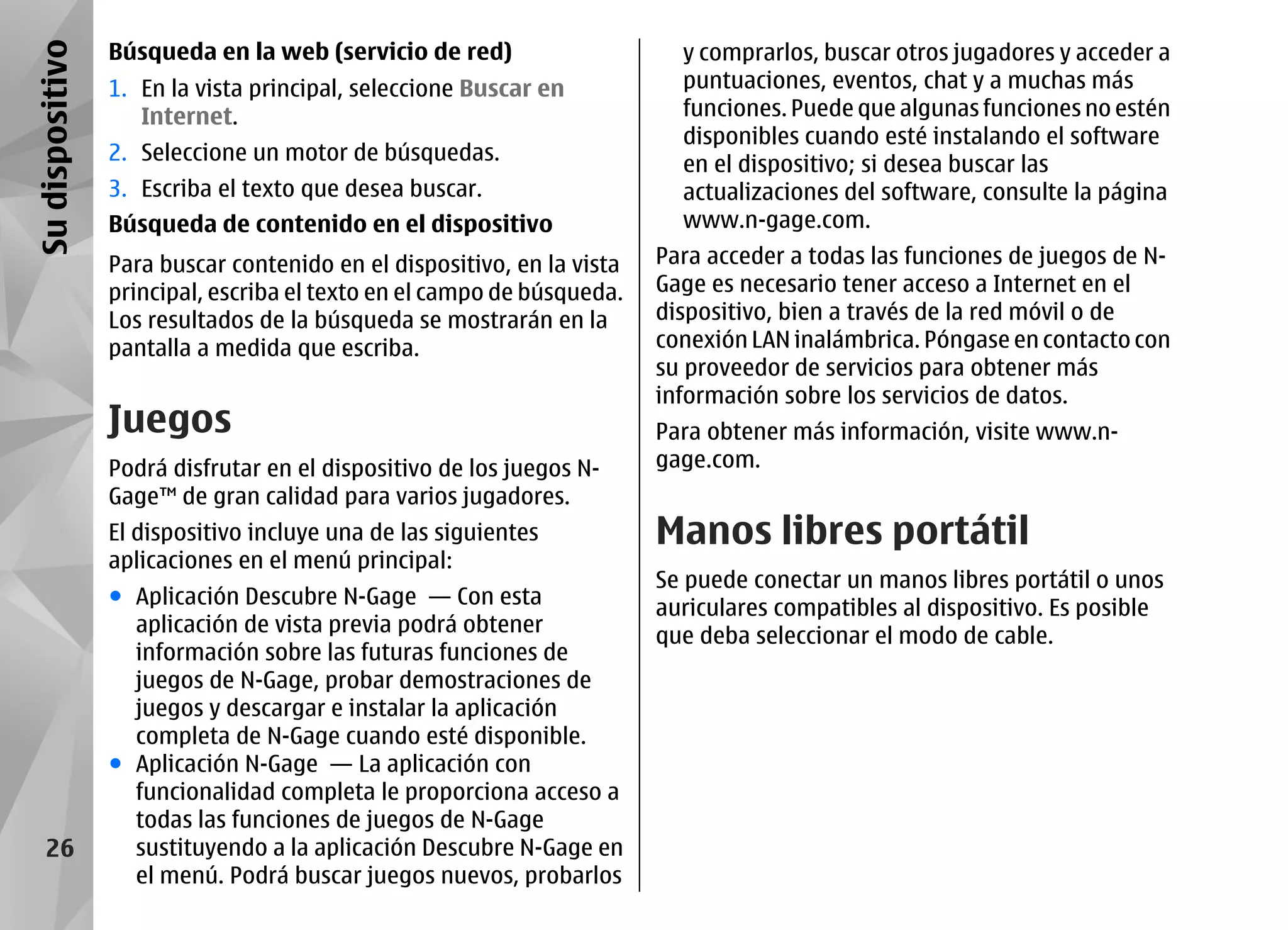 Su dispositivo   Búsqueda en la web (servicio de red)                     y comprarlos, buscar otros jugadores y acceder a
                 1. En la vista principal, seleccione Buscar en           puntuaciones, eventos, chat y a muchas más
                    Internet.                                             funciones. Puede que algunas funciones no estén
                                                                          disponibles cuando esté instalando el software
                 2. Seleccione un motor de búsquedas.                     en el dispositivo; si desea buscar las
                 3. Escriba el texto que desea buscar.                    actualizaciones del software, consulte la página
                 Búsqueda de contenido en el dispositivo                  www.n-gage.com.
                 Para buscar contenido en el dispositivo, en la vista   Para acceder a todas las funciones de juegos de N-
                 principal, escriba el texto en el campo de búsqueda.   Gage es necesario tener acceso a Internet en el
                 Los resultados de la búsqueda se mostrarán en la       dispositivo, bien a través de la red móvil o de
                 pantalla a medida que escriba.                         conexión LAN inalámbrica. Póngase en contacto con
                                                                        su proveedor de servicios para obtener más
                                                                        información sobre los servicios de datos.
                 Juegos                                                 Para obtener más información, visite www.n-
                 Podrá disfrutar en el dispositivo de los juegos N-     gage.com.
                 Gage™ de gran calidad para varios jugadores.
                 El dispositivo incluye una de las siguientes           Manos libres portátil
                 aplicaciones en el menú principal:
                                                                        Se puede conectar un manos libres portátil o unos
                 ● Aplicación Descubre N-Gage — Con esta                auriculares compatibles al dispositivo. Es posible
                   aplicación de vista previa podrá obtener             que deba seleccionar el modo de cable.
                   información sobre las futuras funciones de
                   juegos de N-Gage, probar demostraciones de
                   juegos y descargar e instalar la aplicación
                   completa de N-Gage cuando esté disponible.
                 ● Aplicación N-Gage — La aplicación con
                   funcionalidad completa le proporciona acceso a
                   todas las funciones de juegos de N-Gage
    26             sustituyendo a la aplicación Descubre N-Gage en
                   el menú. Podrá buscar juegos nuevos, probarlos
 