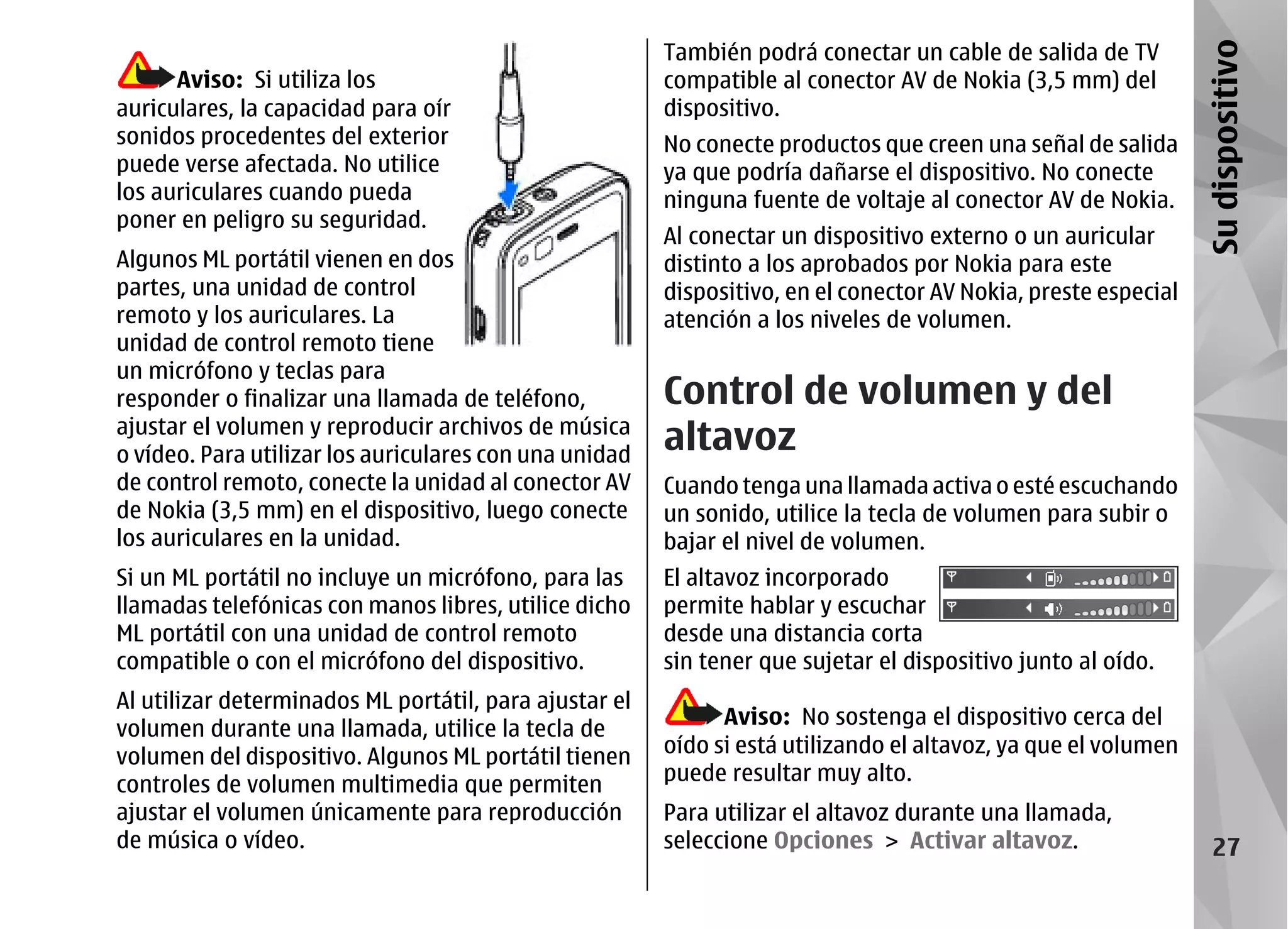 También podrá conectar un cable de salida de TV




                                                                                                                Su dispositivo
      Aviso: Si utiliza los                             compatible al conector AV de Nokia (3,5 mm) del
auriculares, la capacidad para oír                      dispositivo.
sonidos procedentes del exterior                        No conecte productos que creen una señal de salida
puede verse afectada. No utilice                        ya que podría dañarse el dispositivo. No conecte
los auriculares cuando pueda                            ninguna fuente de voltaje al conector AV de Nokia.
poner en peligro su seguridad.
                                                        Al conectar un dispositivo externo o un auricular
Algunos ML portátil vienen en dos                       distinto a los aprobados por Nokia para este
partes, una unidad de control                           dispositivo, en el conector AV Nokia, preste especial
remoto y los auriculares. La                            atención a los niveles de volumen.
unidad de control remoto tiene
un micrófono y teclas para
responder o finalizar una llamada de teléfono,          Control de volumen y del
ajustar el volumen y reproducir archivos de música
o vídeo. Para utilizar los auriculares con una unidad
                                                        altavoz
de control remoto, conecte la unidad al conector AV     Cuando tenga una llamada activa o esté escuchando
de Nokia (3,5 mm) en el dispositivo, luego conecte      un sonido, utilice la tecla de volumen para subir o
los auriculares en la unidad.                           bajar el nivel de volumen.
Si un ML portátil no incluye un micrófono, para las     El altavoz incorporado
llamadas telefónicas con manos libres, utilice dicho    permite hablar y escuchar
ML portátil con una unidad de control remoto            desde una distancia corta
compatible o con el micrófono del dispositivo.          sin tener que sujetar el dispositivo junto al oído.
Al utilizar determinados ML portátil, para ajustar el
                                                              Aviso: No sostenga el dispositivo cerca del
volumen durante una llamada, utilice la tecla de
volumen del dispositivo. Algunos ML portátil tienen     oído si está utilizando el altavoz, ya que el volumen
controles de volumen multimedia que permiten            puede resultar muy alto.
ajustar el volumen únicamente para reproducción         Para utilizar el altavoz durante una llamada,
de música o vídeo.                                      seleccione Opciones > Activar altavoz.                     27
 