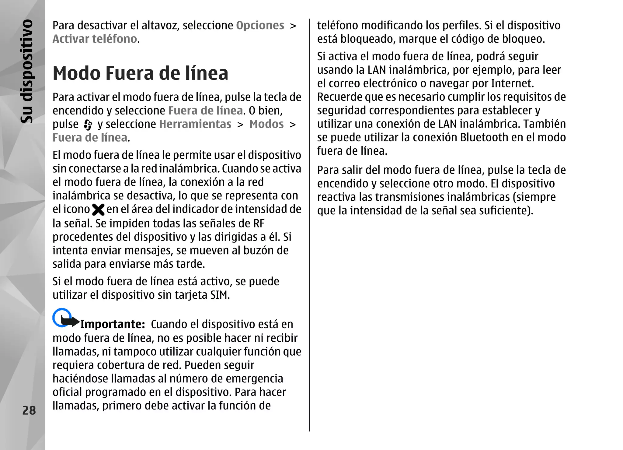 Su dispositivo   Para desactivar el altavoz, seleccione Opciones >        teléfono modificando los perfiles. Si el dispositivo
                 Activar teléfono.                                        está bloqueado, marque el código de bloqueo.
                                                                          Si activa el modo fuera de línea, podrá seguir
                 Modo Fuera de línea                                      usando la LAN inalámbrica, por ejemplo, para leer
                                                                          el correo electrónico o navegar por Internet.
                 Para activar el modo fuera de línea, pulse la tecla de   Recuerde que es necesario cumplir los requisitos de
                 encendido y seleccione Fuera de línea. O bien,           seguridad correspondientes para establecer y
                 pulse     y seleccione Herramientas > Modos >            utilizar una conexión de LAN inalámbrica. También
                 Fuera de línea.                                          se puede utilizar la conexión Bluetooth en el modo
                 El modo fuera de línea le permite usar el dispositivo    fuera de línea.
                 sin conectarse a la red inalámbrica. Cuando se activa    Para salir del modo fuera de línea, pulse la tecla de
                 el modo fuera de línea, la conexión a la red             encendido y seleccione otro modo. El dispositivo
                 inalámbrica se desactiva, lo que se representa con       reactiva las transmisiones inalámbricas (siempre
                 el icono en el área del indicador de intensidad de       que la intensidad de la señal sea suficiente).
                 la señal. Se impiden todas las señales de RF
                 procedentes del dispositivo y las dirigidas a él. Si
                 intenta enviar mensajes, se mueven al buzón de
                 salida para enviarse más tarde.
                 Si el modo fuera de línea está activo, se puede
                 utilizar el dispositivo sin tarjeta SIM.

                       Importante: Cuando el dispositivo está en
                 modo fuera de línea, no es posible hacer ni recibir
                 llamadas, ni tampoco utilizar cualquier función que
                 requiera cobertura de red. Pueden seguir
                 haciéndose llamadas al número de emergencia
                 oficial programado en el dispositivo. Para hacer
    28           llamadas, primero debe activar la función de
 