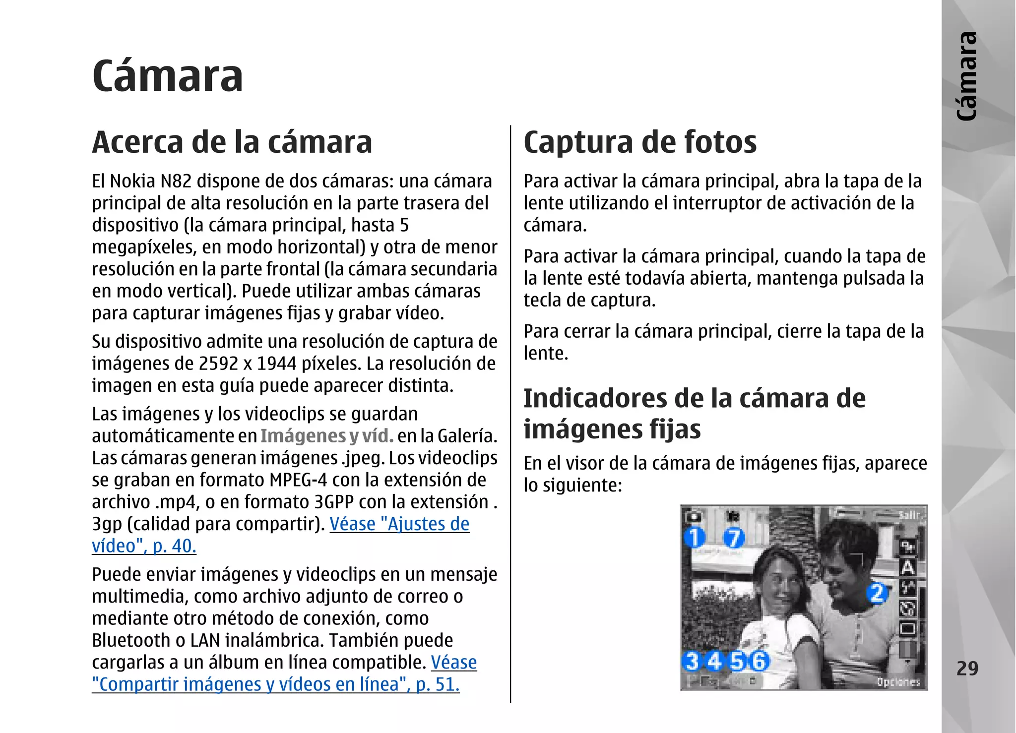 Cámara
Cámara
Acerca de la cámara                                    Captura de fotos
El Nokia N82 dispone de dos cámaras: una cámara        Para activar la cámara principal, abra la tapa de la
principal de alta resolución en la parte trasera del   lente utilizando el interruptor de activación de la
dispositivo (la cámara principal, hasta 5              cámara.
megapíxeles, en modo horizontal) y otra de menor
                                                       Para activar la cámara principal, cuando la tapa de
resolución en la parte frontal (la cámara secundaria
                                                       la lente esté todavía abierta, mantenga pulsada la
en modo vertical). Puede utilizar ambas cámaras        tecla de captura.
para capturar imágenes fijas y grabar vídeo.
                                                       Para cerrar la cámara principal, cierre la tapa de la
Su dispositivo admite una resolución de captura de
                                                       lente.
imágenes de 2592 x 1944 píxeles. La resolución de
imagen en esta guía puede aparecer distinta.
                                                       Indicadores de la cámara de
Las imágenes y los videoclips se guardan
automáticamente en Imágenes y víd. en la Galería.      imágenes fijas
Las cámaras generan imágenes .jpeg. Los videoclips     En el visor de la cámara de imágenes fijas, aparece
se graban en formato MPEG-4 con la extensión de        lo siguiente:
archivo .mp4, o en formato 3GPP con la extensión .
3gp (calidad para compartir). Véase "Ajustes de
vídeo", p. 40.
Puede enviar imágenes y videoclips en un mensaje
multimedia, como archivo adjunto de correo o
mediante otro método de conexión, como
Bluetooth o LAN inalámbrica. También puede
cargarlas a un álbum en línea compatible. Véase                                                                 29
"Compartir imágenes y vídeos en línea", p. 51.
 