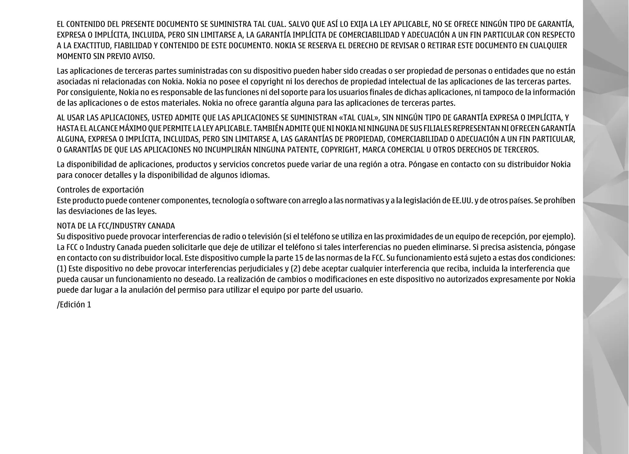 EL CONTENIDO DEL PRESENTE DOCUMENTO SE SUMINISTRA TAL CUAL. SALVO QUE ASÍ LO EXIJA LA LEY APLICABLE, NO SE OFRECE NINGÚN TIPO DE GARANTÍA,
EXPRESA O IMPLÍCITA, INCLUIDA, PERO SIN LIMITARSE A, LA GARANTÍA IMPLÍCITA DE COMERCIABILIDAD Y ADECUACIÓN A UN FIN PARTICULAR CON RESPECTO
A LA EXACTITUD, FIABILIDAD Y CONTENIDO DE ESTE DOCUMENTO. NOKIA SE RESERVA EL DERECHO DE REVISAR O RETIRAR ESTE DOCUMENTO EN CUALQUIER
MOMENTO SIN PREVIO AVISO.
Las aplicaciones de terceras partes suministradas con su dispositivo pueden haber sido creadas o ser propiedad de personas o entidades que no están
asociadas ni relacionadas con Nokia. Nokia no posee el copyright ni los derechos de propiedad intelectual de las aplicaciones de las terceras partes.
Por consiguiente, Nokia no es responsable de las funciones ni del soporte para los usuarios finales de dichas aplicaciones, ni tampoco de la información
de las aplicaciones o de estos materiales. Nokia no ofrece garantía alguna para las aplicaciones de terceras partes.
AL USAR LAS APLICACIONES, USTED ADMITE QUE LAS APLICACIONES SE SUMINISTRAN «TAL CUAL», SIN NINGÚN TIPO DE GARANTÍA EXPRESA O IMPLÍCITA, Y
HASTA EL ALCANCE MÁXIMO QUE PERMITE LA LEY APLICABLE. TAMBIÉN ADMITE QUE NI NOKIA NI NINGUNA DE SUS FILIALES REPRESENTAN NI OFRECEN GARANTÍA
ALGUNA, EXPRESA O IMPLÍCITA, INCLUIDAS, PERO SIN LIMITARSE A, LAS GARANTÍAS DE PROPIEDAD, COMERCIABILIDAD O ADECUACIÓN A UN FIN PARTICULAR,
O GARANTÍAS DE QUE LAS APLICACIONES NO INCUMPLIRÁN NINGUNA PATENTE, COPYRIGHT, MARCA COMERCIAL U OTROS DERECHOS DE TERCEROS.
La disponibilidad de aplicaciones, productos y servicios concretos puede variar de una región a otra. Póngase en contacto con su distribuidor Nokia
para conocer detalles y la disponibilidad de algunos idiomas.
Controles de exportación
Este producto puede contener componentes, tecnología o software con arreglo a las normativas y a la legislación de EE.UU. y de otros países. Se prohíben
las desviaciones de las leyes.
NOTA DE LA FCC/INDUSTRY CANADA
Su dispositivo puede provocar interferencias de radio o televisión (si el teléfono se utiliza en las proximidades de un equipo de recepción, por ejemplo).
La FCC o Industry Canada pueden solicitarle que deje de utilizar el teléfono si tales interferencias no pueden eliminarse. Si precisa asistencia, póngase
en contacto con su distribuidor local. Este dispositivo cumple la parte 15 de las normas de la FCC. Su funcionamiento está sujeto a estas dos condiciones:
(1) Este dispositivo no debe provocar interferencias perjudiciales y (2) debe aceptar cualquier interferencia que reciba, incluida la interferencia que
pueda causar un funcionamiento no deseado. La realización de cambios o modificaciones en este dispositivo no autorizados expresamente por Nokia
puede dar lugar a la anulación del permiso para utilizar el equipo por parte del usuario.
/Edición 1
 