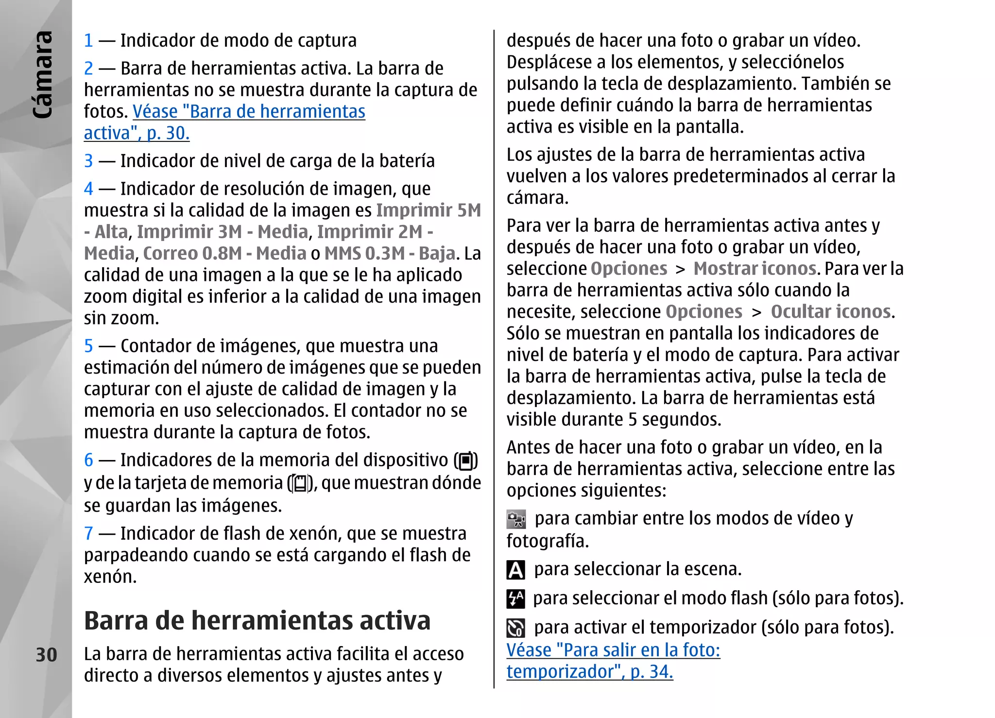 Cámara   1 — Indicador de modo de captura                      después de hacer una foto o grabar un vídeo.
         2 — Barra de herramientas activa. La barra de         Desplácese a los elementos, y selecciónelos
         herramientas no se muestra durante la captura de      pulsando la tecla de desplazamiento. También se
         fotos. Véase "Barra de herramientas                   puede definir cuándo la barra de herramientas
         activa", p. 30.                                       activa es visible en la pantalla.
         3 — Indicador de nivel de carga de la batería         Los ajustes de la barra de herramientas activa
                                                               vuelven a los valores predeterminados al cerrar la
         4 — Indicador de resolución de imagen, que            cámara.
         muestra si la calidad de la imagen es Imprimir 5M
         - Alta, Imprimir 3M - Media, Imprimir 2M -            Para ver la barra de herramientas activa antes y
         Media, Correo 0.8M - Media o MMS 0.3M - Baja. La      después de hacer una foto o grabar un vídeo,
         calidad de una imagen a la que se le ha aplicado      seleccione Opciones > Mostrar iconos. Para ver la
         zoom digital es inferior a la calidad de una imagen   barra de herramientas activa sólo cuando la
         sin zoom.                                             necesite, seleccione Opciones > Ocultar iconos.
                                                               Sólo se muestran en pantalla los indicadores de
         5 — Contador de imágenes, que muestra una             nivel de batería y el modo de captura. Para activar
         estimación del número de imágenes que se pueden       la barra de herramientas activa, pulse la tecla de
         capturar con el ajuste de calidad de imagen y la      desplazamiento. La barra de herramientas está
         memoria en uso seleccionados. El contador no se       visible durante 5 segundos.
         muestra durante la captura de fotos.
                                                               Antes de hacer una foto o grabar un vídeo, en la
         6 — Indicadores de la memoria del dispositivo ( )     barra de herramientas activa, seleccione entre las
         y de la tarjeta de memoria ( ), que muestran dónde    opciones siguientes:
         se guardan las imágenes.
                                                                   para cambiar entre los modos de vídeo y
         7 — Indicador de flash de xenón, que se muestra       fotografía.
         parpadeando cuando se está cargando el flash de
         xenón.                                                   para seleccionar la escena.
                                                                  para seleccionar el modo flash (sólo para fotos).
         Barra de herramientas activa                             para activar el temporizador (sólo para fotos).
 30      La barra de herramientas activa facilita el acceso    Véase "Para salir en la foto:
         directo a diversos elementos y ajustes antes y        temporizador", p. 34.
 