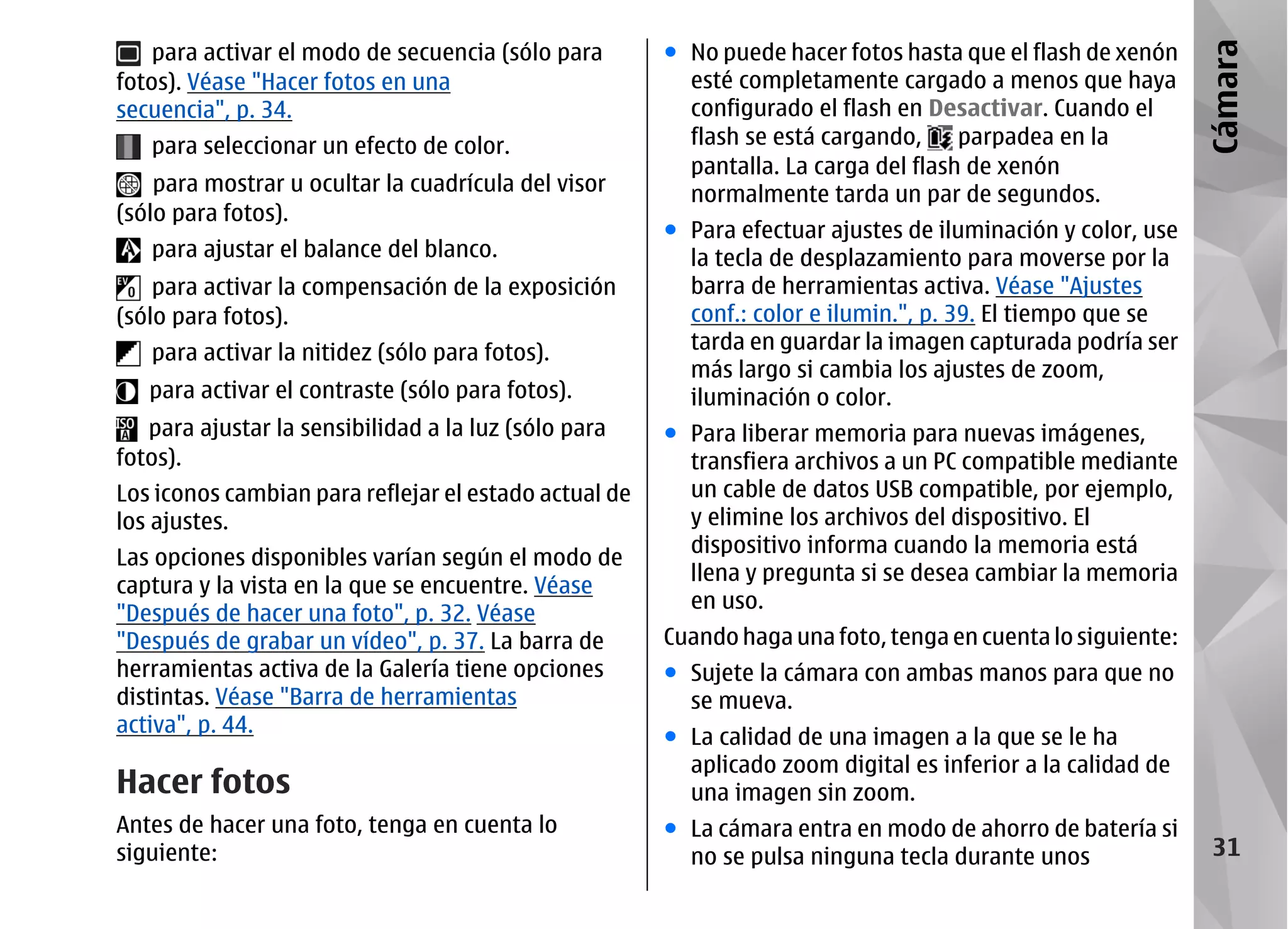 para activar el modo de secuencia (sólo para       ● No puede hacer fotos hasta que el flash de xenón




                                                                                                             Cámara
fotos). Véase "Hacer fotos en una                        esté completamente cargado a menos que haya
secuencia", p. 34.                                       configurado el flash en Desactivar. Cuando el
   para seleccionar un efecto de color.                  flash se está cargando,     parpadea en la
                                                         pantalla. La carga del flash de xenón
    para mostrar u ocultar la cuadrícula del visor       normalmente tarda un par de segundos.
(sólo para fotos).
                                                       ● Para efectuar ajustes de iluminación y color, use
   para ajustar el balance del blanco.                   la tecla de desplazamiento para moverse por la
    para activar la compensación de la exposición        barra de herramientas activa. Véase "Ajustes
(sólo para fotos).                                       conf.: color e ilumin.", p. 39. El tiempo que se
   para activar la nitidez (sólo para fotos).            tarda en guardar la imagen capturada podría ser
                                                         más largo si cambia los ajustes de zoom,
   para activar el contraste (sólo para fotos).          iluminación o color.
   para ajustar la sensibilidad a la luz (sólo para    ● Para liberar memoria para nuevas imágenes,
fotos).                                                  transfiera archivos a un PC compatible mediante
Los iconos cambian para reflejar el estado actual de     un cable de datos USB compatible, por ejemplo,
los ajustes.                                             y elimine los archivos del dispositivo. El
                                                         dispositivo informa cuando la memoria está
Las opciones disponibles varían según el modo de
                                                         llena y pregunta si se desea cambiar la memoria
captura y la vista en la que se encuentre. Véase
                                                         en uso.
"Después de hacer una foto", p. 32. Véase
"Después de grabar un vídeo", p. 37. La barra de       Cuando haga una foto, tenga en cuenta lo siguiente:
herramientas activa de la Galería tiene opciones       ● Sujete la cámara con ambas manos para que no
distintas. Véase "Barra de herramientas                  se mueva.
activa", p. 44.
                                                       ● La calidad de una imagen a la que se le ha
                                                         aplicado zoom digital es inferior a la calidad de
Hacer fotos                                              una imagen sin zoom.
Antes de hacer una foto, tenga en cuenta lo            ● La cámara entra en modo de ahorro de batería si
siguiente:                                               no se pulsa ninguna tecla durante unos               31
 