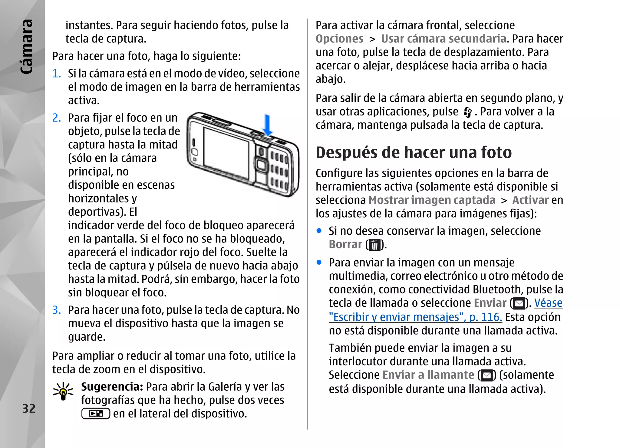 Cámara     instantes. Para seguir haciendo fotos, pulse la       Para activar la cámara frontal, seleccione
           tecla de captura.                                     Opciones > Usar cámara secundaria. Para hacer
         Para hacer una foto, haga lo siguiente:                 una foto, pulse la tecla de desplazamiento. Para
                                                                 acercar o alejar, desplácese hacia arriba o hacia
         1. Si la cámara está en el modo de vídeo, seleccione    abajo.
            el modo de imagen en la barra de herramientas
            activa.                                              Para salir de la cámara abierta en segundo plano, y
                                                                 usar otras aplicaciones, pulse . Para volver a la
         2. Para fijar el foco en un
                                                                 cámara, mantenga pulsada la tecla de captura.
            objeto, pulse la tecla de
            captura hasta la mitad
            (sólo en la cámara                                   Después de hacer una foto
            principal, no                                        Configure las siguientes opciones en la barra de
            disponible en escenas                                herramientas activa (solamente está disponible si
            horizontales y                                       selecciona Mostrar imagen captada > Activar en
            deportivas). El                                      los ajustes de la cámara para imágenes fijas):
            indicador verde del foco de bloqueo aparecerá
                                                                 ● Si no desea conservar la imagen, seleccione
            en la pantalla. Si el foco no se ha bloqueado,
                                                                   Borrar ( ).
            aparecerá el indicador rojo del foco. Suelte la
            tecla de captura y púlsela de nuevo hacia abajo      ● Para enviar la imagen con un mensaje
            hasta la mitad. Podrá, sin embargo, hacer la foto      multimedia, correo electrónico u otro método de
            sin bloquear el foco.                                  conexión, como conectividad Bluetooth, pulse la
                                                                   tecla de llamada o seleccione Enviar ( ). Véase
         3. Para hacer una foto, pulse la tecla de captura. No
                                                                   "Escribir y enviar mensajes", p. 116. Esta opción
            mueva el dispositivo hasta que la imagen se
                                                                   no está disponible durante una llamada activa.
            guarde.
                                                                   También puede enviar la imagen a su
         Para ampliar o reducir al tomar una foto, utilice la      interlocutor durante una llamada activa.
         tecla de zoom en el dispositivo.                          Seleccione Enviar a llamante ( ) (solamente
               Sugerencia: Para abrir la Galería y ver las         está disponible durante una llamada activa).
               fotografías que ha hecho, pulse dos veces
 32                  en el lateral del dispositivo.
 