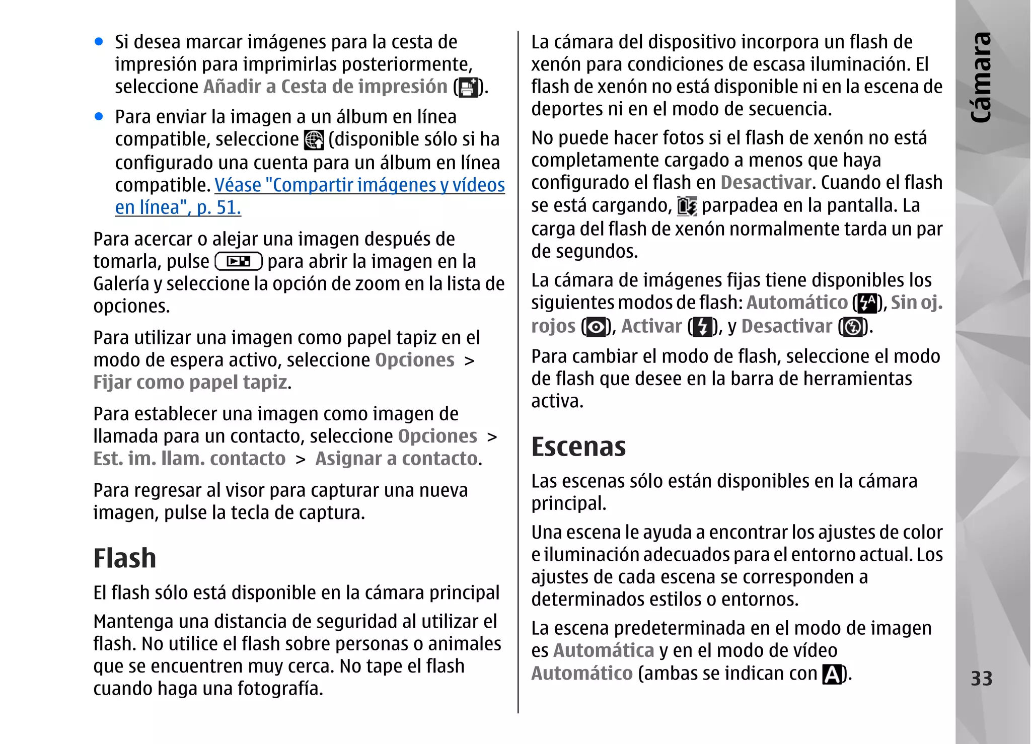● Si desea marcar imágenes para la cesta de             La cámara del dispositivo incorpora un flash de




                                                                                                               Cámara
  impresión para imprimirlas posteriormente,            xenón para condiciones de escasa iluminación. El
  seleccione Añadir a Cesta de impresión ( ).           flash de xenón no está disponible ni en la escena de
● Para enviar la imagen a un álbum en línea             deportes ni en el modo de secuencia.
  compatible, seleccione    (disponible sólo si ha      No puede hacer fotos si el flash de xenón no está
  configurado una cuenta para un álbum en línea         completamente cargado a menos que haya
  compatible. Véase "Compartir imágenes y vídeos        configurado el flash en Desactivar. Cuando el flash
  en línea", p. 51.                                     se está cargando,     parpadea en la pantalla. La
                                                        carga del flash de xenón normalmente tarda un par
Para acercar o alejar una imagen después de
                                                        de segundos.
tomarla, pulse         para abrir la imagen en la
Galería y seleccione la opción de zoom en la lista de   La cámara de imágenes fijas tiene disponibles los
opciones.                                               siguientes modos de flash: Automático ( ), Sin oj.
                                                        rojos ( ), Activar ( ), y Desactivar ( ).
Para utilizar una imagen como papel tapiz en el
modo de espera activo, seleccione Opciones >            Para cambiar el modo de flash, seleccione el modo
Fijar como papel tapiz.                                 de flash que desee en la barra de herramientas
                                                        activa.
Para establecer una imagen como imagen de
llamada para un contacto, seleccione Opciones >
Est. im. llam. contacto > Asignar a contacto.           Escenas
Para regresar al visor para capturar una nueva          Las escenas sólo están disponibles en la cámara
imagen, pulse la tecla de captura.                      principal.
                                                        Una escena le ayuda a encontrar los ajustes de color
Flash                                                   e iluminación adecuados para el entorno actual. Los
                                                        ajustes de cada escena se corresponden a
El flash sólo está disponible en la cámara principal    determinados estilos o entornos.
Mantenga una distancia de seguridad al utilizar el      La escena predeterminada en el modo de imagen
flash. No utilice el flash sobre personas o animales    es Automática y en el modo de vídeo
que se encuentren muy cerca. No tape el flash           Automático (ambas se indican con ).
cuando haga una fotografía.
                                                                                                                33
 