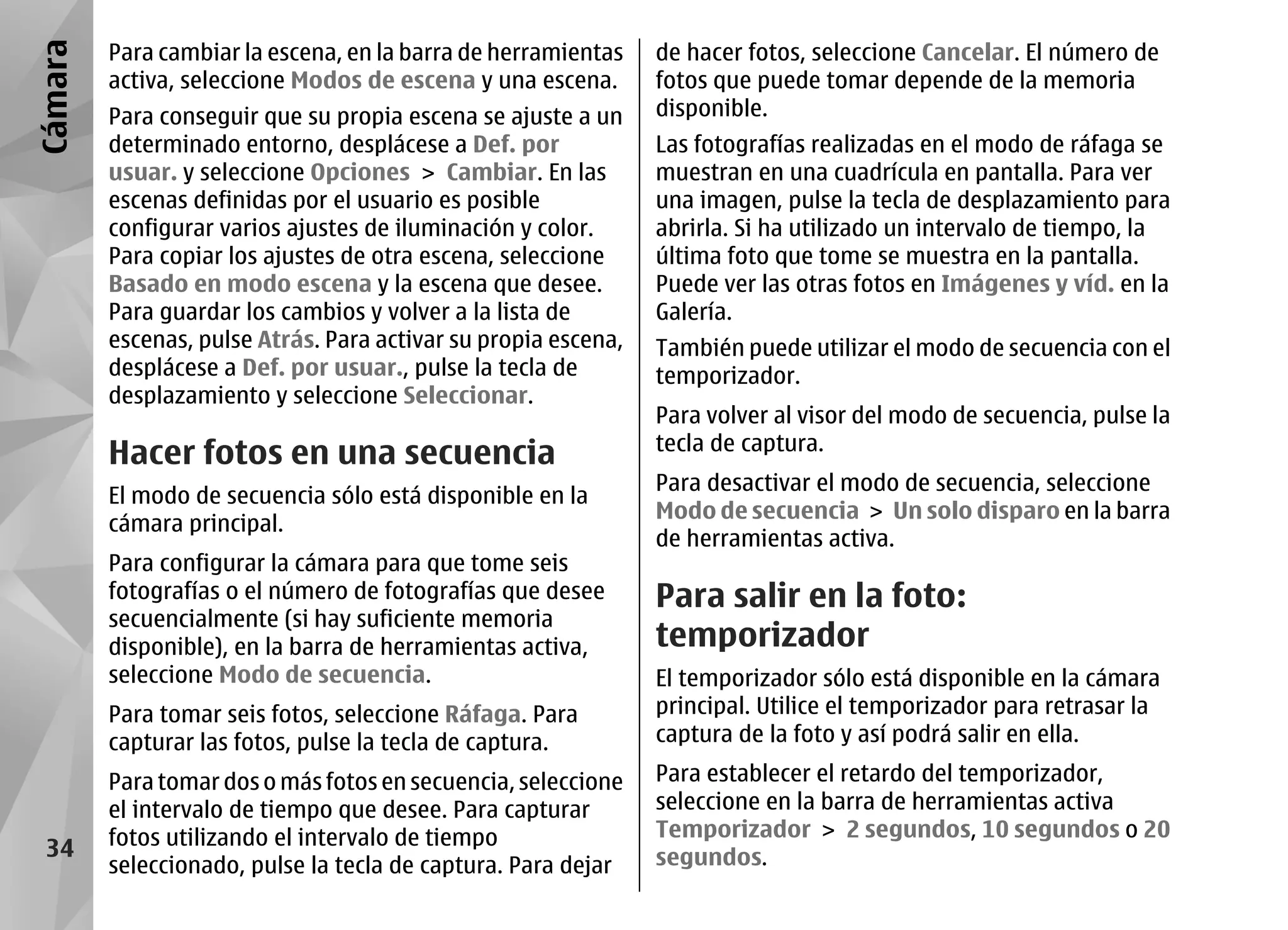 Cámara   Para cambiar la escena, en la barra de herramientas    de hacer fotos, seleccione Cancelar. El número de
         activa, seleccione Modos de escena y una escena.       fotos que puede tomar depende de la memoria
         Para conseguir que su propia escena se ajuste a un     disponible.
         determinado entorno, desplácese a Def. por             Las fotografías realizadas en el modo de ráfaga se
         usuar. y seleccione Opciones > Cambiar. En las         muestran en una cuadrícula en pantalla. Para ver
         escenas definidas por el usuario es posible            una imagen, pulse la tecla de desplazamiento para
         configurar varios ajustes de iluminación y color.      abrirla. Si ha utilizado un intervalo de tiempo, la
         Para copiar los ajustes de otra escena, seleccione     última foto que tome se muestra en la pantalla.
         Basado en modo escena y la escena que desee.           Puede ver las otras fotos en Imágenes y víd. en la
         Para guardar los cambios y volver a la lista de        Galería.
         escenas, pulse Atrás. Para activar su propia escena,   También puede utilizar el modo de secuencia con el
         desplácese a Def. por usuar., pulse la tecla de        temporizador.
         desplazamiento y seleccione Seleccionar.
                                                                Para volver al visor del modo de secuencia, pulse la
                                                                tecla de captura.
         Hacer fotos en una secuencia
                                                                Para desactivar el modo de secuencia, seleccione
         El modo de secuencia sólo está disponible en la
                                                                Modo de secuencia > Un solo disparo en la barra
         cámara principal.
                                                                de herramientas activa.
         Para configurar la cámara para que tome seis
         fotografías o el número de fotografías que desee       Para salir en la foto:
         secuencialmente (si hay suficiente memoria
         disponible), en la barra de herramientas activa,       temporizador
         seleccione Modo de secuencia.                          El temporizador sólo está disponible en la cámara
         Para tomar seis fotos, seleccione Ráfaga. Para         principal. Utilice el temporizador para retrasar la
         capturar las fotos, pulse la tecla de captura.         captura de la foto y así podrá salir en ella.

         Para tomar dos o más fotos en secuencia, seleccione    Para establecer el retardo del temporizador,
         el intervalo de tiempo que desee. Para capturar        seleccione en la barra de herramientas activa
         fotos utilizando el intervalo de tiempo                Temporizador > 2 segundos, 10 segundos o 20
 34                                                             segundos.
         seleccionado, pulse la tecla de captura. Para dejar
 
