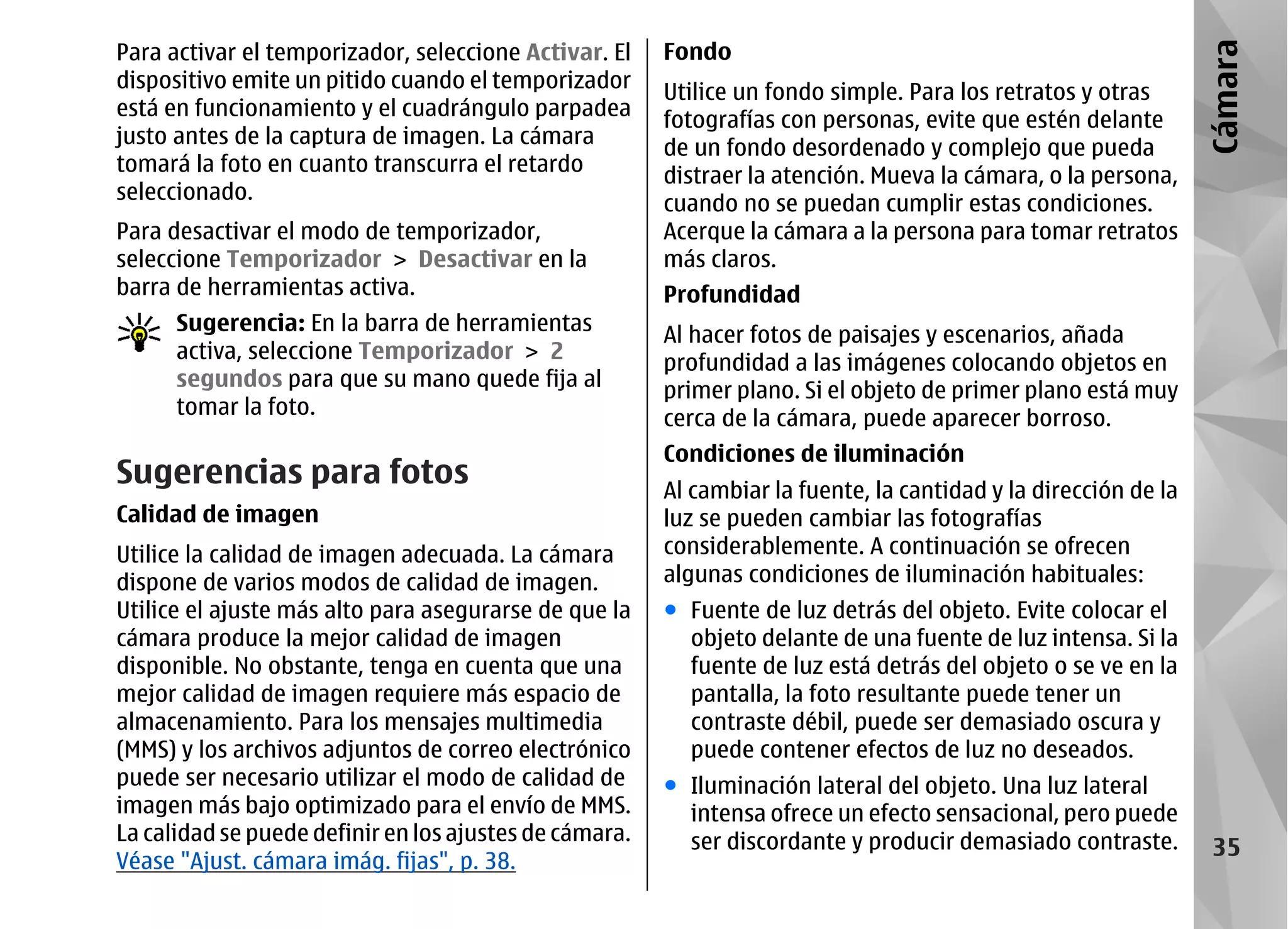 Para activar el temporizador, seleccione Activar. El    Fondo




                                                                                                                 Cámara
dispositivo emite un pitido cuando el temporizador
                                                        Utilice un fondo simple. Para los retratos y otras
está en funcionamiento y el cuadrángulo parpadea
                                                        fotografías con personas, evite que estén delante
justo antes de la captura de imagen. La cámara
                                                        de un fondo desordenado y complejo que pueda
tomará la foto en cuanto transcurra el retardo
                                                        distraer la atención. Mueva la cámara, o la persona,
seleccionado.
                                                        cuando no se puedan cumplir estas condiciones.
Para desactivar el modo de temporizador,                Acerque la cámara a la persona para tomar retratos
seleccione Temporizador > Desactivar en la              más claros.
barra de herramientas activa.                           Profundidad
      Sugerencia: En la barra de herramientas
                                                        Al hacer fotos de paisajes y escenarios, añada
      activa, seleccione Temporizador > 2
                                                        profundidad a las imágenes colocando objetos en
      segundos para que su mano quede fija al           primer plano. Si el objeto de primer plano está muy
      tomar la foto.                                    cerca de la cámara, puede aparecer borroso.
                                                        Condiciones de iluminación
Sugerencias para fotos                                  Al cambiar la fuente, la cantidad y la dirección de la
Calidad de imagen                                       luz se pueden cambiar las fotografías
Utilice la calidad de imagen adecuada. La cámara        considerablemente. A continuación se ofrecen
dispone de varios modos de calidad de imagen.           algunas condiciones de iluminación habituales:
Utilice el ajuste más alto para asegurarse de que la    ● Fuente de luz detrás del objeto. Evite colocar el
cámara produce la mejor calidad de imagen                 objeto delante de una fuente de luz intensa. Si la
disponible. No obstante, tenga en cuenta que una          fuente de luz está detrás del objeto o se ve en la
mejor calidad de imagen requiere más espacio de           pantalla, la foto resultante puede tener un
almacenamiento. Para los mensajes multimedia              contraste débil, puede ser demasiado oscura y
(MMS) y los archivos adjuntos de correo electrónico       puede contener efectos de luz no deseados.
puede ser necesario utilizar el modo de calidad de      ● Iluminación lateral del objeto. Una luz lateral
imagen más bajo optimizado para el envío de MMS.          intensa ofrece un efecto sensacional, pero puede
La calidad se puede definir en los ajustes de cámara.     ser discordante y producir demasiado contraste.         35
Véase "Ajust. cámara imág. fijas", p. 38.
 