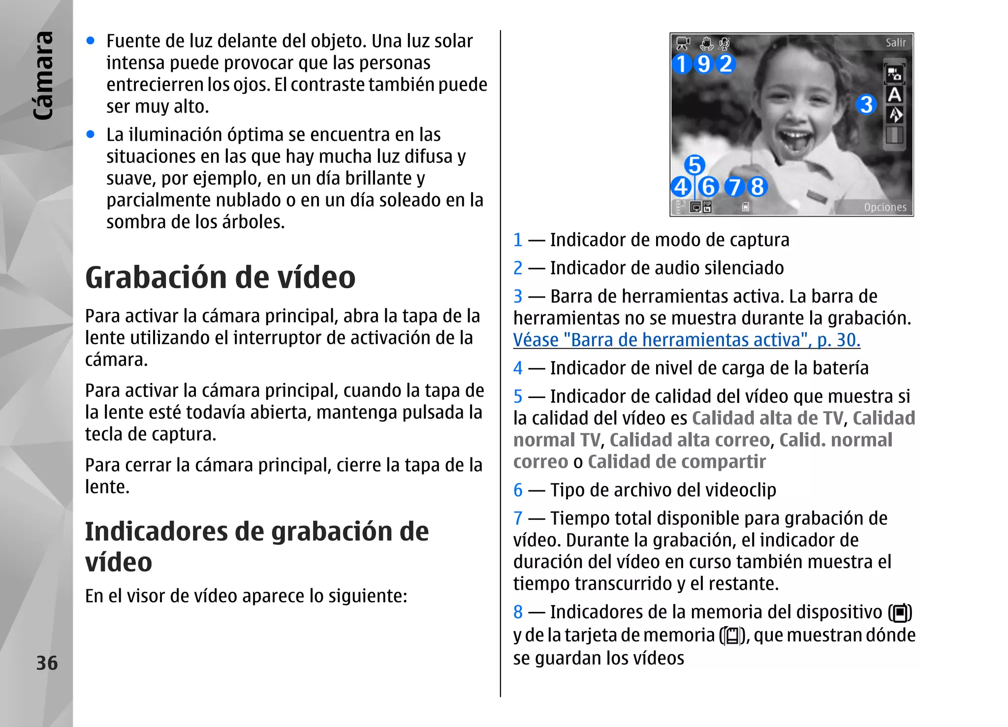 Cámara   ● Fuente de luz delante del objeto. Una luz solar
           intensa puede provocar que las personas
           entrecierren los ojos. El contraste también puede
           ser muy alto.
         ● La iluminación óptima se encuentra en las
           situaciones en las que hay mucha luz difusa y
           suave, por ejemplo, en un día brillante y
           parcialmente nublado o en un día soleado en la
           sombra de los árboles.
                                                                 1 — Indicador de modo de captura

         Grabación de vídeo                                      2 — Indicador de audio silenciado
                                                                 3 — Barra de herramientas activa. La barra de
         Para activar la cámara principal, abra la tapa de la    herramientas no se muestra durante la grabación.
         lente utilizando el interruptor de activación de la     Véase "Barra de herramientas activa", p. 30.
         cámara.                                                 4 — Indicador de nivel de carga de la batería
         Para activar la cámara principal, cuando la tapa de     5 — Indicador de calidad del vídeo que muestra si
         la lente esté todavía abierta, mantenga pulsada la      la calidad del vídeo es Calidad alta de TV, Calidad
         tecla de captura.                                       normal TV, Calidad alta correo, Calid. normal
         Para cerrar la cámara principal, cierre la tapa de la   correo o Calidad de compartir
         lente.                                                  6 — Tipo de archivo del videoclip
                                                                 7 — Tiempo total disponible para grabación de
         Indicadores de grabación de                             vídeo. Durante la grabación, el indicador de
         vídeo                                                   duración del vídeo en curso también muestra el
                                                                 tiempo transcurrido y el restante.
         En el visor de vídeo aparece lo siguiente:
                                                                 8 — Indicadores de la memoria del dispositivo ( )
                                                                 y de la tarjeta de memoria ( ), que muestran dónde
 36                                                              se guardan los vídeos
 