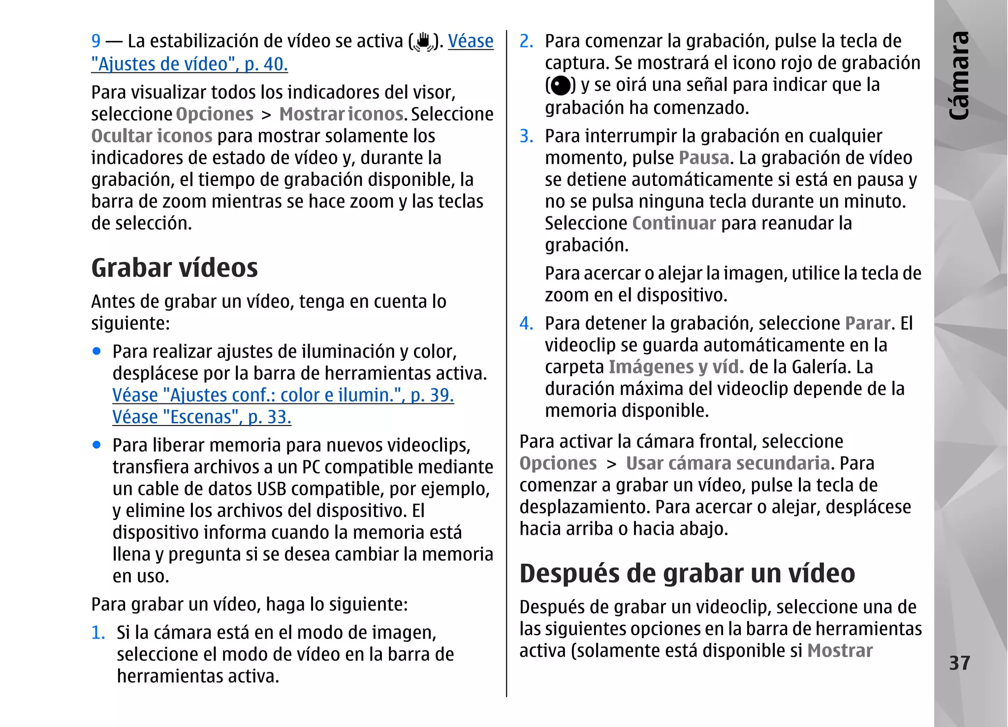 9 — La estabilización de vídeo se activa (   ). Véase   2. Para comenzar la grabación, pulse la tecla de




                                                                                                                  Cámara
"Ajustes de vídeo", p. 40.                                 captura. Se mostrará el icono rojo de grabación
Para visualizar todos los indicadores del visor,           ( ) y se oirá una señal para indicar que la
seleccione Opciones > Mostrar iconos. Seleccione           grabación ha comenzado.
Ocultar iconos para mostrar solamente los               3. Para interrumpir la grabación en cualquier
indicadores de estado de vídeo y, durante la               momento, pulse Pausa. La grabación de vídeo
grabación, el tiempo de grabación disponible, la           se detiene automáticamente si está en pausa y
barra de zoom mientras se hace zoom y las teclas           no se pulsa ninguna tecla durante un minuto.
de selección.                                              Seleccione Continuar para reanudar la
                                                           grabación.
Grabar vídeos                                              Para acercar o alejar la imagen, utilice la tecla de
Antes de grabar un vídeo, tenga en cuenta lo               zoom en el dispositivo.
siguiente:                                              4. Para detener la grabación, seleccione Parar. El
● Para realizar ajustes de iluminación y color,            videoclip se guarda automáticamente en la
  desplácese por la barra de herramientas activa.          carpeta Imágenes y víd. de la Galería. La
  Véase "Ajustes conf.: color e ilumin.", p. 39.           duración máxima del videoclip depende de la
  Véase "Escenas", p. 33.                                  memoria disponible.
● Para liberar memoria para nuevos videoclips,          Para activar la cámara frontal, seleccione
  transfiera archivos a un PC compatible mediante       Opciones > Usar cámara secundaria. Para
  un cable de datos USB compatible, por ejemplo,        comenzar a grabar un vídeo, pulse la tecla de
  y elimine los archivos del dispositivo. El            desplazamiento. Para acercar o alejar, desplácese
  dispositivo informa cuando la memoria está            hacia arriba o hacia abajo.
  llena y pregunta si se desea cambiar la memoria
  en uso.                                               Después de grabar un vídeo
Para grabar un vídeo, haga lo siguiente:                Después de grabar un videoclip, seleccione una de
1. Si la cámara está en el modo de imagen,              las siguientes opciones en la barra de herramientas
   seleccione el modo de vídeo en la barra de           activa (solamente está disponible si Mostrar
                                                                                                                   37
   herramientas activa.
 