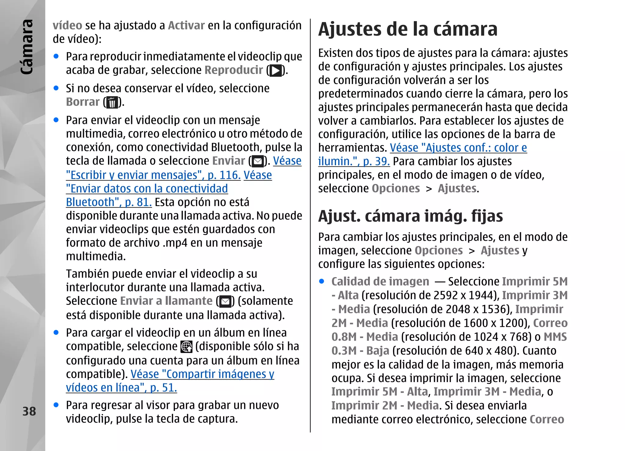 Cámara   vídeo se ha ajustado a Activar en la configuración
         de vídeo):
                                                               Ajustes de la cámara
         ● Para reproducir inmediatamente el videoclip que     Existen dos tipos de ajustes para la cámara: ajustes
           acaba de grabar, seleccione Reproducir ( ).         de configuración y ajustes principales. Los ajustes
                                                               de configuración volverán a ser los
         ● Si no desea conservar el vídeo, seleccione          predeterminados cuando cierre la cámara, pero los
           Borrar ( ).                                         ajustes principales permanecerán hasta que decida
         ● Para enviar el videoclip con un mensaje             volver a cambiarlos. Para establecer los ajustes de
           multimedia, correo electrónico u otro método de     configuración, utilice las opciones de la barra de
           conexión, como conectividad Bluetooth, pulse la     herramientas. Véase "Ajustes conf.: color e
           tecla de llamada o seleccione Enviar ( ). Véase     ilumin.", p. 39. Para cambiar los ajustes
           "Escribir y enviar mensajes", p. 116. Véase         principales, en el modo de imagen o de vídeo,
           "Enviar datos con la conectividad                   seleccione Opciones > Ajustes.
           Bluetooth", p. 81. Esta opción no está
           disponible durante una llamada activa. No puede     Ajust. cámara imág. fijas
           enviar videoclips que estén guardados con
                                                               Para cambiar los ajustes principales, en el modo de
           formato de archivo .mp4 en un mensaje
                                                               imagen, seleccione Opciones > Ajustes y
           multimedia.
                                                               configure las siguientes opciones:
           También puede enviar el videoclip a su
                                                               ● Calidad de imagen — Seleccione Imprimir 5M
           interlocutor durante una llamada activa.
           Seleccione Enviar a llamante ( ) (solamente           - Alta (resolución de 2592 x 1944), Imprimir 3M
                                                                 - Media (resolución de 2048 x 1536), Imprimir
           está disponible durante una llamada activa).
                                                                 2M - Media (resolución de 1600 x 1200), Correo
         ● Para cargar el videoclip en un álbum en línea         0.8M - Media (resolución de 1024 x 768) o MMS
           compatible, seleccione     (disponible sólo si ha     0.3M - Baja (resolución de 640 x 480). Cuanto
           configurado una cuenta para un álbum en línea         mejor es la calidad de la imagen, más memoria
           compatible). Véase "Compartir imágenes y              ocupa. Si desea imprimir la imagen, seleccione
           vídeos en línea", p. 51.                              Imprimir 5M - Alta, Imprimir 3M - Media, o
         ● Para regresar al visor para grabar un nuevo           Imprimir 2M - Media. Si desea enviarla
 38
           videoclip, pulse la tecla de captura.                 mediante correo electrónico, seleccione Correo
 