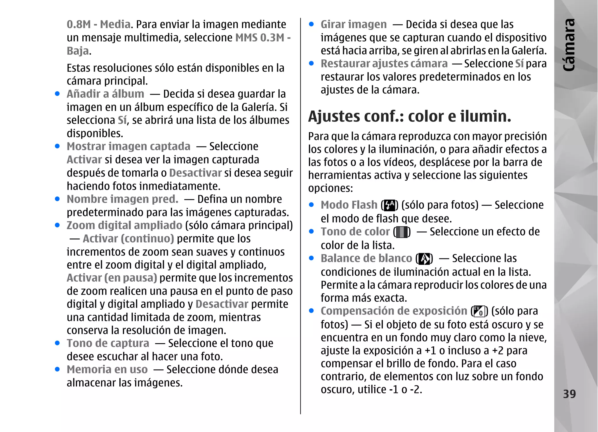 0.8M - Media. Para enviar la imagen mediante        ● Girar imagen — Decida si desea que las




                                                                                                                   Cámara
    un mensaje multimedia, seleccione MMS 0.3M -          imágenes que se capturan cuando el dispositivo
    Baja.                                                 está hacia arriba, se giren al abrirlas en la Galería.
    Estas resoluciones sólo están disponibles en la     ● Restaurar ajustes cámara — Seleccione Sí para
    cámara principal.                                     restaurar los valores predeterminados en los
●   Añadir a álbum — Decida si desea guardar la           ajustes de la cámara.
    imagen en un álbum específico de la Galería. Si
    selecciona Sí, se abrirá una lista de los álbumes   Ajustes conf.: color e ilumin.
    disponibles.                                        Para que la cámara reproduzca con mayor precisión
●   Mostrar imagen captada — Seleccione                 los colores y la iluminación, o para añadir efectos a
    Activar si desea ver la imagen capturada            las fotos o a los vídeos, desplácese por la barra de
    después de tomarla o Desactivar si desea seguir     herramientas activa y seleccione las siguientes
    haciendo fotos inmediatamente.                      opciones:
●   Nombre imagen pred. — Defina un nombre
                                                        ● Modo Flash ( ) (sólo para fotos) — Seleccione
    predeterminado para las imágenes capturadas.
                                                          el modo de flash que desee.
●   Zoom digital ampliado (sólo cámara principal)
                                                        ● Tono de color ( ) — Seleccione un efecto de
     — Activar (continuo) permite que los
                                                          color de la lista.
    incrementos de zoom sean suaves y continuos
                                                        ● Balance de blanco ( ) — Seleccione las
    entre el zoom digital y el digital ampliado,
                                                          condiciones de iluminación actual en la lista.
    Activar (en pausa) permite que los incrementos
                                                          Permite a la cámara reproducir los colores de una
    de zoom realicen una pausa en el punto de paso
                                                          forma más exacta.
    digital y digital ampliado y Desactivar permite
                                                        ● Compensación de exposición ( ) (sólo para
    una cantidad limitada de zoom, mientras
                                                          fotos) — Si el objeto de su foto está oscuro y se
    conserva la resolución de imagen.
                                                          encuentra en un fondo muy claro como la nieve,
●   Tono de captura — Seleccione el tono que
                                                          ajuste la exposición a +1 o incluso a +2 para
    desee escuchar al hacer una foto.
                                                          compensar el brillo de fondo. Para el caso
●   Memoria en uso — Seleccione dónde desea
                                                          contrario, de elementos con luz sobre un fondo
    almacenar las imágenes.
                                                          oscuro, utilice -1 o -2.                                  39
 