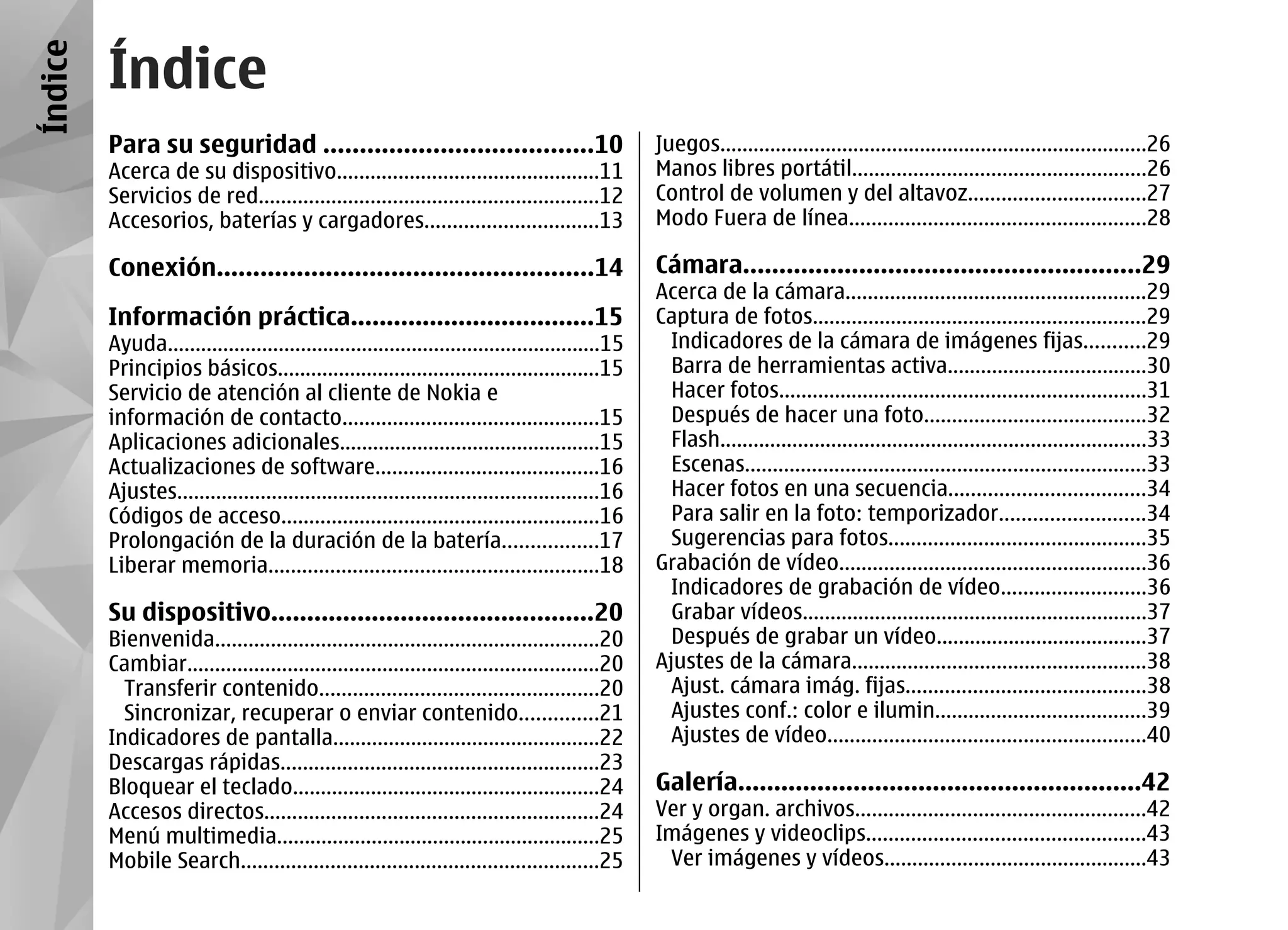 Índice
         Índice
         Para su seguridad .....................................10                               Juegos.............................................................................26
         Acerca de su dispositivo...............................................11               Manos libres portátil.....................................................26
         Servicios de red.............................................................12         Control de volumen y del altavoz................................27
         Accesorios, baterías y cargadores...............................13                      Modo Fuera de línea.....................................................28

         Conexión....................................................14                          Cámara.......................................................29
                                                                                                 Acerca de la cámara......................................................29
         Información práctica..................................15                                Captura de fotos............................................................29
         Ayuda..............................................................................15     Indicadores de la cámara de imágenes fijas...........29
         Principios básicos..........................................................15            Barra de herramientas activa....................................30
         Servicio de atención al cliente de Nokia e                                                Hacer fotos..................................................................31
         información de contacto..............................................15                   Después de hacer una foto........................................32
         Aplicaciones adicionales...............................................15                 Flash.............................................................................33
         Actualizaciones de software........................................16                     Escenas........................................................................33
         Ajustes............................................................................16     Hacer fotos en una secuencia...................................34
         Códigos de acceso.........................................................16              Para salir en la foto: temporizador..........................34
         Prolongación de la duración de la batería.................17                              Sugerencias para fotos..............................................35
         Liberar memoria...........................................................18            Grabación de vídeo.......................................................36
                                                                                                   Indicadores de grabación de vídeo..........................36
         Su dispositivo.............................................20                             Grabar vídeos..............................................................37
         Bienvenida.....................................................................20         Después de grabar un vídeo......................................37
         Cambiar..........................................................................20     Ajustes de la cámara.....................................................38
           Transferir contenido..................................................20                Ajust. cámara imág. fijas...........................................38
           Sincronizar, recuperar o enviar contenido..............21                               Ajustes conf.: color e ilumin......................................39
         Indicadores de pantalla................................................22                 Ajustes de vídeo.........................................................40
         Descargas rápidas.........................................................23
         Bloquear el teclado.......................................................24            Galería........................................................42
         Accesos directos............................................................24          Ver y organ. archivos....................................................42
         Menú multimedia..........................................................25             Imágenes y videoclips..................................................43
         Mobile Search................................................................25          Ver imágenes y vídeos...............................................43
 