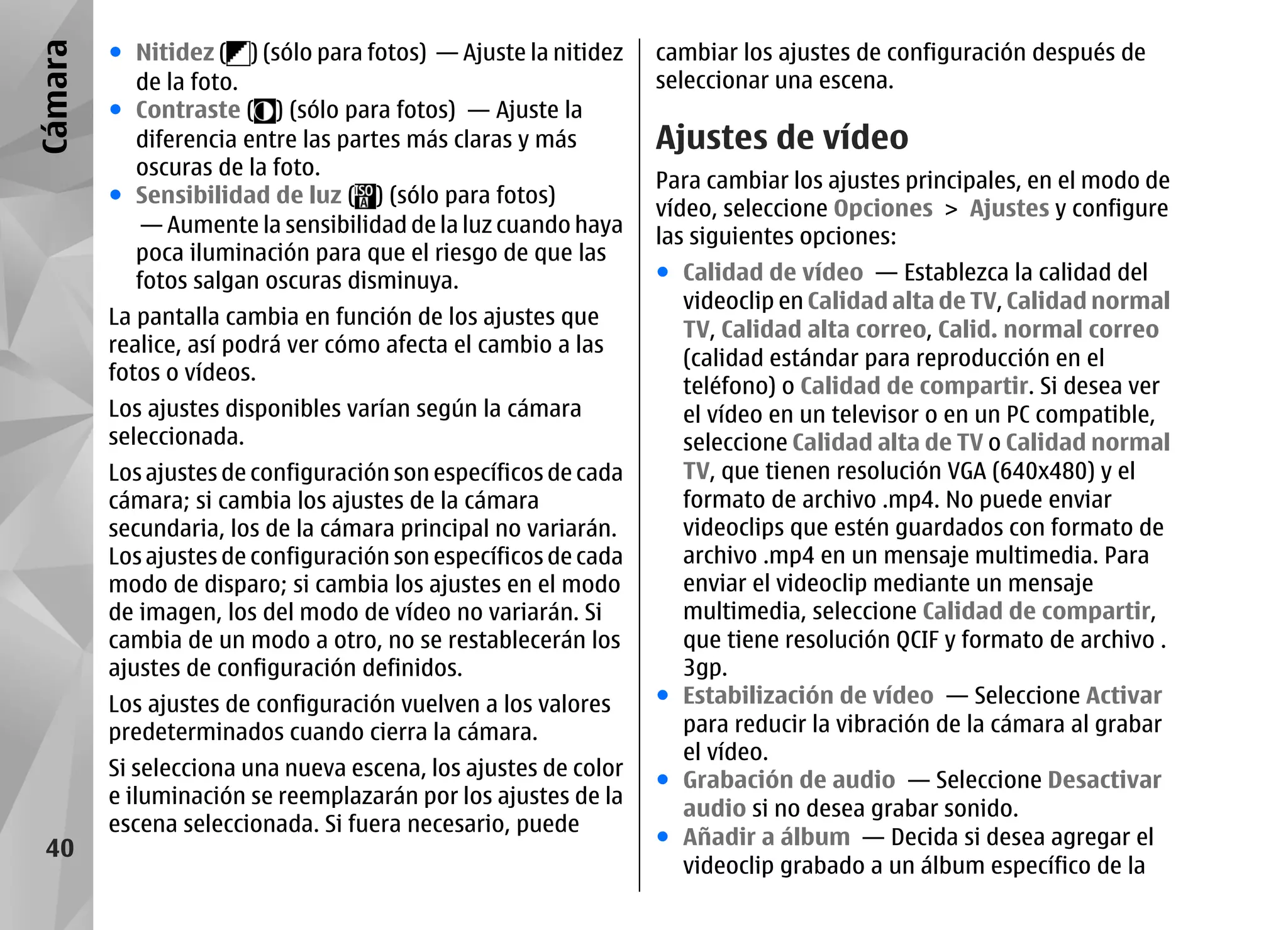 Cámara   ● Nitidez ( ) (sólo para fotos) — Ajuste la nitidez    cambiar los ajustes de configuración después de
           de la foto.                                          seleccionar una escena.
         ● Contraste ( ) (sólo para fotos) — Ajuste la
           diferencia entre las partes más claras y más         Ajustes de vídeo
           oscuras de la foto.
                                                                Para cambiar los ajustes principales, en el modo de
         ● Sensibilidad de luz ( ) (sólo para fotos)
                                                                vídeo, seleccione Opciones > Ajustes y configure
            — Aumente la sensibilidad de la luz cuando haya     las siguientes opciones:
           poca iluminación para que el riesgo de que las
           fotos salgan oscuras disminuya.                      ● Calidad de vídeo — Establezca la calidad del
                                                                  videoclip en Calidad alta de TV, Calidad normal
         La pantalla cambia en función de los ajustes que
                                                                  TV, Calidad alta correo, Calid. normal correo
         realice, así podrá ver cómo afecta el cambio a las
                                                                  (calidad estándar para reproducción en el
         fotos o vídeos.
                                                                  teléfono) o Calidad de compartir. Si desea ver
         Los ajustes disponibles varían según la cámara           el vídeo en un televisor o en un PC compatible,
         seleccionada.                                            seleccione Calidad alta de TV o Calidad normal
         Los ajustes de configuración son específicos de cada     TV, que tienen resolución VGA (640x480) y el
         cámara; si cambia los ajustes de la cámara               formato de archivo .mp4. No puede enviar
         secundaria, los de la cámara principal no variarán.      videoclips que estén guardados con formato de
         Los ajustes de configuración son específicos de cada     archivo .mp4 en un mensaje multimedia. Para
         modo de disparo; si cambia los ajustes en el modo        enviar el videoclip mediante un mensaje
         de imagen, los del modo de vídeo no variarán. Si         multimedia, seleccione Calidad de compartir,
         cambia de un modo a otro, no se restablecerán los        que tiene resolución QCIF y formato de archivo .
         ajustes de configuración definidos.                      3gp.
         Los ajustes de configuración vuelven a los valores     ● Estabilización de vídeo — Seleccione Activar
         predeterminados cuando cierra la cámara.                 para reducir la vibración de la cámara al grabar
                                                                  el vídeo.
         Si selecciona una nueva escena, los ajustes de color
                                                                ● Grabación de audio — Seleccione Desactivar
         e iluminación se reemplazarán por los ajustes de la
                                                                  audio si no desea grabar sonido.
         escena seleccionada. Si fuera necesario, puede
                                                                ● Añadir a álbum — Decida si desea agregar el
 40
                                                                  videoclip grabado a un álbum específico de la
 