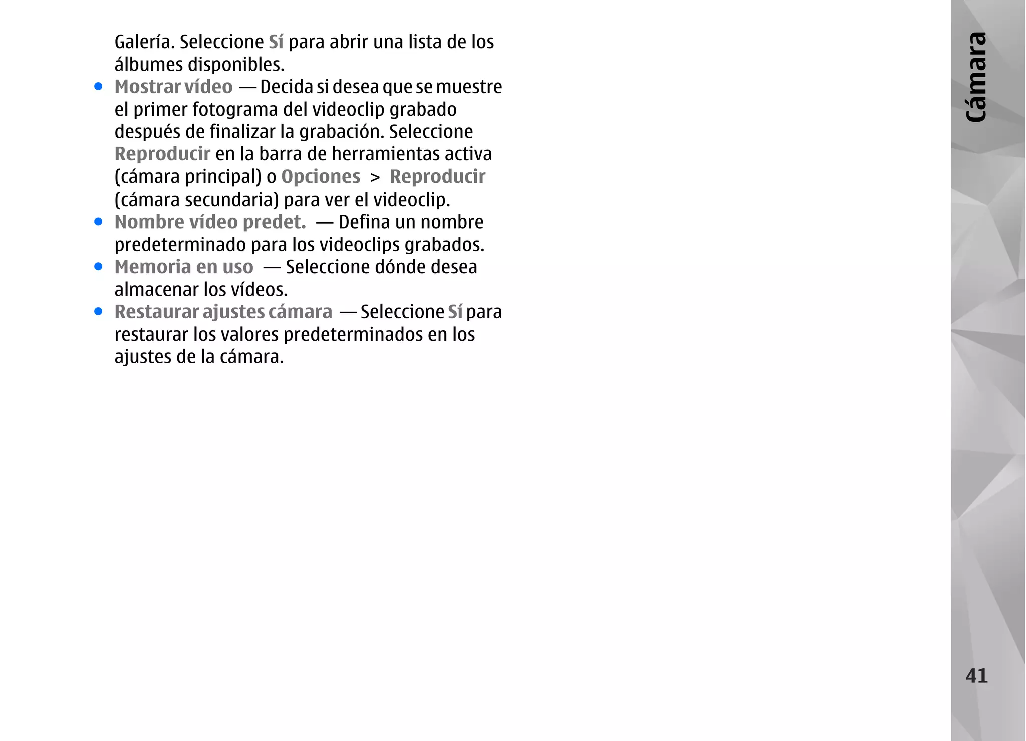 Galería. Seleccione Sí para abrir una lista de los




                                                         Cámara
    álbumes disponibles.
●   Mostrar vídeo — Decida si desea que se muestre
    el primer fotograma del videoclip grabado
    después de finalizar la grabación. Seleccione
    Reproducir en la barra de herramientas activa
    (cámara principal) o Opciones > Reproducir
    (cámara secundaria) para ver el videoclip.
●   Nombre vídeo predet. — Defina un nombre
    predeterminado para los videoclips grabados.
●   Memoria en uso — Seleccione dónde desea
    almacenar los vídeos.
●   Restaurar ajustes cámara — Seleccione Sí para
    restaurar los valores predeterminados en los
    ajustes de la cámara.




                                                          41
 