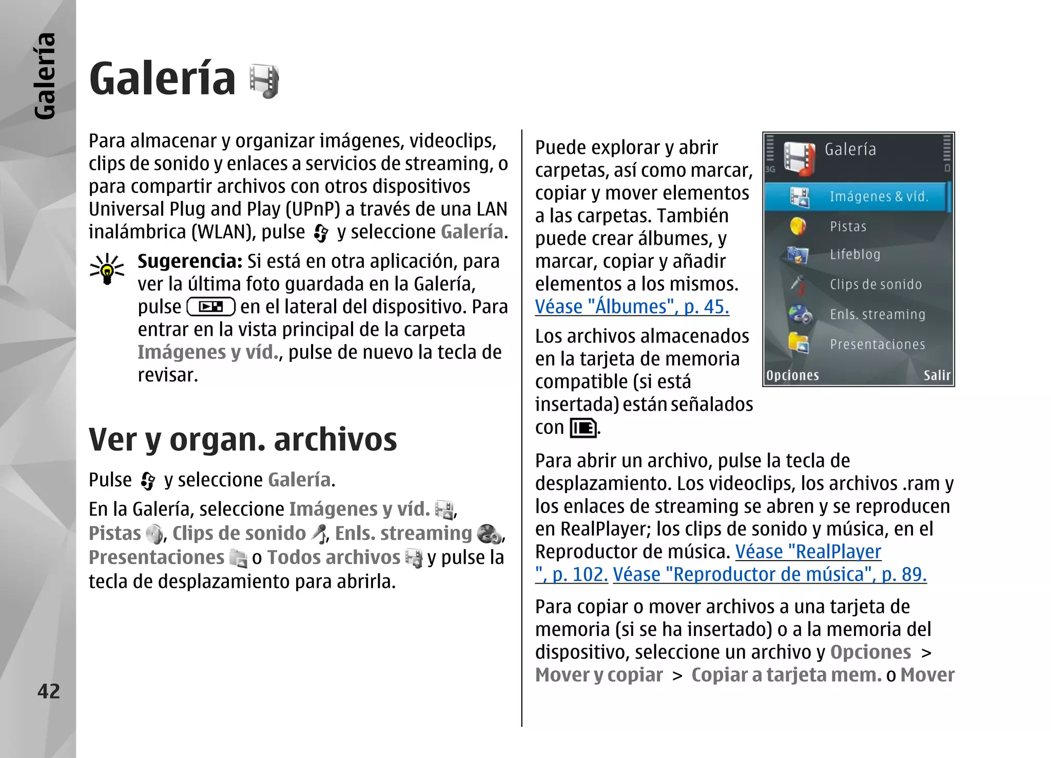Galería
          Galería
          Para almacenar y organizar imágenes, videoclips,           Puede explorar y abrir
          clips de sonido y enlaces a servicios de streaming, o      carpetas, así como marcar,
          para compartir archivos con otros dispositivos             copiar y mover elementos
          Universal Plug and Play (UPnP) a través de una LAN         a las carpetas. También
          inalámbrica (WLAN), pulse       y seleccione Galería.      puede crear álbumes, y
                  Sugerencia: Si está en otra aplicación, para       marcar, copiar y añadir
                  ver la última foto guardada en la Galería,         elementos a los mismos.
                  pulse        en el lateral del dispositivo. Para   Véase "Álbumes", p. 45.
                  entrar en la vista principal de la carpeta         Los archivos almacenados
                  Imágenes y víd., pulse de nuevo la tecla de        en la tarjeta de memoria
                  revisar.                                           compatible (si está
                                                                     insertada) están señalados
                                                                     con     .
          Ver y organ. archivos
                                                                     Para abrir un archivo, pulse la tecla de
          Pulse      y seleccione Galería.                           desplazamiento. Los videoclips, los archivos .ram y
          En la Galería, seleccione Imágenes y víd. ,                los enlaces de streaming se abren y se reproducen
          Pistas , Clips de sonido , Enls. streaming  ,              en RealPlayer; los clips de sonido y música, en el
          Presentaciones o Todos archivos y pulse la                 Reproductor de música. Véase "RealPlayer
          tecla de desplazamiento para abrirla.                      ", p. 102. Véase "Reproductor de música", p. 89.
                                                                     Para copiar o mover archivos a una tarjeta de
                                                                     memoria (si se ha insertado) o a la memoria del
                                                                     dispositivo, seleccione un archivo y Opciones >
                                                                     Mover y copiar > Copiar a tarjeta mem. o Mover
  42
 