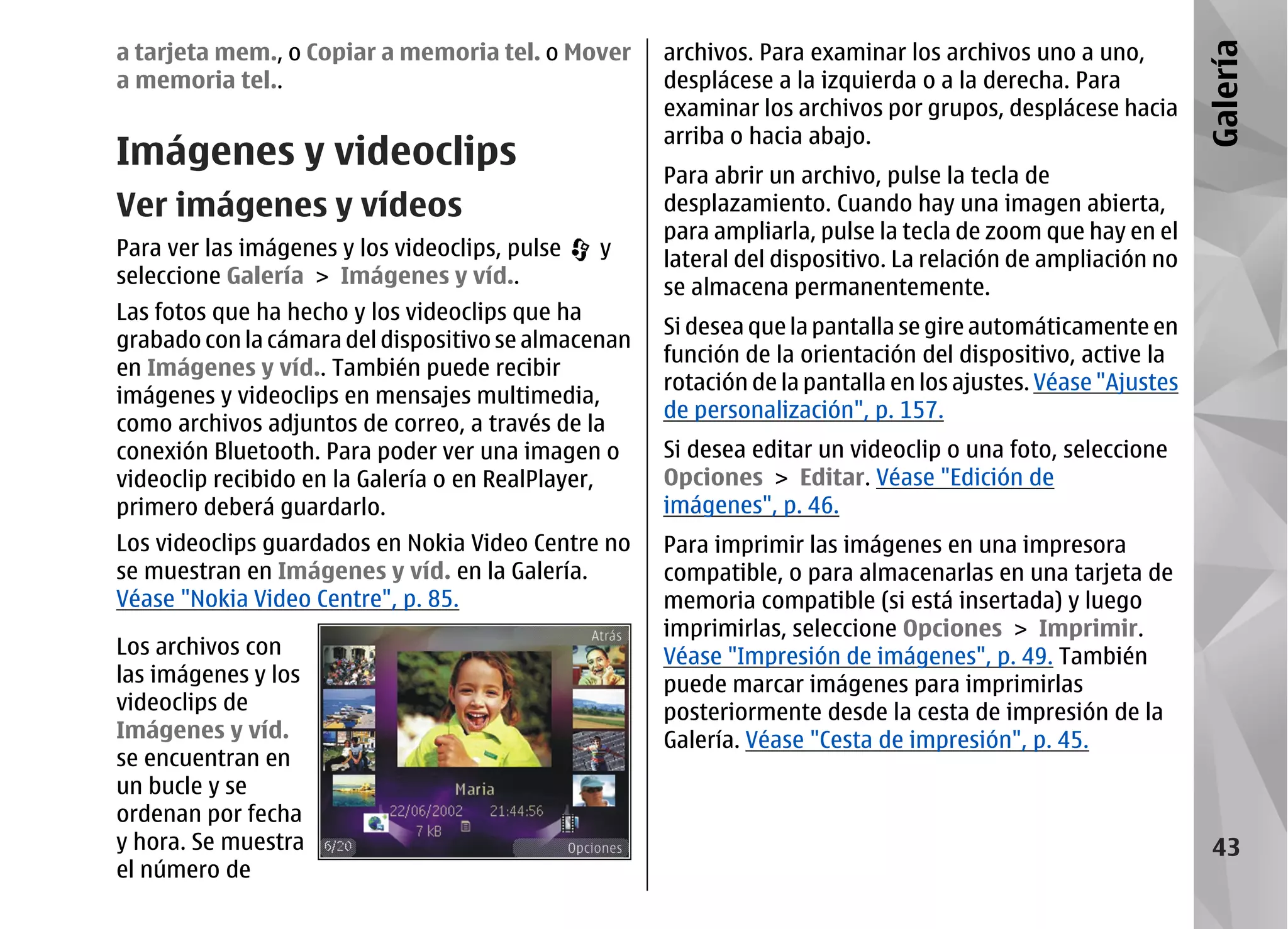 a tarjeta mem., o Copiar a memoria tel. o Mover      archivos. Para examinar los archivos uno a uno,




                                                                                                              Galería
a memoria tel..                                      desplácese a la izquierda o a la derecha. Para
                                                     examinar los archivos por grupos, desplácese hacia
                                                     arriba o hacia abajo.
Imágenes y videoclips                                Para abrir un archivo, pulse la tecla de
Ver imágenes y vídeos                                desplazamiento. Cuando hay una imagen abierta,
                                                     para ampliarla, pulse la tecla de zoom que hay en el
Para ver las imágenes y los videoclips, pulse   y    lateral del dispositivo. La relación de ampliación no
seleccione Galería > Imágenes y víd..                se almacena permanentemente.
Las fotos que ha hecho y los videoclips que ha
                                                     Si desea que la pantalla se gire automáticamente en
grabado con la cámara del dispositivo se almacenan
                                                     función de la orientación del dispositivo, active la
en Imágenes y víd.. También puede recibir
                                                     rotación de la pantalla en los ajustes. Véase "Ajustes
imágenes y videoclips en mensajes multimedia,
                                                     de personalización", p. 157.
como archivos adjuntos de correo, a través de la
conexión Bluetooth. Para poder ver una imagen o      Si desea editar un videoclip o una foto, seleccione
videoclip recibido en la Galería o en RealPlayer,    Opciones > Editar. Véase "Edición de
primero deberá guardarlo.                            imágenes", p. 46.
Los videoclips guardados en Nokia Video Centre no    Para imprimir las imágenes en una impresora
se muestran en Imágenes y víd. en la Galería.        compatible, o para almacenarlas en una tarjeta de
Véase "Nokia Video Centre", p. 85.                   memoria compatible (si está insertada) y luego
                                                     imprimirlas, seleccione Opciones > Imprimir.
Los archivos con                                     Véase "Impresión de imágenes", p. 49. También
las imágenes y los                                   puede marcar imágenes para imprimirlas
videoclips de                                        posteriormente desde la cesta de impresión de la
Imágenes y víd.                                      Galería. Véase "Cesta de impresión", p. 45.
se encuentran en
un bucle y se
ordenan por fecha
y hora. Se muestra                                                                                             43
el número de
 