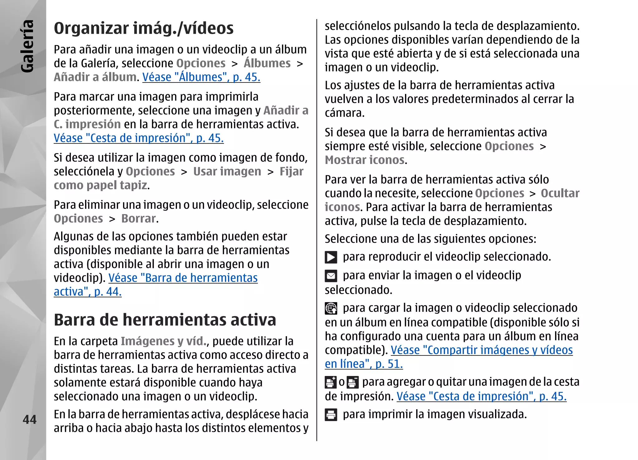 Galería   Organizar imág./vídeos                                 selecciónelos pulsando la tecla de desplazamiento.
                                                                 Las opciones disponibles varían dependiendo de la
          Para añadir una imagen o un videoclip a un álbum       vista que esté abierta y de si está seleccionada una
          de la Galería, seleccione Opciones > Álbumes >         imagen o un videoclip.
          Añadir a álbum. Véase "Álbumes", p. 45.
                                                                 Los ajustes de la barra de herramientas activa
          Para marcar una imagen para imprimirla                 vuelven a los valores predeterminados al cerrar la
          posteriormente, seleccione una imagen y Añadir a       cámara.
          C. impresión en la barra de herramientas activa.
          Véase "Cesta de impresión", p. 45.                     Si desea que la barra de herramientas activa
                                                                 siempre esté visible, seleccione Opciones >
          Si desea utilizar la imagen como imagen de fondo,      Mostrar iconos.
          selecciónela y Opciones > Usar imagen > Fijar
          como papel tapiz.                                      Para ver la barra de herramientas activa sólo
                                                                 cuando la necesite, seleccione Opciones > Ocultar
          Para eliminar una imagen o un videoclip, seleccione    iconos. Para activar la barra de herramientas
          Opciones > Borrar.                                     activa, pulse la tecla de desplazamiento.
          Algunas de las opciones también pueden estar           Seleccione una de las siguientes opciones:
          disponibles mediante la barra de herramientas
                                                                    para reproducir el videoclip seleccionado.
          activa (disponible al abrir una imagen o un
          videoclip). Véase "Barra de herramientas                   para enviar la imagen o el videoclip
          activa", p. 44.                                        seleccionado.
                                                                     para cargar la imagen o videoclip seleccionado
          Barra de herramientas activa                           en un álbum en línea compatible (disponible sólo si
          En la carpeta Imágenes y víd., puede utilizar la       ha configurado una cuenta para un álbum en línea
          barra de herramientas activa como acceso directo a     compatible). Véase "Compartir imágenes y vídeos
          distintas tareas. La barra de herramientas activa      en línea", p. 51.
          solamente estará disponible cuando haya                  o para agregar o quitar una imagen de la cesta
          seleccionado una imagen o un videoclip.                de impresión. Véase "Cesta de impresión", p. 45.

  44      En la barra de herramientas activa, desplácese hacia      para imprimir la imagen visualizada.
          arriba o hacia abajo hasta los distintos elementos y
 