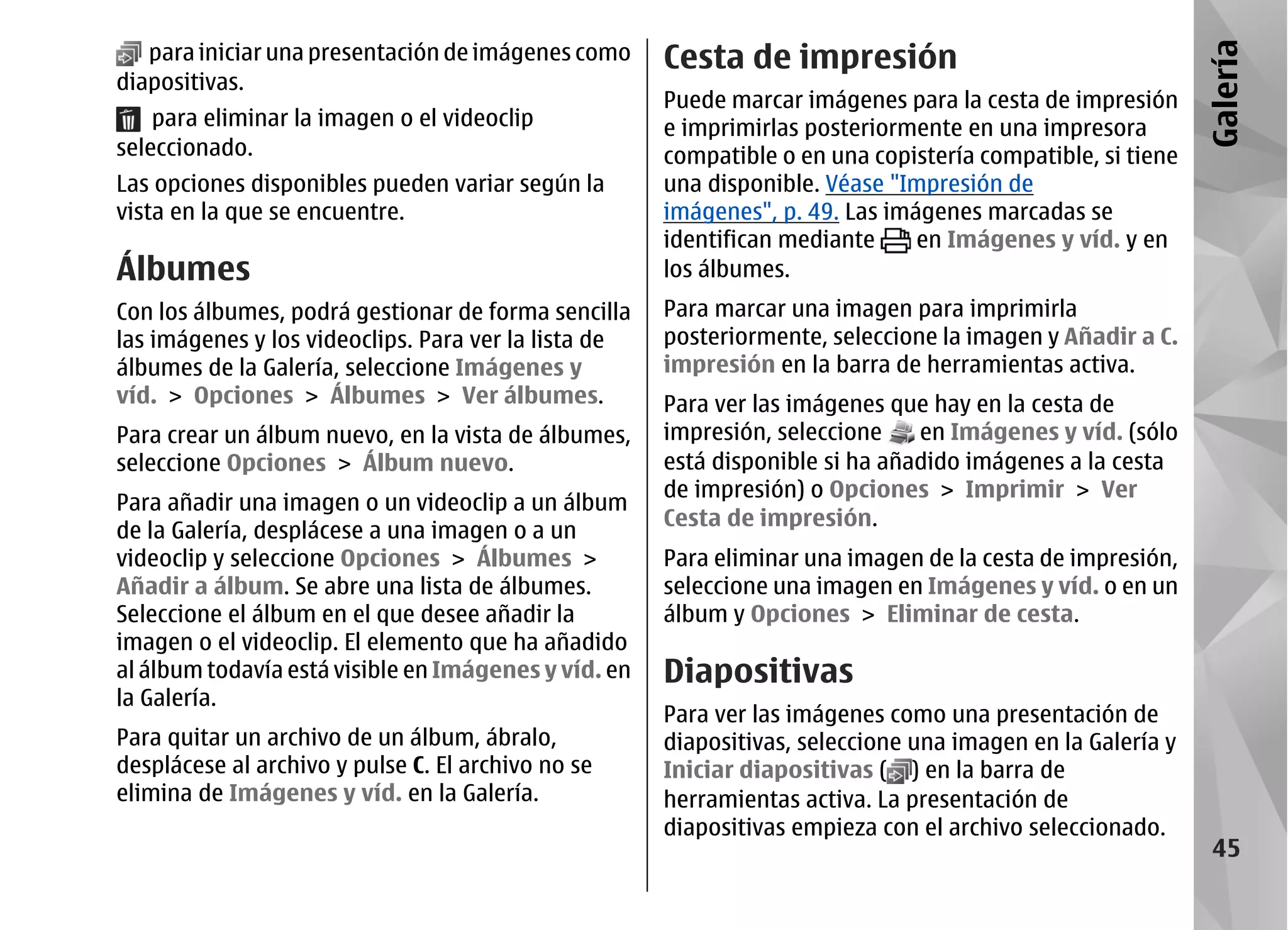 para iniciar una presentación de imágenes como     Cesta de impresión




                                                                                                            Galería
diapositivas.
                                                      Puede marcar imágenes para la cesta de impresión
    para eliminar la imagen o el videoclip            e imprimirlas posteriormente en una impresora
seleccionado.                                         compatible o en una copistería compatible, si tiene
Las opciones disponibles pueden variar según la       una disponible. Véase "Impresión de
vista en la que se encuentre.                         imágenes", p. 49. Las imágenes marcadas se
                                                      identifican mediante     en Imágenes y víd. y en
Álbumes                                               los álbumes.
Con los álbumes, podrá gestionar de forma sencilla    Para marcar una imagen para imprimirla
las imágenes y los videoclips. Para ver la lista de   posteriormente, seleccione la imagen y Añadir a C.
álbumes de la Galería, seleccione Imágenes y          impresión en la barra de herramientas activa.
víd. > Opciones > Álbumes > Ver álbumes.              Para ver las imágenes que hay en la cesta de
Para crear un álbum nuevo, en la vista de álbumes,    impresión, seleccione    en Imágenes y víd. (sólo
seleccione Opciones > Álbum nuevo.                    está disponible si ha añadido imágenes a la cesta
                                                      de impresión) o Opciones > Imprimir > Ver
Para añadir una imagen o un videoclip a un álbum
                                                      Cesta de impresión.
de la Galería, desplácese a una imagen o a un
videoclip y seleccione Opciones > Álbumes >           Para eliminar una imagen de la cesta de impresión,
Añadir a álbum. Se abre una lista de álbumes.         seleccione una imagen en Imágenes y víd. o en un
Seleccione el álbum en el que desee añadir la         álbum y Opciones > Eliminar de cesta.
imagen o el videoclip. El elemento que ha añadido
al álbum todavía está visible en Imágenes y víd. en   Diapositivas
la Galería.
                                                      Para ver las imágenes como una presentación de
Para quitar un archivo de un álbum, ábralo,           diapositivas, seleccione una imagen en la Galería y
desplácese al archivo y pulse C. El archivo no se     Iniciar diapositivas ( ) en la barra de
elimina de Imágenes y víd. en la Galería.             herramientas activa. La presentación de
                                                      diapositivas empieza con el archivo seleccionado.
                                                                                                             45
 