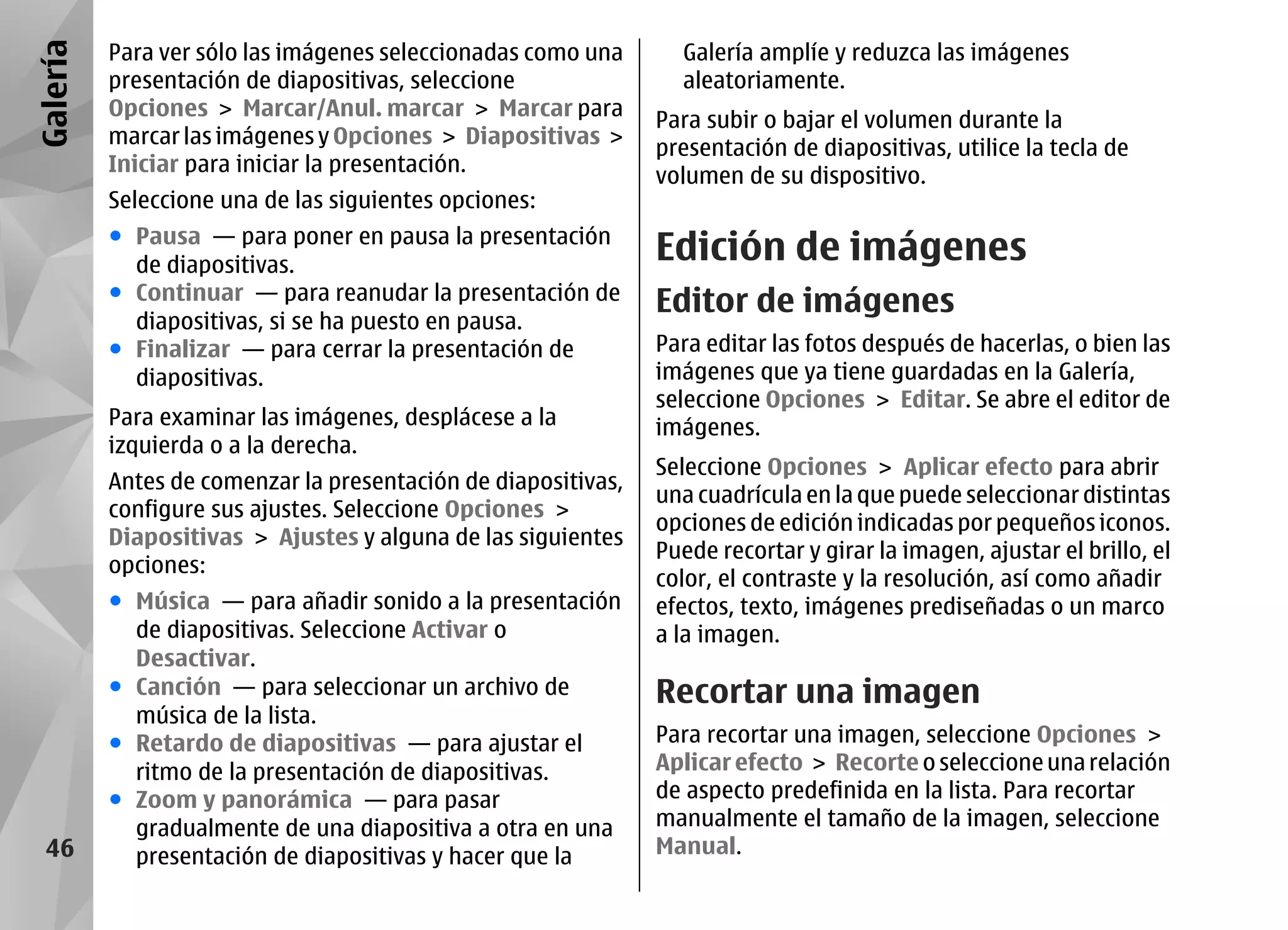 Galería   Para ver sólo las imágenes seleccionadas como una      Galería amplíe y reduzca las imágenes
          presentación de diapositivas, seleccione               aleatoriamente.
          Opciones > Marcar/Anul. marcar > Marcar para
                                                               Para subir o bajar el volumen durante la
          marcar las imágenes y Opciones > Diapositivas >
                                                               presentación de diapositivas, utilice la tecla de
          Iniciar para iniciar la presentación.
                                                               volumen de su dispositivo.
          Seleccione una de las siguientes opciones:
          ● Pausa — para poner en pausa la presentación
            de diapositivas.
                                                               Edición de imágenes
          ● Continuar — para reanudar la presentación de       Editor de imágenes
            diapositivas, si se ha puesto en pausa.
          ● Finalizar — para cerrar la presentación de         Para editar las fotos después de hacerlas, o bien las
            diapositivas.                                      imágenes que ya tiene guardadas en la Galería,
                                                               seleccione Opciones > Editar. Se abre el editor de
          Para examinar las imágenes, desplácese a la          imágenes.
          izquierda o a la derecha.
                                                               Seleccione Opciones > Aplicar efecto para abrir
          Antes de comenzar la presentación de diapositivas,
                                                               una cuadrícula en la que puede seleccionar distintas
          configure sus ajustes. Seleccione Opciones >
                                                               opciones de edición indicadas por pequeños iconos.
          Diapositivas > Ajustes y alguna de las siguientes
                                                               Puede recortar y girar la imagen, ajustar el brillo, el
          opciones:
                                                               color, el contraste y la resolución, así como añadir
          ● Música — para añadir sonido a la presentación      efectos, texto, imágenes prediseñadas o un marco
            de diapositivas. Seleccione Activar o              a la imagen.
            Desactivar.
          ● Canción — para seleccionar un archivo de           Recortar una imagen
            música de la lista.
          ● Retardo de diapositivas — para ajustar el          Para recortar una imagen, seleccione Opciones >
            ritmo de la presentación de diapositivas.          Aplicar efecto > Recorte o seleccione una relación
          ● Zoom y panorámica — para pasar                     de aspecto predefinida en la lista. Para recortar
            gradualmente de una diapositiva a otra en una      manualmente el tamaño de la imagen, seleccione
  46        presentación de diapositivas y hacer que la        Manual.
 