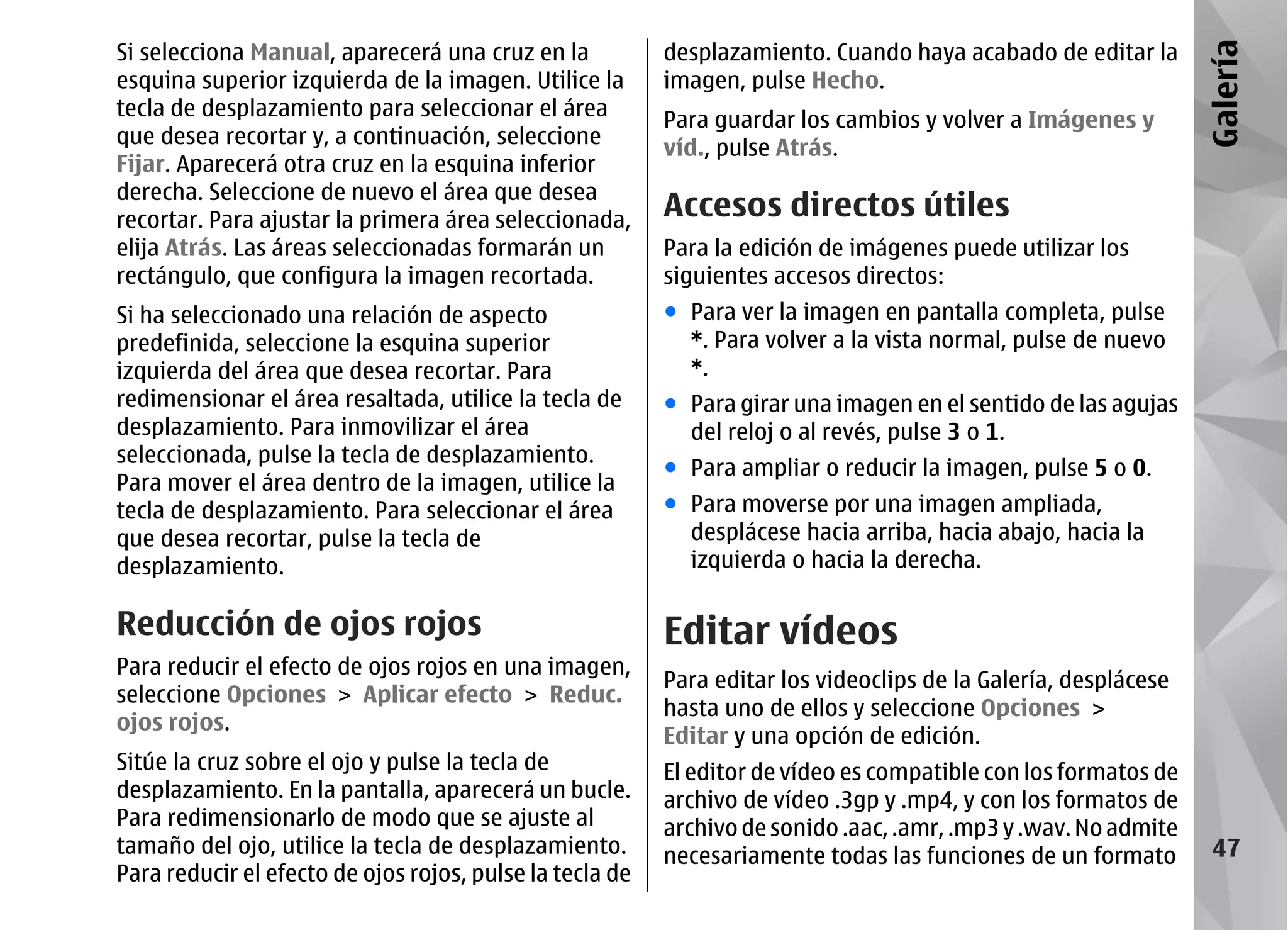 Si selecciona Manual, aparecerá una cruz en la            desplazamiento. Cuando haya acabado de editar la




                                                                                                                 Galería
esquina superior izquierda de la imagen. Utilice la       imagen, pulse Hecho.
tecla de desplazamiento para seleccionar el área
                                                          Para guardar los cambios y volver a Imágenes y
que desea recortar y, a continuación, seleccione
                                                          víd., pulse Atrás.
Fijar. Aparecerá otra cruz en la esquina inferior
derecha. Seleccione de nuevo el área que desea
recortar. Para ajustar la primera área seleccionada,      Accesos directos útiles
elija Atrás. Las áreas seleccionadas formarán un          Para la edición de imágenes puede utilizar los
rectángulo, que configura la imagen recortada.            siguientes accesos directos:
Si ha seleccionado una relación de aspecto                ● Para ver la imagen en pantalla completa, pulse
predefinida, seleccione la esquina superior                 *. Para volver a la vista normal, pulse de nuevo
izquierda del área que desea recortar. Para                 *.
redimensionar el área resaltada, utilice la tecla de      ● Para girar una imagen en el sentido de las agujas
desplazamiento. Para inmovilizar el área                    del reloj o al revés, pulse 3 o 1.
seleccionada, pulse la tecla de desplazamiento.
                                                          ● Para ampliar o reducir la imagen, pulse 5 o 0.
Para mover el área dentro de la imagen, utilice la
tecla de desplazamiento. Para seleccionar el área         ● Para moverse por una imagen ampliada,
que desea recortar, pulse la tecla de                       desplácese hacia arriba, hacia abajo, hacia la
desplazamiento.                                             izquierda o hacia la derecha.

Reducción de ojos rojos                                   Editar vídeos
Para reducir el efecto de ojos rojos en una imagen,
                                                          Para editar los videoclips de la Galería, desplácese
seleccione Opciones > Aplicar efecto > Reduc.
                                                          hasta uno de ellos y seleccione Opciones >
ojos rojos.
                                                          Editar y una opción de edición.
Sitúe la cruz sobre el ojo y pulse la tecla de            El editor de vídeo es compatible con los formatos de
desplazamiento. En la pantalla, aparecerá un bucle.       archivo de vídeo .3gp y .mp4, y con los formatos de
Para redimensionarlo de modo que se ajuste al             archivo de sonido .aac, .amr, .mp3 y .wav. No admite
tamaño del ojo, utilice la tecla de desplazamiento.       necesariamente todas las funciones de un formato        47
Para reducir el efecto de ojos rojos, pulse la tecla de
 