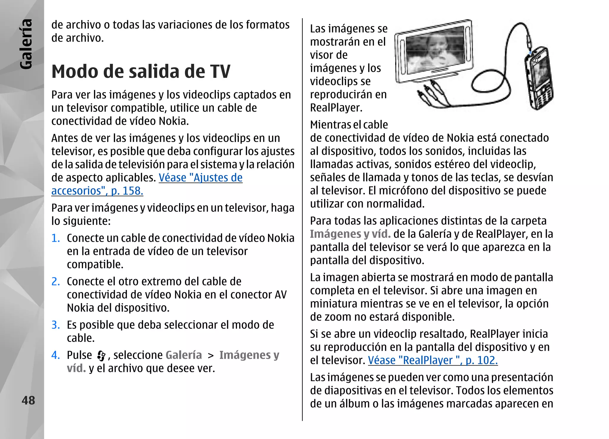Galería   de archivo o todas las variaciones de los formatos         Las imágenes se
          de archivo.                                                mostrarán en el
                                                                     visor de
          Modo de salida de TV                                       imágenes y los
                                                                     videoclips se
          Para ver las imágenes y los videoclips captados en         reproducirán en
          un televisor compatible, utilice un cable de               RealPlayer.
          conectividad de vídeo Nokia.                               Mientras el cable
          Antes de ver las imágenes y los videoclips en un           de conectividad de vídeo de Nokia está conectado
          televisor, es posible que deba configurar los ajustes      al dispositivo, todos los sonidos, incluidas las
          de la salida de televisión para el sistema y la relación   llamadas activas, sonidos estéreo del videoclip,
          de aspecto aplicables. Véase "Ajustes de                   señales de llamada y tonos de las teclas, se desvían
          accesorios", p. 158.                                       al televisor. El micrófono del dispositivo se puede
          Para ver imágenes y videoclips en un televisor, haga       utilizar con normalidad.
          lo siguiente:                                              Para todas las aplicaciones distintas de la carpeta
          1. Conecte un cable de conectividad de vídeo Nokia         Imágenes y víd. de la Galería y de RealPlayer, en la
             en la entrada de vídeo de un televisor                  pantalla del televisor se verá lo que aparezca en la
             compatible.                                             pantalla del dispositivo.
          2. Conecte el otro extremo del cable de                    La imagen abierta se mostrará en modo de pantalla
             conectividad de vídeo Nokia en el conector AV           completa en el televisor. Si abre una imagen en
             Nokia del dispositivo.                                  miniatura mientras se ve en el televisor, la opción
                                                                     de zoom no estará disponible.
          3. Es posible que deba seleccionar el modo de
             cable.                                                  Si se abre un videoclip resaltado, RealPlayer inicia
                                                                     su reproducción en la pantalla del dispositivo y en
          4. Pulse , seleccione Galería > Imágenes y                 el televisor. Véase "RealPlayer ", p. 102.
             víd. y el archivo que desee ver.
                                                                     Las imágenes se pueden ver como una presentación
                                                                     de diapositivas en el televisor. Todos los elementos
  48                                                                 de un álbum o las imágenes marcadas aparecen en
 