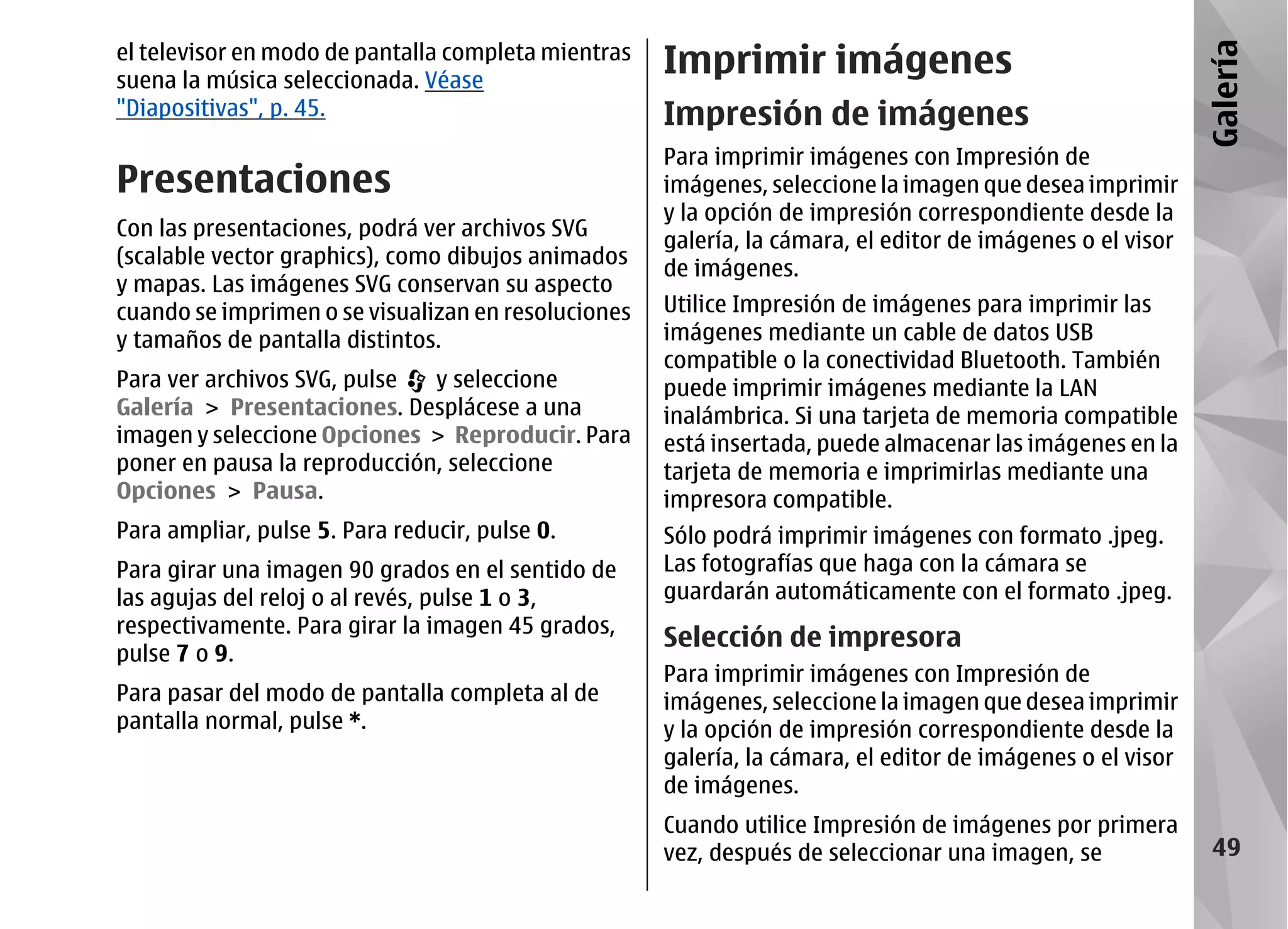 el televisor en modo de pantalla completa mientras
                                                     Imprimir imágenes




                                                                                                            Galería
suena la música seleccionada. Véase
"Diapositivas", p. 45.                               Impresión de imágenes
                                                     Para imprimir imágenes con Impresión de
Presentaciones                                       imágenes, seleccione la imagen que desea imprimir
                                                     y la opción de impresión correspondiente desde la
Con las presentaciones, podrá ver archivos SVG
                                                     galería, la cámara, el editor de imágenes o el visor
(scalable vector graphics), como dibujos animados
                                                     de imágenes.
y mapas. Las imágenes SVG conservan su aspecto
cuando se imprimen o se visualizan en resoluciones   Utilice Impresión de imágenes para imprimir las
y tamaños de pantalla distintos.                     imágenes mediante un cable de datos USB
                                                     compatible o la conectividad Bluetooth. También
Para ver archivos SVG, pulse  y seleccione           puede imprimir imágenes mediante la LAN
Galería > Presentaciones. Desplácese a una           inalámbrica. Si una tarjeta de memoria compatible
imagen y seleccione Opciones > Reproducir. Para      está insertada, puede almacenar las imágenes en la
poner en pausa la reproducción, seleccione           tarjeta de memoria e imprimirlas mediante una
Opciones > Pausa.                                    impresora compatible.
Para ampliar, pulse 5. Para reducir, pulse 0.        Sólo podrá imprimir imágenes con formato .jpeg.
Para girar una imagen 90 grados en el sentido de     Las fotografías que haga con la cámara se
las agujas del reloj o al revés, pulse 1 o 3,        guardarán automáticamente con el formato .jpeg.
respectivamente. Para girar la imagen 45 grados,
                                                     Selección de impresora
pulse 7 o 9.
                                                     Para imprimir imágenes con Impresión de
Para pasar del modo de pantalla completa al de       imágenes, seleccione la imagen que desea imprimir
pantalla normal, pulse *.                            y la opción de impresión correspondiente desde la
                                                     galería, la cámara, el editor de imágenes o el visor
                                                     de imágenes.
                                                     Cuando utilice Impresión de imágenes por primera
                                                     vez, después de seleccionar una imagen, se              49
 