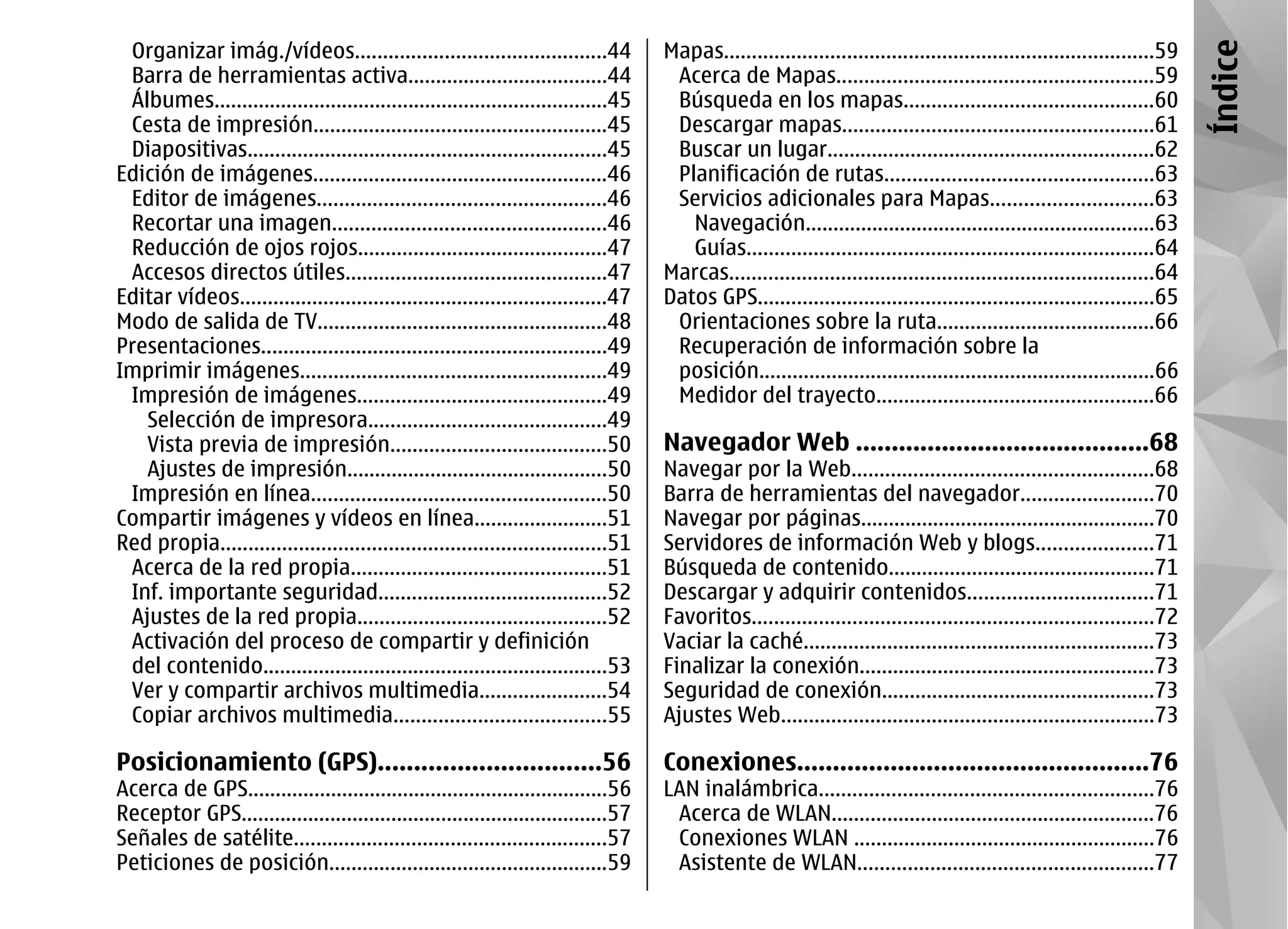 Organizar imág./vídeos.............................................44              Mapas.............................................................................59




                                                                                                                                                                           Índice
 Barra de herramientas activa....................................44                  Acerca de Mapas.........................................................59
 Álbumes.......................................................................45    Búsqueda en los mapas.............................................60
 Cesta de impresión.....................................................45           Descargar mapas........................................................61
 Diapositivas.................................................................45     Buscar un lugar...........................................................62
Edición de imágenes.....................................................46           Planificación de rutas................................................63
 Editor de imágenes....................................................46            Servicios adicionales para Mapas.............................63
 Recortar una imagen.................................................46                Navegación...............................................................63
 Reducción de ojos rojos.............................................47                Guías.........................................................................64
 Accesos directos útiles...............................................47           Marcas............................................................................64
Editar vídeos..................................................................47   Datos GPS.......................................................................65
Modo de salida de TV....................................................48           Orientaciones sobre la ruta.......................................66
Presentaciones..............................................................49       Recuperación de información sobre la
Imprimir imágenes.......................................................49           posición.......................................................................66
 Impresión de imágenes.............................................49                Medidor del trayecto..................................................66
   Selección de impresora...........................................49
   Vista previa de impresión.......................................50               Navegador Web .........................................68
   Ajustes de impresión...............................................50            Navegar por la Web......................................................68
 Impresión en línea.....................................................50          Barra de herramientas del navegador........................70
Compartir imágenes y vídeos en línea........................51                      Navegar por páginas.....................................................70
Red propia.....................................................................51   Servidores de información Web y blogs.....................71
 Acerca de la red propia..............................................51            Búsqueda de contenido................................................71
 Inf. importante seguridad.........................................52               Descargar y adquirir contenidos.................................71
 Ajustes de la red propia.............................................52            Favoritos........................................................................72
 Activación del proceso de compartir y definición                                   Vaciar la caché...............................................................73
 del contenido..............................................................53      Finalizar la conexión.....................................................73
 Ver y compartir archivos multimedia.......................54                       Seguridad de conexión.................................................73
 Copiar archivos multimedia......................................55                 Ajustes Web...................................................................73

Posicionamiento (GPS)...............................56                              Conexiones.................................................76
Acerca de GPS.................................................................56    LAN inalámbrica............................................................76
Receptor GPS..................................................................57     Acerca de WLAN..........................................................76
Señales de satélite........................................................57        Conexiones WLAN ......................................................76
Peticiones de posición..................................................59           Asistente de WLAN.....................................................77
 