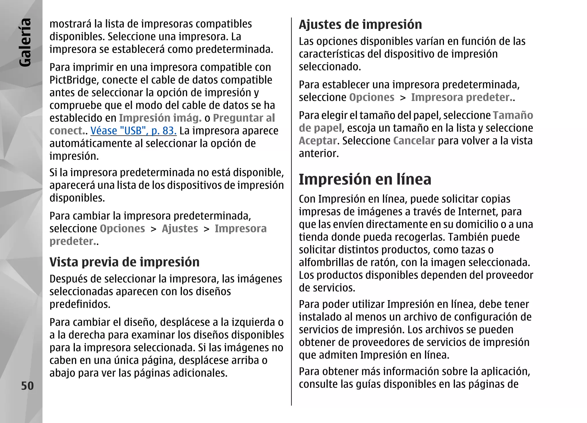 Galería   mostrará la lista de impresoras compatibles            Ajustes de impresión
          disponibles. Seleccione una impresora. La              Las opciones disponibles varían en función de las
          impresora se establecerá como predeterminada.          características del dispositivo de impresión
          Para imprimir en una impresora compatible con          seleccionado.
          PictBridge, conecte el cable de datos compatible       Para establecer una impresora predeterminada,
          antes de seleccionar la opción de impresión y          seleccione Opciones > Impresora predeter..
          compruebe que el modo del cable de datos se ha
          establecido en Impresión imág. o Preguntar al          Para elegir el tamaño del papel, seleccione Tamaño
          conect.. Véase "USB", p. 83. La impresora aparece      de papel, escoja un tamaño en la lista y seleccione
          automáticamente al seleccionar la opción de            Aceptar. Seleccione Cancelar para volver a la vista
          impresión.                                             anterior.
          Si la impresora predeterminada no está disponible,
          aparecerá una lista de los dispositivos de impresión   Impresión en línea
          disponibles.                                           Con Impresión en línea, puede solicitar copias
          Para cambiar la impresora predeterminada,              impresas de imágenes a través de Internet, para
          seleccione Opciones > Ajustes > Impresora              que las envíen directamente en su domicilio o a una
          predeter..                                             tienda donde pueda recogerlas. También puede
                                                                 solicitar distintos productos, como tazas o
          Vista previa de impresión                              alfombrillas de ratón, con la imagen seleccionada.
          Después de seleccionar la impresora, las imágenes      Los productos disponibles dependen del proveedor
          seleccionadas aparecen con los diseños                 de servicios.
          predefinidos.                                          Para poder utilizar Impresión en línea, debe tener
                                                                 instalado al menos un archivo de configuración de
          Para cambiar el diseño, desplácese a la izquierda o
                                                                 servicios de impresión. Los archivos se pueden
          a la derecha para examinar los diseños disponibles
                                                                 obtener de proveedores de servicios de impresión
          para la impresora seleccionada. Si las imágenes no
                                                                 que admiten Impresión en línea.
          caben en una única página, desplácese arriba o
          abajo para ver las páginas adicionales.                Para obtener más información sobre la aplicación,
  50                                                             consulte las guías disponibles en las páginas de
 