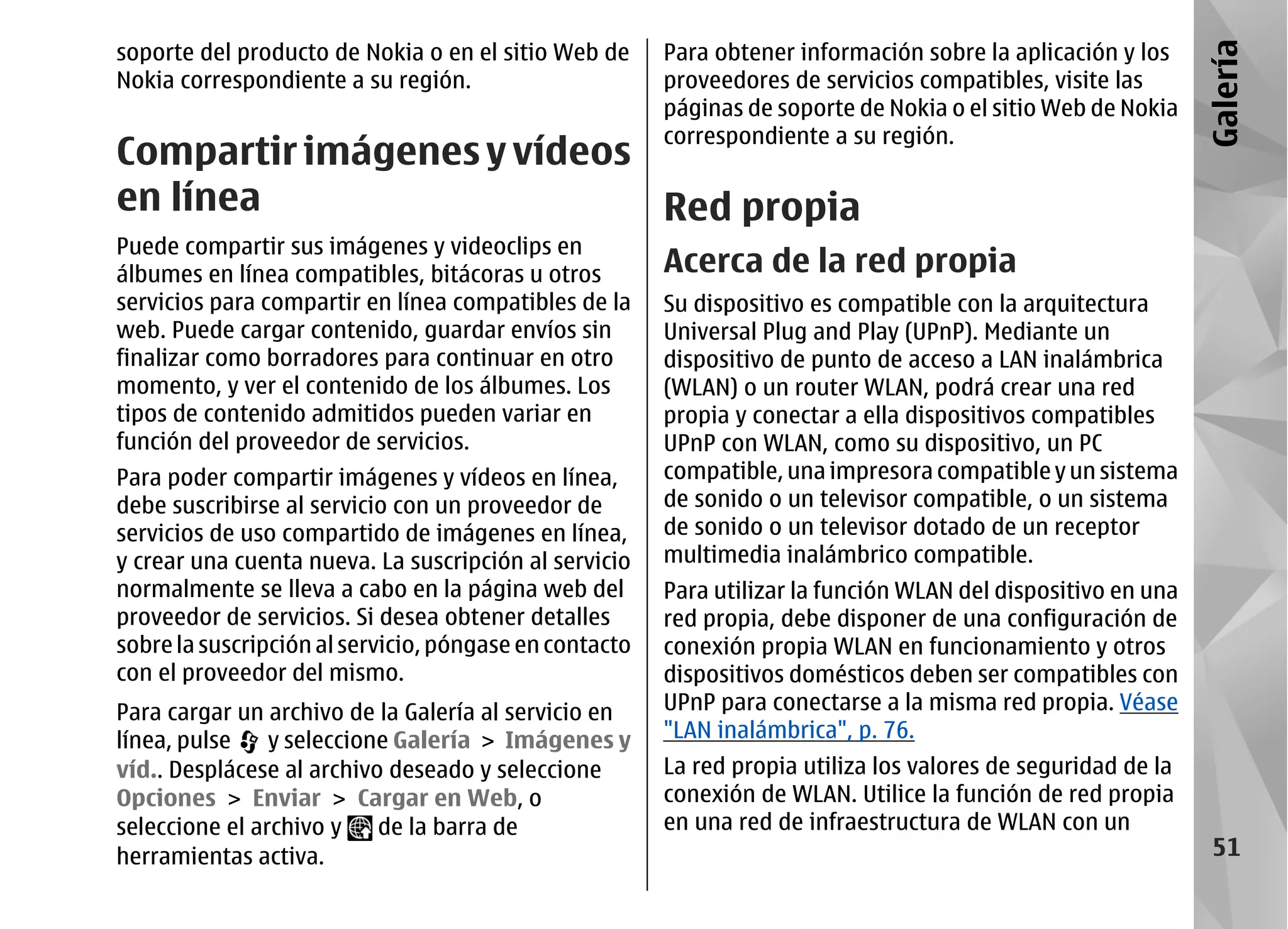 soporte del producto de Nokia o en el sitio Web de      Para obtener información sobre la aplicación y los




                                                                                                               Galería
Nokia correspondiente a su región.                      proveedores de servicios compatibles, visite las
                                                        páginas de soporte de Nokia o el sitio Web de Nokia
                                                        correspondiente a su región.
Compartir imágenes y vídeos
en línea                    Red propia
Puede compartir sus imágenes y videoclips en
álbumes en línea compatibles, bitácoras u otros         Acerca de la red propia
servicios para compartir en línea compatibles de la     Su dispositivo es compatible con la arquitectura
web. Puede cargar contenido, guardar envíos sin         Universal Plug and Play (UPnP). Mediante un
finalizar como borradores para continuar en otro        dispositivo de punto de acceso a LAN inalámbrica
momento, y ver el contenido de los álbumes. Los         (WLAN) o un router WLAN, podrá crear una red
tipos de contenido admitidos pueden variar en           propia y conectar a ella dispositivos compatibles
función del proveedor de servicios.                     UPnP con WLAN, como su dispositivo, un PC
Para poder compartir imágenes y vídeos en línea,        compatible, una impresora compatible y un sistema
debe suscribirse al servicio con un proveedor de        de sonido o un televisor compatible, o un sistema
servicios de uso compartido de imágenes en línea,       de sonido o un televisor dotado de un receptor
y crear una cuenta nueva. La suscripción al servicio    multimedia inalámbrico compatible.
normalmente se lleva a cabo en la página web del        Para utilizar la función WLAN del dispositivo en una
proveedor de servicios. Si desea obtener detalles       red propia, debe disponer de una configuración de
sobre la suscripción al servicio, póngase en contacto   conexión propia WLAN en funcionamiento y otros
con el proveedor del mismo.                             dispositivos domésticos deben ser compatibles con
Para cargar un archivo de la Galería al servicio en     UPnP para conectarse a la misma red propia. Véase
línea, pulse    y seleccione Galería > Imágenes y       "LAN inalámbrica", p. 76.
víd.. Desplácese al archivo deseado y seleccione        La red propia utiliza los valores de seguridad de la
Opciones > Enviar > Cargar en Web, o                    conexión de WLAN. Utilice la función de red propia
seleccione el archivo y    de la barra de               en una red de infraestructura de WLAN con un
herramientas activa.                                                                                            51
 