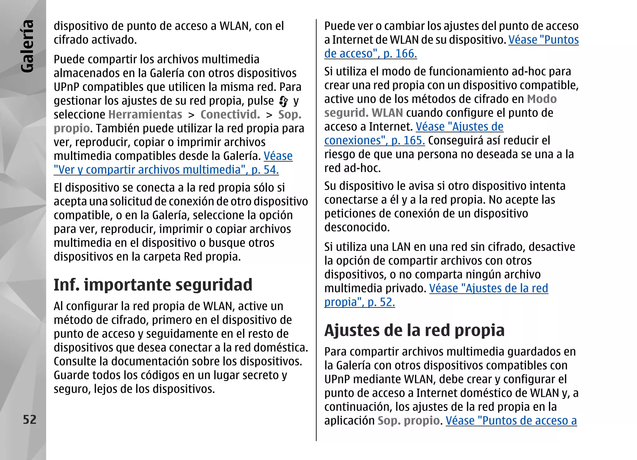 Galería   dispositivo de punto de acceso a WLAN, con el          Puede ver o cambiar los ajustes del punto de acceso
          cifrado activado.                                      a Internet de WLAN de su dispositivo. Véase "Puntos
                                                                 de acceso", p. 166.
          Puede compartir los archivos multimedia
          almacenados en la Galería con otros dispositivos       Si utiliza el modo de funcionamiento ad-hoc para
          UPnP compatibles que utilicen la misma red. Para       crear una red propia con un dispositivo compatible,
          gestionar los ajustes de su red propia, pulse  y       active uno de los métodos de cifrado en Modo
          seleccione Herramientas > Conectivid. > Sop.           segurid. WLAN cuando configure el punto de
          propio. También puede utilizar la red propia para      acceso a Internet. Véase "Ajustes de
          ver, reproducir, copiar o imprimir archivos            conexiones", p. 165. Conseguirá así reducir el
          multimedia compatibles desde la Galería. Véase         riesgo de que una persona no deseada se una a la
          "Ver y compartir archivos multimedia", p. 54.          red ad-hoc.
          El dispositivo se conecta a la red propia sólo si      Su dispositivo le avisa si otro dispositivo intenta
          acepta una solicitud de conexión de otro dispositivo   conectarse a él y a la red propia. No acepte las
          compatible, o en la Galería, seleccione la opción      peticiones de conexión de un dispositivo
          para ver, reproducir, imprimir o copiar archivos       desconocido.
          multimedia en el dispositivo o busque otros            Si utiliza una LAN en una red sin cifrado, desactive
          dispositivos en la carpeta Red propia.                 la opción de compartir archivos con otros
                                                                 dispositivos, o no comparta ningún archivo
          Inf. importante seguridad                              multimedia privado. Véase "Ajustes de la red
          Al configurar la red propia de WLAN, active un         propia", p. 52.
          método de cifrado, primero en el dispositivo de
          punto de acceso y seguidamente en el resto de          Ajustes de la red propia
          dispositivos que desea conectar a la red doméstica.    Para compartir archivos multimedia guardados en
          Consulte la documentación sobre los dispositivos.      la Galería con otros dispositivos compatibles con
          Guarde todos los códigos en un lugar secreto y         UPnP mediante WLAN, debe crear y configurar el
          seguro, lejos de los dispositivos.                     punto de acceso a Internet doméstico de WLAN y, a
                                                                 continuación, los ajustes de la red propia en la
  52                                                             aplicación Sop. propio. Véase "Puntos de acceso a
 
